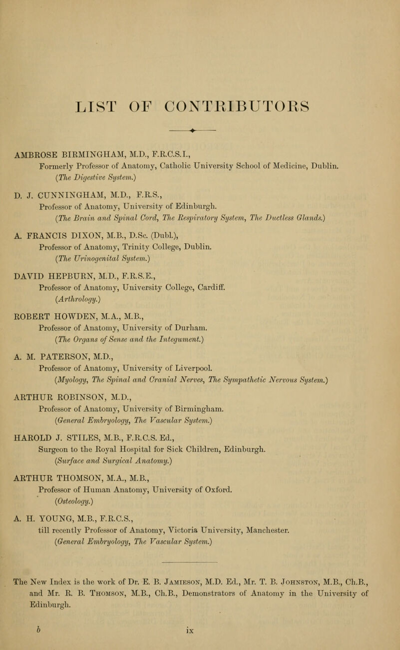 LIST OF CONTRIBUTORS AMBROSE BIRMINGHAM, M.D., F.R.C.S.I., Formerly Professor of Anatomy, Catholic University School of Medicine, Duljlin. {Tlu Digestive System.) D. J. CUNNINGHAM, M.D., F.R.S., Professor of Anatomy, University of Edinburgh. (The Brain and Spinal Cord, The Respiratory System, The Ductless Glands.) A. FRANCIS DIXON, M.B., D.Sc. (Dubl.), Professor of Anatomy, Trinity College, Dublin. {The Urinogenital System.) DAVID HEPBURN, M.D., F.R.S.E., Professor of Anatomy, University College, Cardiff. (Arthrology.) ROBERT HOWDEN, M.A., M.B., Professor of Anatomy, University of Durham. (The Organs of Sense and the Integument.) A. M. PATERSON, M.D., Professor of Anatomy, University of Liverpool. (Myology, The Spinal and Cranial Nerves, Tfie Sympathetic Nervous System.) ARTHUR ROBINSON, M.D., Professor of Anatomy, University of Birmingham. (General Embryology, The Vascular System.) HAROLD J. STILES, M.B., F.R.C.S. Ed., Surgeon to the Royal Hospital for Sick Children, Edinburgh. (Surface and Surgical Anatomy.) ARTHUR THOMSON, M.A., M.B., Professor of Human Anatomy, University of Oxford. (Osteology.) A. H. YOUNG, M.B., F.R.C.S., till recently Professor of Anatomy, Victoria University, Manchester. (General Embryology, The Vascular System.) The New Index is the work of Dr. E. B. Jamieson, M.D. Ed., Mr. T. B. Johnston, M.B., Ch.B., and Mr. R. B. Thomson, M.B., Ch.B., Demonstrators of Anatomy in the University of Edinburgh.