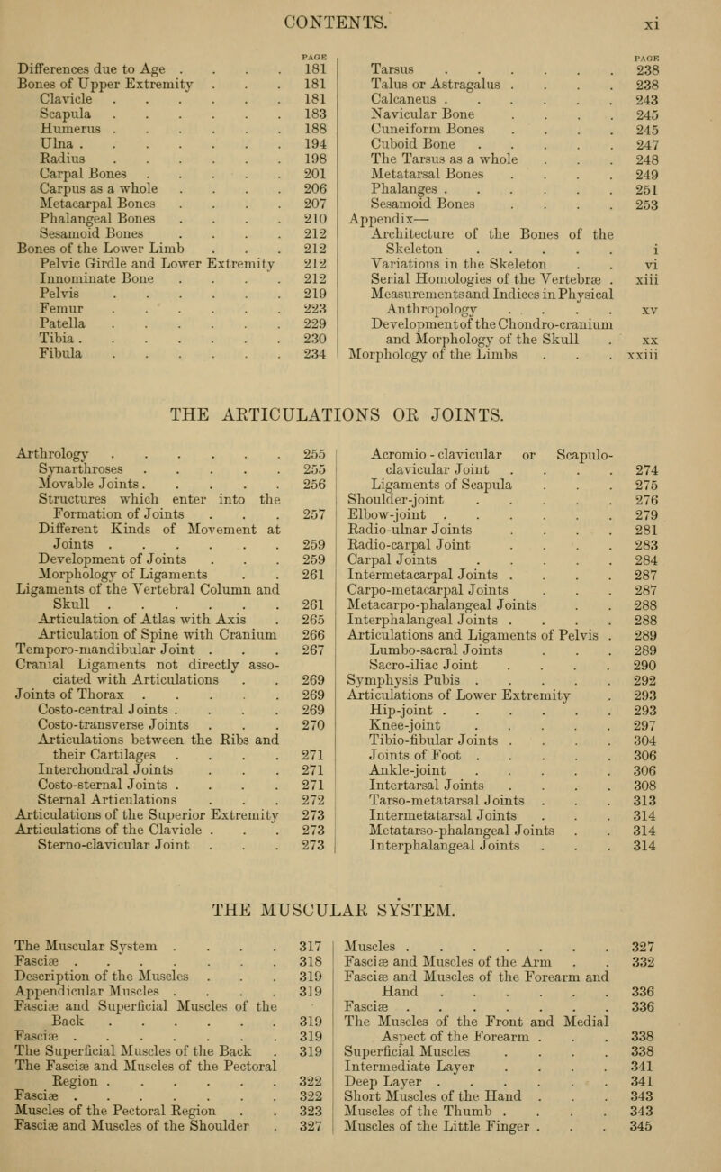 PAOB PAGE Differences due to Age . 181 Tarsus 238 Bones of Upper Extremity 181 Talus or Astragalus . 238 Clavicle 181 Calcaneus . 243 Scapula 183 Navicular Bone 245 Humerus 188 Cuneiform Bones 245 Ulna 194 Cuboid Bone 247 Radius 198 The Tarsus as a whole 248 Carpal Bones .... 201 Metatarsal Bones 249 Carpus as a whole 206 Phalanges . 251 Metacarpal Bones 207 Sesamoid Bones 253 Phalangeal Bones 210 Appendix— Sesamoid Bones 212 Architecture of the Bones of tht Bones of the Lower Limb 212 Skeleton .... i Pelvic Girdle and Lower Extremity 212 Variations in the Skeleton vi Innominate Bone 212 Serial Homologies of the Vertebrae xiii Pelvis 219 Measurements and Indices inPhysica L Femur 223 Anthropology . . XV Patella 229 Developmentof the Chondro-crauiun Tibia 230 and Morphology of the Skull XX Fibula 234 Morphology of the Limbs xxiii THE AETICULATIONS OR JOINTS. Arthrology Spiarthroses .... Movable Joints.... Structures which enter into th Formation of Joints Different Kinds of Movement at Joints . Development of Joints Morphology of Ligaments Ligaments of the Vertebral Column and Skull Articulation of Atlas with Axis Articulation of Spine with Cranium Temporo-mandibular Joint . Cranial Ligaments not directly asso ciated with Articulations Joints of Thorax Costo-central Joints . Costo-transverse Joints Articulations between the Ribs and their Cartilages Interchondral Joints Costo-sternal Joints . Sternal Articulations Articulations of the Superior Extremity Articulations of the Clavicle Sterno-clavicular Joint 255 j 255 I 256 i 257 I 259 j 259 I 261 ! 261 265 266 267 269 269 269 270 271 271 271 272 273 273 273 Acromio - clavicular or Scapulo clavicular Joint 274 Ligaments of Scapula . 275 Shoulder-joint .... 276 Elbow-joint 279 Radio-ulnar Joints 281 Radio-carpal Joint 283 Carjjal Joints .... 284 Intermetacarpal Joints . 287 Carpo-metacarjjal Joints 287 Metacarpo-phalangeal Joints 288 Interphalangeal Joints . 288 Articulations and Ligaments of Pelvis 289 Lumbo-sacral Joints 289 Sacro-iliac Joint . . . . 290 Symphysis Pubis .... 292 Articulations of Lower Extremity 293 Hip-joint 293 Knee-joint .... 297 Tibio-fibular Joints . 304 Joints of Foot .... 306 Ankle-joint .... 306 Intertarsal Joints 308 Tarso-metatarsal Joints 313 Intermetatarsal Joints 314 Metatarso-phalangeal Joints 314 Interphalangeal Joints 314 THE MUSCULAR SYSTEM. The Muscular System . Fascite ...... Description of the Muscles Appendicular Muscles . Fasci* and Superficial Muscles of the Back Fascise ...... The Superficial Muscles of the Back The Fasciae and Muscles of the Pectoral Region ..... Fasciae ...... Muscles of the Pectoral Region Fasciae and Muscles of the Shoulder 317 318 319 319 319 319 319 322 322 323 327 Muscles Fasciae and Muscles of the Arm Fasciae and Muscles of the Forearm and Hand Fasciae The Muscles of the Front and Media Aspect of the Forearm . Superficial Muscles Intermediate Layer Deep Layer ..... Short Muscles of the Hand . Muscles of the Thumb . Muscles of the Little Finger . 327 332 336 336 338 338 341 341 343 343 345