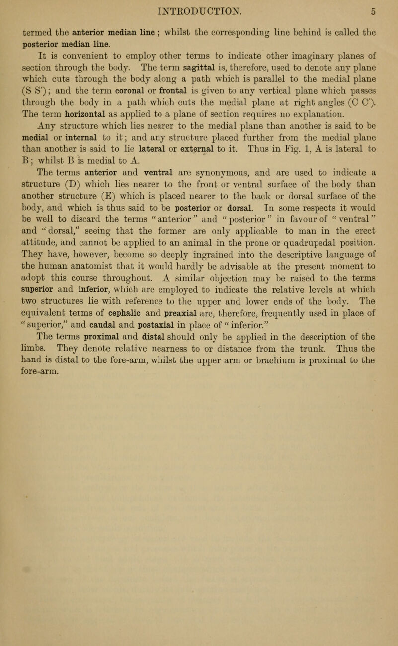 termed the anterior median line ; whilst the corresponding line behind is called the posterior median line. It is convenient to employ other terms to indicate other imaginary planes of section through the body. The term sagittal is, therefore, used to denote any plane which cuts through the body along a path which is parallel to the medial plane (S S'); and the term coronal or frontal is given to any vertical plane which passes through the body in a path which cuts the medial plane at right angles (C C). The term horizontal as applied to a plane of section requires no explanation. Any structure which lies nearer to the medial plane than another is said to be medial or internal to it; and any structure placed further from the medial plane than another is said to lie lateral or external to it. Thus in Fig. 1, A is lateral to B; whilst B is medial to A. The terms anterior and ventral are synonymous, and are used to indicate a structure (D) which lies nearer to the front or ventral surface of the body than another structure (E) which is placed nearer to the back or dorsal surface of the body, and which is thus said to be posterior or dorsal. In some respects it would be well to discard the terms  anterior  and  posterior  in favour of  ventral  and  dorsal, seeing that the former are only applicable to man in the erect attitude, and cannot be applied to an animal in the prone or quadrupedal position. They have, however, become so deeply ingrained into the descriptive language of the human anatomist that it would hardly be advisable at the present moment to adopt this course throughout. A similar objection may be raised to the terms superior and inferior, which are employed to indicate the relative levels at which two structures lie with reference to the upper and lower ends of the body. The equivalent terms of cephalic and preaxial are, therefore, frequently used in place of  superior, and caudal and postaxial in place of  inferior. The terms proximal and distal should only be applied in the description of the limbs. They denote relative nearness to or distance from the trunk. Thus the hand is distal to the fore-arm, whilst the upper arm or brachium is proximal to the fore-arm.