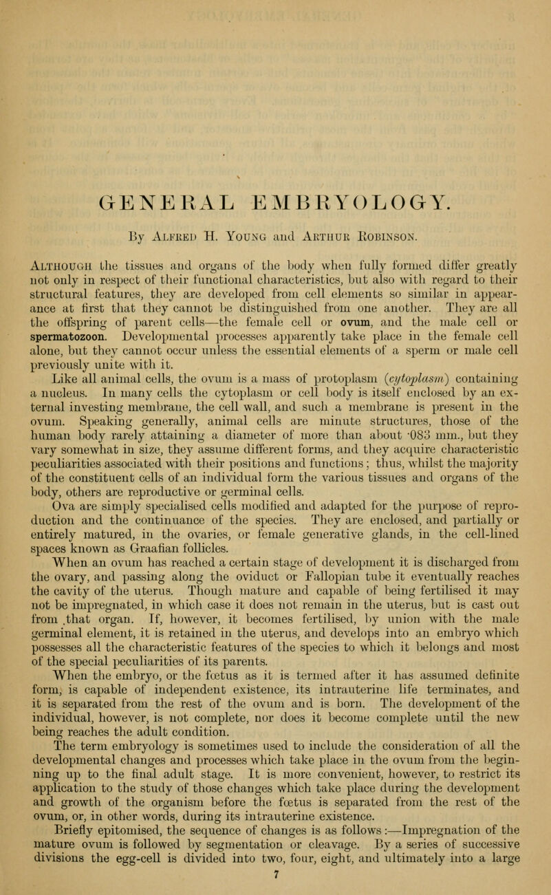 GENERAL EMBRYOLOGY. By Alfeed H. Young and Arthur Kobinson. Although Llie tissues and organs of the body when fully formed differ greatly not only in respect of their functional characteristics, but also with regard to their structural features, they are developed from cell elements so similar in appear- ance at first that they cannot be distinguished from one another. They are all the offspring of parent cells—the female cell or ovum, and the male cell or spermatozoon. Developmental processes apparently take place in the female cell alone, but they cannot occur unless tlie essential elements of a sperm or male cell previously unite with it. Like all animal cells, the ovum is a mass of protoplasm (cytoplasm) containing a nucleus. In many cells the cytoplasm or cell body is itself enclosed by an ex- ternal investing membrane, the cell wall, and such a membrane is present in the ovum. Speaking generally, animal cells are minute structures, those of the human body rarely attaining a diameter of more than about '083 mm., but they vary somewhat in size, they assume different forms, and they acquire characteristic peculiarities associated with their positions and functions; thus, whilst the majority of the constituent cells of an individual form the various tissues and organs of the body, others are reproductive or germinal cells. Ova are simply specialised cells modified and adapted for the purpose of repro- duction and the continuance of the species. They are enclosed, and partially or entirely matured, in the ovaries, or female generative glands, in the cell-lined spaces known as Graafian follicles. When an ovum has reached a certain stage of development it is discharged from the ovary, and passing along the oviduct or Fallopian tube it eventually reaches the cavity of the uterus. Though mature and capable of being fertilised it may not be impregnated, in which case it does not remain in the uterus, but is cast out from .that organ. If, however, it becomes fertilised, l»y union with the male germinal element, it is retained in the uterus, and develops into an embryo which possesses all the characteristic features of the species to which it belongs and most of the special peculiarities of its parents. When the embryo, or the foetus as it is termed after it has assumed definite form, is capable of independent existence, its intrauterine life terminates, and it is separated from the rest of the ovum and is born. The development of the individual, however, is not complete, nor does it become complete until the new being reaches the adult condition. The term embryology is sometimes used to include the consideration of all the developmental changes and processes which take place in the ovum from the begin- ning up to the final adult stage. It is more convenient, however, to restrict its application to the study of those changes which take place during the development and growth of the organism before the fcetus is separated from the rest of the ovum, or, in other words, during its intrauterine existence. Briefly epitomised, the sequence of changes is as follows :—Impregnation of the mature ovum is followed by segmentation or cleavage. By a series of successive divisions the egg-cell is divided into two, four, eight, and ultimately into a large