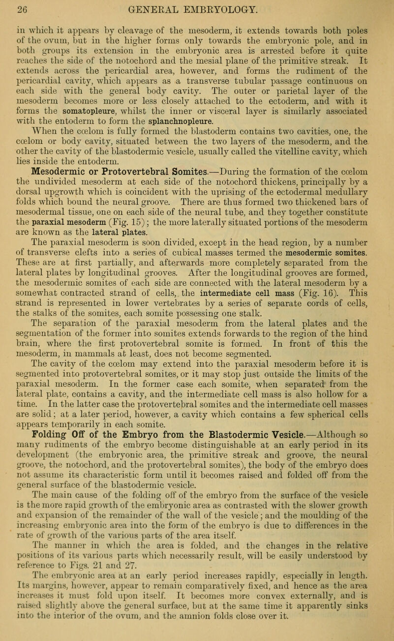 in which it appears by cleavage of the mesoderm, it extends towards both poles of the ovum, but in the higher forms only towards the embryonic pole, and in both groups its extension in the embryonic area is arrested before it quite reaches the side of the notochord and the mesial plane of the primitive streak. It extends across the pericardial area, however, and forms the rudiment of the pericardial cavity, which appears as a transverse tubular passage continuous on each side with the general body cavity. The outer or parietal layer of the mesoderm becomes more or less closely attached to the ectoderm, and with it forms the somatopleure, whilst the inner or visceral layer is similarly associated with the entoderm to form the splanclmopleure. \\1ien the ccelom is fully formed the blastoderm contains two cavities, one, the ccelom or body cavity, situated between the two layers of the mesoderm, and the other the cavity of the blastodermic vesicle, usually called the vitelline cavity, which lies inside the entoderm. Mesodermic or Protovertebral Somites.—During the formation of the ccelom the undivided mesoderm at each side of the notochord thickens, principally by a dorsal upgrowth which is coincident with the uprising of the ectodermal medullary folds which bound the neural groove. There are thus formed two thickened bars of mesodermal tissue, one on each side of the neural tube, and they together constitute the paraxial mesoderm (Fig. 15); the more laterally situated portions of the mesoderm are known as the lateral plates. The paraxial mesoderm is soon divided, except in the head region, by a number of transverse clefts into a series of cubical masses termed the mesodermic somites. These are at first partially, and afterwards more completely separated from the lateral plates by longitudinal grooves. After the longitudinal grooves are formed, the mesodermic somites of each side are connected with the lateral mesoderm by a somewhat contracted strand of cells, the intermediate cell mass (Fig. 16). This strand is represented in lower vertebrates by a series of separate cords of cells, the stalks of the somites, each somite possessing one stalk. The separation of the paraxial mesoderm from the lateral plates and the segmentation of the former into somites extends forwards to the region of the hind brain, where the first protovertebral somite is formed. In front of this the mesoderm, in mammals at least, does not become segmented. The cavity of the ccelom may extend into the paraxial mesoderm before it is segmented into protovertebral somites, or it may stop just outside the limits of the paraxial mesoderm. In the former case each somite, when separated from the lateral plate, contains a cavity, and the intermediate cell mass is also hollow for a time. In the latter case the protovertebral somites and the intermediate cell masses are solid; at a later period, however, a cavity which contains a few spherical cells appears temporarily in each somite. Folding Off of the Embryo from the Blastodermic Vesicle.—Although so many rudiments of the embryo become distinguishable at an early period in its development (the embryonic area, the primitive streak and groove, the neural groove, the notochord, and the protovertebral somites), the body of the embryo does not assume its characteristic form until it becomes raised and folded off from the general surface of the blastodermic vesicle. The main cause of the folding off of the embryo from the surface of the vesicle is the more rapid growth of the embryonic area as contrasted with the slower growth and expansion of the remainder of the wall of the vesicle; and the moulding of the increasing embryonic area into the form of the embryo is due to differences in the rate of growth of the various parts of the area itself. The manner in which the area is folded, and the changes in the relative positions of its various parts which necessarily result, will be easily understood by reference to Figs. 21 and 27. The embryonic area at an early period increases rapidly, especially in length. Its margins, however, appear to remain comparatively fixed, and hence as the area increases it must fold upon itself. It becomes more convex externally, and is raised slightly aljove the general surface, but at the same time it apparently sinks into the interior of the ovum, and the amnion folds close over it.