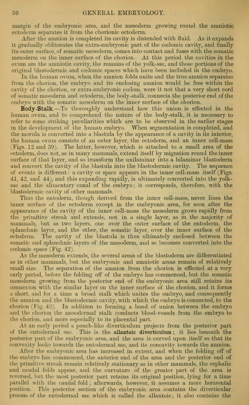 margin of the embryonic area, and the mesoderm growing round the amniotic ectoderm separates it from the chorionic ectoderm. After the amnion is completed its cavity is distended with fluid. As it expands it gradually obliterates the extra-embryonic part of the coelomic cavity, and finally its outer surface, of somatic mesoderm, comes into contact and fuses with the somatic mesoderm on the inner surface of the chorion. At this period the cavities in the ovum are the amniotic cavity, the remains of the yolk-sac, and those portions of the original blastodermic and ccelomic spaces which have been included in the embryo. In the human ovum, when the amnion folds unite and the true amnion separates from the chorion, the embryo and its enclosing amnion would be free within the cavity of the chorion, or extra-embryonic coelom, were it not that a very short cord of somatic mesoderm and ectoderm, the body-stalk, connects the posterior end of the embryo with the somatic mesoderm on the inner surface of the chorion. Body-Stalk.—To thoroughly understand how this union is effected in the human ovum, and to comprehend the nature of the body-stalk, it is necessary to refer to some striking peculiarities which are to be observed in the earlier stages in the development of the human embryo. When segmentation is completed, and the morula is converted into a blastula by the appearance of a cavity in its interior, the human ovum consists of an outer layer, the ectoderm, and an inner cell-mass (Figs. 12 and 39). The latter, however, which is attached to a small area of the ectoderm, does not, as in many mammals, extend itself by migration round the inner surface of that layer, and so transform the unilaminar into a bilaminar blastoderm and convert the cavity of the blastula into the blastodermic cavity. The sequence of events is different: a cavity or space appears in the inner cell-mass itself (Figs. 41, 42, and 44), and this expanding rapidly, is ultimately converted into the yolk- sac and the alimentary canal of the embryo; it corresponds, therefore, with the blastodermic cavity of other mammals. Thus the entoderm, though derived from the inner cell-mass, never lines the inner surface of the ectoderm except in the embryonic area, for soon after the appearance of the cavity of the inner cell-mass the mesoderm grows rapidly from the primitive streak and extends, not in a single layer, as in the majority of mammals, but as two layers, one over the outer surface of the entoderm, the splanchnic layer, and the other, the somatic layer, over the inner surface of the ectoderm. The cavity of the blastula is thus ultimately enclosed between the somatic and splanchnic layers of the mesoderm, and so becomes converted into the coelomic space (Fig. 42). As the mesoderm extends, the several areas of the blastoderm are differentiated as in other mammals, but the embryonic and amniotic areas remain of relatively small size. The separation of the amnion from the chorion is effected at a very early period, Ijefore the folding off of the embryo has commenced, but the somatic mesoderm growing from the posterior end of the embryonic area still retains its connexion with the similar layer on the inner surface of the chorion, and it forms a short, and for a time a ])road stalk which unites the embryo, and consequently the amnion and the blastodermic cavity, with which the embryo is connected, to the chorion (Fig. 42). In addition to forming a bond of union between the embryo and the chorion the mesodermal stalk conducts blood-vessels from the embryo to the chorion, and more especially to its placental part. At an early period a pouch-like diverticulum projects from the posterior part of the entodermal sac. This is the allantoic diverticulum; it lies beneath the posterior part of the embryonic area, and the area is curved upon itself so that its convexity looks towards the entodermal sac, and its concavity towards the amnion. After the embryonic area has increased in extent, and when the folding off of the eml^ryo has commenced, the anterior end of the area and the posterior end of the primitive streak remain relatively stationary as in other mammals, the cephalic and caudal folds appear, and the curvature of the greater part of the area is reversed, but the most posterior part retains its original position, lying for a time parallel with the caudal fold ; afterwards, however, it assumes a more horizontal position. This posterior section of the embryonic area contains the diverticular process of the entodermal sac wliich is called the allantois; it also contains the