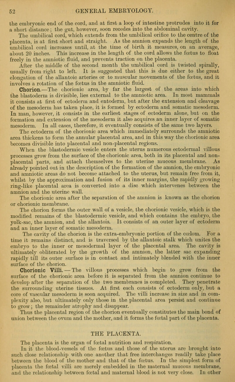 the embryonic end of the cord, and at first a loop of intestine protrudes into it for a short distance; the gut, however, soon recedes into the abdominal cavity. The umbihcal cord, which extends from the umbilical orifice to the centre of the placenta, is at first short and straight. As the amnion expands the length of the umbilical cord increases until, at the time of birth it measures, on an average, about 20 inches. This increase in the length of the cord allows the foetus to float freely in the amniotic fluid, and prevents traction on the placenta. After the middle of the second month the umbilical cord is twisted spirally, usually from right to left. It is suggested that this is due either to the great elongation of the allantoic arteries or to muscular movements of the foetus, and it involves a rotation of the foetus in the amniotic fluid. Chorion.—The chorionic area, by far the largest of the areas into which the blastoderm is divisible, lies external to the amniotic area. In most mammals it consists at first of ectoderm and entoderm, but after the extension and cleavage of the mesoderm has taken place, it is formed by ectoderm and somatic mesoderm. In man, however, it consists in the earliest stages of ectoderm alone, but on the formation and extension of the mesoderm it also acquires an inner layer of somatic mesoderm. In all cases, therefore, it eventually consists of the same two layers. The ectoderm of the chorionic area which immediately surrounds the amniotic area thickens to form the annular placental area, and in this way the chorionic area becomes divisible into placental and non-placental regions. When the blastodermic vesicle enters the uterus numerous ectodermal villous processes grow from the surface of the chorionic area, both in its placental and non- placental parts, and attach themselves to the uterine mucous membrane. As already pointed out in the description of the formation of the amnion, the embryonic and amniotic areas do not become attached to the uterus, but remain free from it, whilst by the approximation and fusion of its inner margins, the rapidly growing ring-like placental area is converted into a disc which intervenes between the amnion and the uterine wall. The chorionic area after the separation of the amnion is known as the chorion or chorionic membrane. The chorion forms the outer wall of a vesicle, the chorionic vesicle, which is the modified remains of the blastodermic vesicle, and which contains the embryo, the yolk-sac, the amnion, and the allantois. It consists of an outer layer of ectoderm and an inner layer of somatic mesoderm. The cavity of the chorion is the extra-embryonic portion of the ccelom. Eor a time it remains distinct, and is traversed by the allantoic stalk which unites the embryo to the inner or mesodermal layer of the placental area. The cavity is ultimately obliterated by the growth of the amnion, the latter sac expanding rapidly till its outer surface is in contact and intimately blended with the inner surface of the chorion. Chorionic Villi. — The villous processes which begin to grow from the surface of the chorionic area before it is separated from the amnion continue to develop after the separation of the two membranes is completed. They penetrate the surrounding uterine tissues. At first each consists of ectoderm only, but a core of vascular mesoderm is soon acquired. The villi increase in size and in com- plexity also, but ultimately only those in the placental area persist and continue to grow ; the remainder atrophy and disappear. Thus the placental region of the chorion eventually constitutes the main bond of union between the ovum and the mother, and it forms the foetal part of the placenta. THE PLACENTA. The placenta is the organ of foetal nutrition and respiration. In it the blood-vessels of the foetus and those of the uterus are brought into such close relationship with one another that free interchanges readily take place between the blood of the mother and that of the fcetus. In the simplest form of placenta the foetal villi are merely embedded in the maternal mucous membrane, and the relationship between foetal and maternal blood is not very close. In other