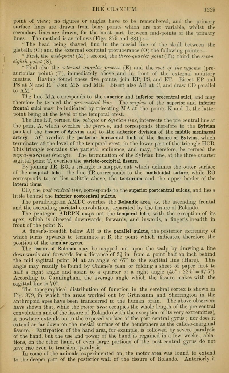 point of view; no figures or angles liave to be remembered, aiul the primary surface lines are drawn from bony points which are not variable, whilst the secondary lines are drawn, for the most part, between mid-points of the primary lines. The method is as follows (Figs. 879 and 881):—  The head being shaved, find in the mesial line of the skull between the glabella (G) and the external occipital protuberance (0) the following points:—  First, the mid-point (M); second, the three-quarter point (T); third, the seven- eighth point (S).  Find also the external angular 2yrocess (E), and the root of the zygoma (pre- auricular point) (P), immediately above .and in front of the external auditory meatus. Having found these five points, join EP, PS, and ET. Bisect EP and PS at N and Ft. Join MN and MR. Bisect also AB at C, and draw CD parallel to AM. The line MA corresponds to the superior and inferior precentral sulci, and may therefore be termed the pre-central line. The 07-igins of the superior and inferior frontal sulci may be indicated by trisecting MA at the points K and L, the latter point being at the level of the temporal crest. Tlie line ET, termed the oblique or Sylvian line, intersects the pre-central line at the point A, which overlies the pterion, and corresponds therefore to the Sylvian point of the fissure of Sylvius and to the anterior division of the middle meningeal artery. AC overlies the posterior horizontal limb of the fissure of Sylvius, which terminates at the level of the temporal crest, in the lower part of the triangle HCB. This triangle contains the parietal eminence, and may, therefore, be termed the supra-marginal triangle. The termination of the Sylvian line, at the three-quarter sagittal point T, overlies the parieto-occipital fissure. By joining TR, EG., a triangle is mapped out which delimits the outer surface of the occipital lobe ; the line TE corresponds to the lambdoidal suture, while EG corresponds to, or lies a -little above, the tentorium and the upper border of the lateral sinus. CD, the post-central line, corresponds to the superior postcentral sulcus, and lies a little behind the inferior postcentral sulcus. The parallelogram AMDC overlies the Rolandic area, i.e. the ascending frontal and the ascending parietal convolutions, separated by the fissure of Eolando. The pentagon ABEPN maps out the temporal lobe, with the exception of its apex, which is directed downwards, forwards, and inwards, a finger's-breadth in front of the point N. A finger's-breadth below AB is the parallel sulcus, the posterior extremity of which turns upwards to terminate at B, the point which indicates, therefore, the position of the angular gyrus. The fissure of Rolando may be mapped out upon the scalp by drawing a line downwards and forwards for a distance of 3| in. from a point half an inch behind the mid-sagittal point M at an angle of 67° to the sagittal line (Hare). This angle may readily be found by Chiene's plan of folding a sheet of paper first to half a right angle and again to a quarter of a right angle (45° + 22-5^ = 675'). According to Cunningham, the average angle which the fissure makes with the sagittal line is 70°. The topographical distribution of function in the cerebral cortex is shown in Fig. 879, in which the areas worked out by Grlinbaum and Sherrington in the anthropoid apes have been transferred to the human brain. The above observers have shown that, while the motor area occupies the whole length of the pre-central convolution and of the fissure of Eolando (with the exception of its very extremities), it nowhere extends on to the exposed surface of the post-central gyrus; nor does it extend as far down on the mesial surface of the hemisphere as the calloso-marginal fissure. Extirpation of the hand area, for example, is followed by severe paralysis of the hand, but the use and power of the hand is regained in a few weeks; abla- tions, on the other hand, of even large portions of the post-central gyrus do not give rise even to transient paralysis. In some of the animals experimented on, the motor area was lound to extend to the deeper part of the posterior wall of the fissure of Eolando. Anteriorly it