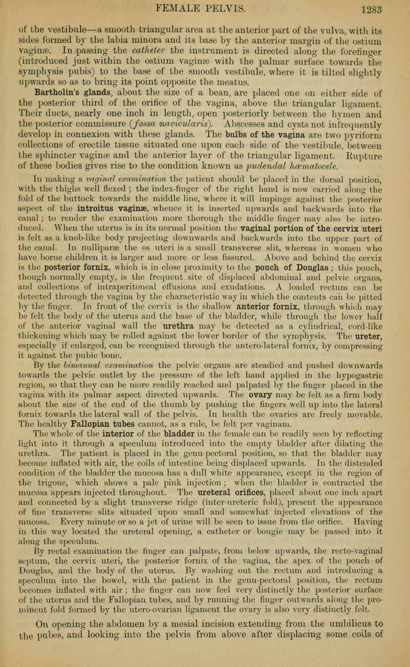 of the vestibule—a smooth triangular area at the anterior part of the vulva, with its sides formed by the labia minora and its base by the anterior margin of the ostium vaginae. In passing the catheter the instrument is directed along the forefinger (introduced just within the ostium vaginae with the palmar surface towards the symphysis pubis) to the base of the smooth vestibule, where it is tilted sliglitly upwards so as to bring its point opposite the meatus. Bartholin's glands, about the size of a bean, are placed one on either side of the posterior third of the orifice of the vagina, above the triangular ligament. Their ducts, nearly one inch in length, open posteriorly between the hymen and the posterior commissure (fossa navicularis). Abscesses and cysts not infrequently develop in connexion with these glands. The bulbs of the vagina are two pyriform collections of erectile tissue situated one upon each side of the vestibule, between the sphincter vaginte and the anterior layer of the triangular ligament. Rupture of these bodies gives rise to the condition known as 'pudendal hcematocele. Ill making a vaginal examination the patient should be placed in the dorsal position, with the thighs well flexed ; the index-finger of the right hand is now carried along the fold of the buttock towards the middle line, where it will impinge against the posterior aspect of the introitus vaginae, whence it is inserted upwards and backwards into the canal ; to render the examination more thorough the middle finger may also be intro- duced. When the uterus is in its normal position the vaginal portion of the cervix uteri is felt as a knob-like body projecting dowuAvards and backwards into the upper part of tiie canal. In nulliparae the os uteri is a small transverse slit, whereas in women who have borne children it is larger and more or less fissured. Above and behind the cervix is the posterior fornix, which is in close proximity to the pouch of Douglas; this pouch, though normally emj^ty, is the frequent site of displaced abdominal and pelvic organs, and collections of intraperitoneal effusions and exudations. A loaded rectum can be detected through the vagina by the characteristic way in which the contents caii be pitted by the finger. In front of the cervix is the shallow anterior fornix, through which may be felt the body of the uterus and the base of the bladder, while through the lower half of the anterior vaginal wall the urethra may be detected as a cylindrical, cord-like thickening which may be rolled against the lower border of the symphysis. The ureter, especially if enlarged, can be recognised through the antero-lateral fornix, by compressing it against the pubic bone. By the bimanual examination the pelvic organs are steadied and pushed downwai'ds towards the pelvic outlet by the pressure of the left hand applied in the hypogastric region, so that they can be more readily reached and palpated by the finger placed in the vagina with its palmar aspect directed upwards. The ovary may be felt as a firm body about the size of the end of the thumb by pushing the fingers well up into the lateral fornix towards the lateral wall of the pelvis. In health the ovaries are freely movable. The healthy Fallopian tubes cannot, as a rule, be felt per vaginam. The whole of the interior of the bladder in the female can be readily seen by reflecting light into it through a speculum introduced into the empty bladder after dilating the urethra. The patient is placed in the genu-pectoral position, so that the bladder may become inflated with air, the coils of intestine being displaced upwards. In the distended condition of the bladder the mucosa has a dull white appearance, except in the region of the trigone, which shows a pale pink injection; when the bladder is contracted the mucosa appears injected throughout. The ureteral orifices, placed about one inch apart and connected by a slight transverse ridge (inter-ureteric fold), present the appearance of fine transverse slits situated upon small and somewhat injected elevations of the mucosa. Every minute or so a jet of urine Avill be seen to issue from the orifice. Having in this way located the ureteral opening, a catheter or bougie may be passed into it along the speculum. By rectal examination the finger can palpate, from below upwards, the recto-vaginal septum, the cervix uteri, the posterior fornix of the vagina, the apex of the pouch of Douglas, and the body of the uterus. By washing out the rectum and introducing a specukim -into the bowel, with the patient in the genu-pectoral position, the rectum becomes inflated with air; the finger can now feel very distinctly the posterior surface of the uterus and the Fallopian tubes, and by running the finger outwards along the pro- minent fold formed by the utero-ovarian ligament the ovary is also very distinctly felt. On opening the abdomen by a mesial incision extending from the umbilicus to the pubes, and looking into the pelvis from above after displacing some coils of