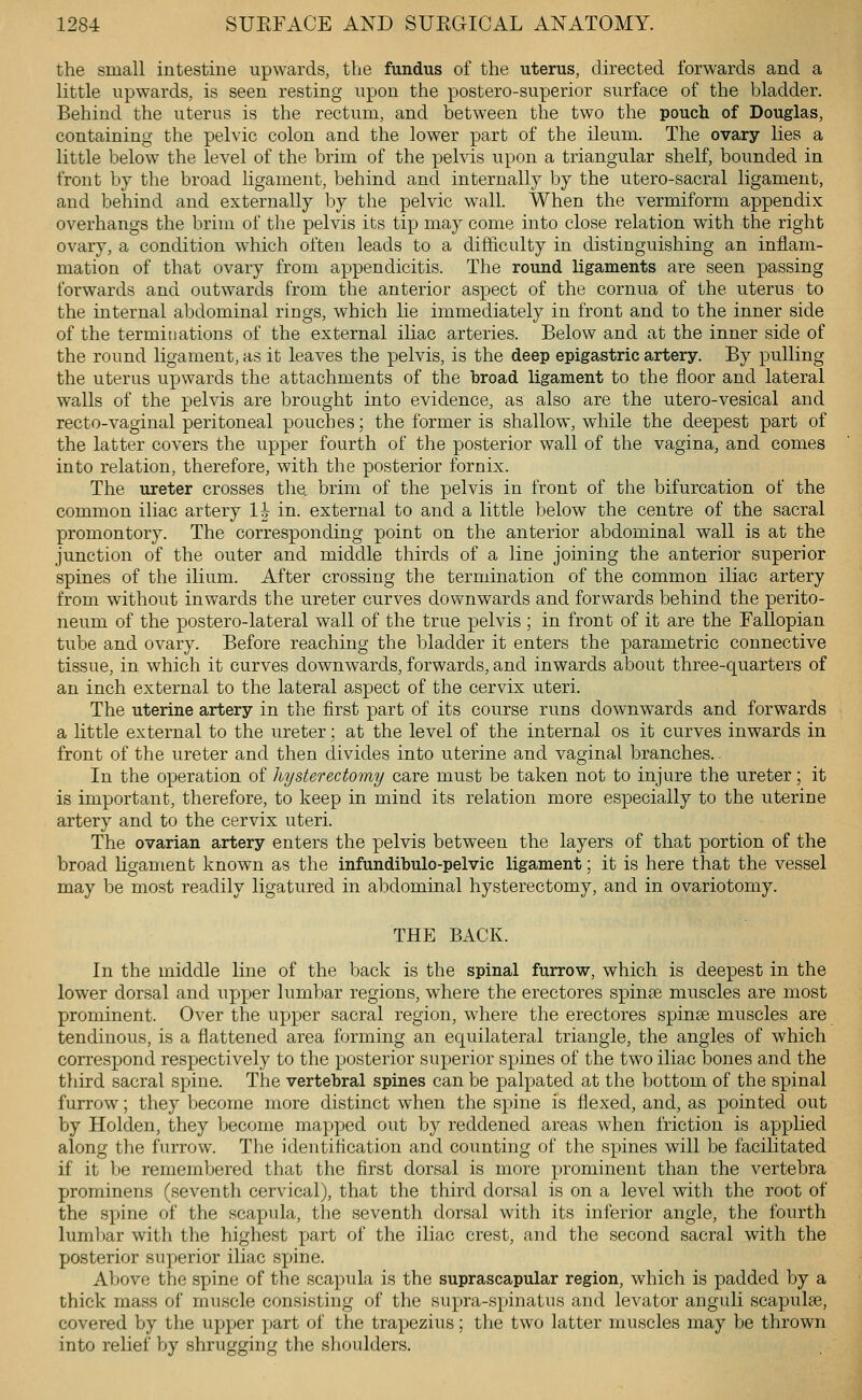 the small intestine upwards, the fundus of the uterus, directed forwards and a little upwards, is seen resting upon the postero-superior surface of the bladder. Behind the uterus is the rectum, and between the two the pouch of Douglas, containing the pelvic colon and the lower part of the ileum. The ovary lies a little below the level of the brim of the pelvis upon a triangular shelf, bounded in front by the broad ligament, behind and internally by the utero-sacral ligament, and behind and externally by the pelvic wall. When the vermiform appendix overhangs the brim of tlie pelvis its tip may come into close relation with the right ovary, a condition which often leads to a difficulty in distinguishing an inflam- mation of that ovary from appendicitis. The round ligaments are seen passing forwards and outwards from the anterior aspect of the cornua of the uterus to the internal abdominal rings, which lie immediately in front and to the inner side of the terminations of the external ihac arteries. Below and at the inner side of the round ligament, as it leaves the pelvis, is the deep epigastric artery. By pulling the uterus upwards the attachments of the broad ligament to the floor and lateral walls of the pelvis are brought into evidence, as also are the utero-vesical and recto-vaginal peritoneal pouches; the former is shallow, while the deepest part of the latter covers the upper fourth of the posterior wall of the vagina, and comes into relation, therefore, with the posterior fornix. The ureter crosses the brim of the pelvis in front of the bifurcation of the common iliac artery 1| in. external to and a little below the centre of the sacral promontory. The corresponding point on the anterior abdominal wall is at the junction of the outer and middle thirds of a line joining the anterior superior spines of the ilium. After crossing the termination of the common iliac artery from without inwards the ureter curves downwards and forwards behind the perito- neum of the postero-lateral wall of the true pelvis ; in front of it are the Fallopian tube and ovary. Before reaching the bladder it enters the parametric connective tissue, in which it curves downwards, forwards, and inwards about three-quarters of an inch external to the lateral aspect of the cervix uteri. The uterine artery in the first part of its course runs downwards and forwards a little external to the ureter; at the level of the internal os it curves inwards in front of the ureter and then divides into uterine and vaginal branches.. In the operation of hysterectomy care must be taken not to injure the ureter; it is important, therefore, to keep in mind its relation more especially to the uterine artery and to the cervix uteri. The ovarian artery enters the pelvis between the layers of that portion of the broad hgament known as the infundibulo-pelvic ligament; it is here that the vessel may be most readily ligatured in abdominal hysterectomy, and in ovariotomy. THE BACK. In the middle line of the back is the spinal furrow, which is deepest in the lower dorsal and upper lumbar regions, where the erectores spin* muscles are most prominent. Over the upper sacral region, where the erectores spinse muscles are tendinous, is a flattened area forming an equilateral triangle, the angles of which correspond respectively to the posterior superior spines of the two iliac bones and the third sacral spine. The vertebral spines can be palpated at the bottom of the spinal furrow; they become more distinct when the spine is flexed, and, as pointed out by Holden, they become mapped out by reddened areas when friction is applied along the furrow. The identification and counting of the spines will be facilitated if it be remembered that the first dorsal is more prominent than the vertebra prominens (seventh cervical), that the third dorsal is on a level with the root of the spine of the scapula, the seventh dorsal with its inferior angle, the fourth lumbar with the highest part of the iliac crest, and the second sacral with the posterior superior iliac spine. Above the spine of the scapula is the suprascapular region, which is padded by a thick mass of muscle consisting of the supra-spinatus and levator anguli scapulae, covered by the upper part of the trapezius; the two latter muscles may be thrown into relief by shrugging the shoulders.