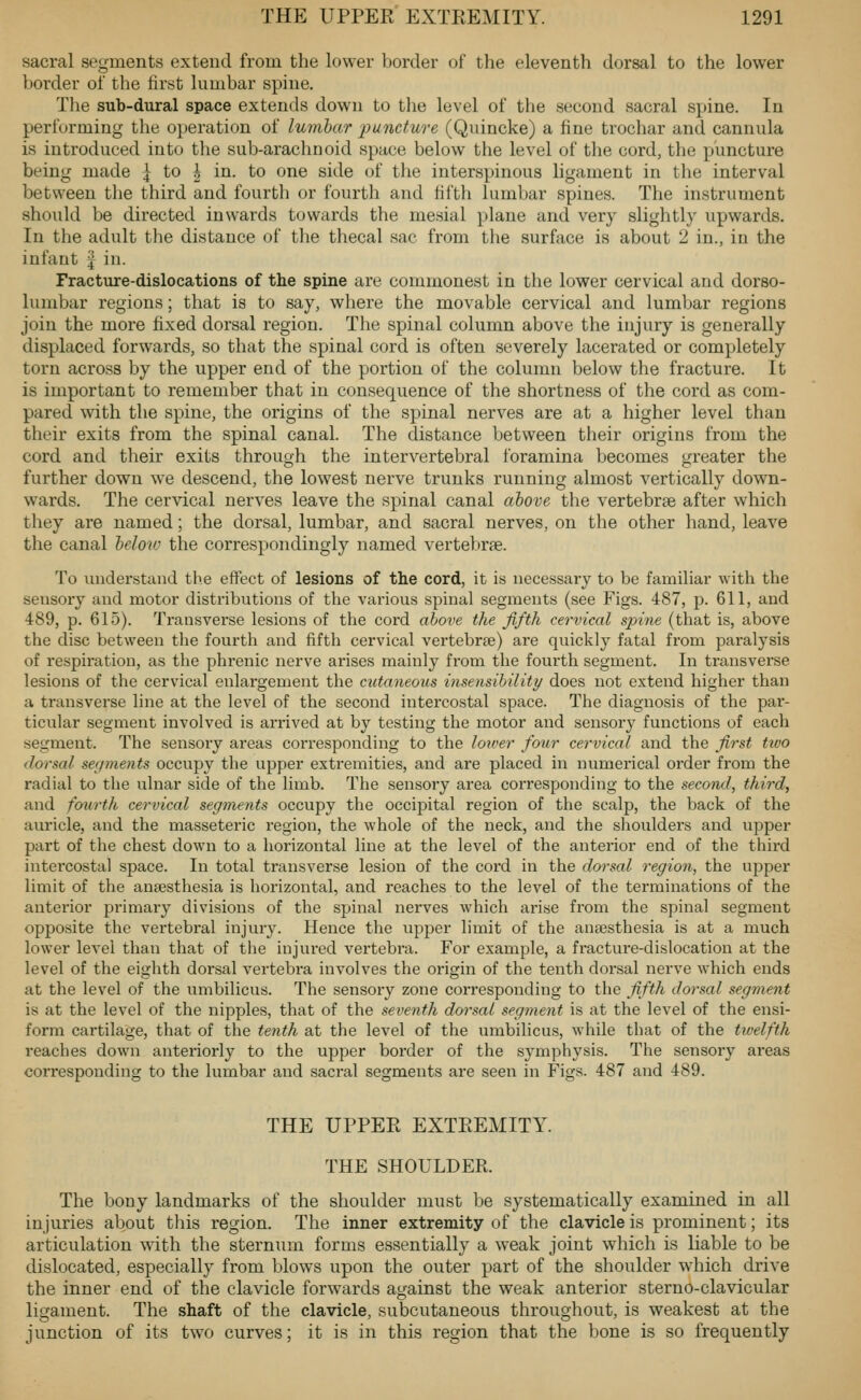 sacral segments extend from the lower border of the eleventh dorsal to the lower border of the first lumbar spine. Tlie sub-dural space extends down to the level of the second sacral spine. In performing the operation of lumbar i^uncture (Quincke) a fine trochar and cannula is introduced into the sub-araclinoid space below the level of the cord, the puncture being made \ to \ in. to one side of the interspinous ligament in the interval between the third and fourth or fourth and fifth lumbar spines. The instrument should be directed inwards towards the mesial plane and very slightly upwards. In the adult the distance of tlie thecal sac from the surface is about 2 in., in the infant ^ in. Fracture-dislocations of the spine are commonest in the lower cervical and dorso- lumbar regions; that is to say, where the movable cervical and lumbar regions join the more fixed dorsal region. The spinal column above the injury is generally displaced forwards, so that the spinal cord is often severely lacerated or completely torn across by the upper end of the portion of the column below the fracture. It is important to remember that in consequence of the shortness of the cord as com- pared with the spine, the origins of the spinal nerves are at a higher level than their exits from the spinal canal. The distance between their origins from the cord and their exits through the intervertebral foramina becomes greater the further down we descend, the lowest nerve trunks running almost vertically down- wards. The cervical nerves leave the spinal canal ahove the vertebrae after which they are named; the dorsal, lumbar, and sacral nerves, on the other hand, leave the canal helow the correspondingly named vertebrae. To understand the effect of lesions of the cord, it is necessary to be familiar with the sensory and motor distributions of the various spinal segments (see Figs. 487, p. 611, and 489, p. 615). Transverse lesions of the cord above the fifth cervical spine (that is, above the disc between the fourth and fifth cervical vertebrae) are qviickly fatal from paralysis of respii-ation, as the phi-enic nerve arises mainly from tlie fourth segment. In transverse lesions of the cervical enlargement the cutaneous insensibiliti/ does not extend higher than a transverse line at the level of the second intercostal space. The diagnosis of the par- ticular segment involved is arrived at by testing the motor and sensory functions of each segment. The sensoiy areas corresponding to the loioer four cervical and the first ttvo dorsal segments occupy the upper extremities, and are placed in numerical order from the radial to the ulnar side of the limb. The sensory area corresponding to the second, third, and fourth cervical segments occupy tlie occipital region of the scalp, the back of the auricle, and the masseteric region, the whole of the neck, and the shoulders and upper part of the chest down to a horizontal line at the level of the anterior end of the third intercostal space. In total transverse lesion of the cord in the dorsal region, the upper limit of the anaesthesia is horizontal, and reaches to the level of the terminations of the anterior primary divisions of the spinal nerves which arise from the spinal segment opposite the vertebral injury. Hence the upper limit of the anaesthesia is at a much lower level than that of the injured vertebra. For example, a fracture-dislocation at the level of the eighth dorsal vertebra involves the origin of the tenth dorsal nerve which ends at the level of the umbilicus. The sensory zone corresponding to the fifth dorsal segment is at the level of the nipples, that of the seveyith dorsal segment is at the level of the ensi- form cartilage, that of the tenth at the level of the umbilicus, while that of the twelfth reaches down anteriorly to the upper border of the symphysis. The sensory areas corresponding to the lumbar and sacral segments are seen in Figs. 487 and 489. THE UPPER EXTREMITY. THE SHOULDER. The bony landmarks of the shoulder must be systematically examined in all injuries about this region. The inner extremity of the clavicle is prominent; its articulation with the sternum forms essentially a weak joint which is liable to be dislocated, especially from blows upon the outer part of the shoulder which drive the inner end of the clavicle forwards against the weak anterior sterno-clavicular ligament. The shaft of the clavicle, subcutaneous throughout, is weakest at the junction of its two curves; it is in this region that the bone is so frequently