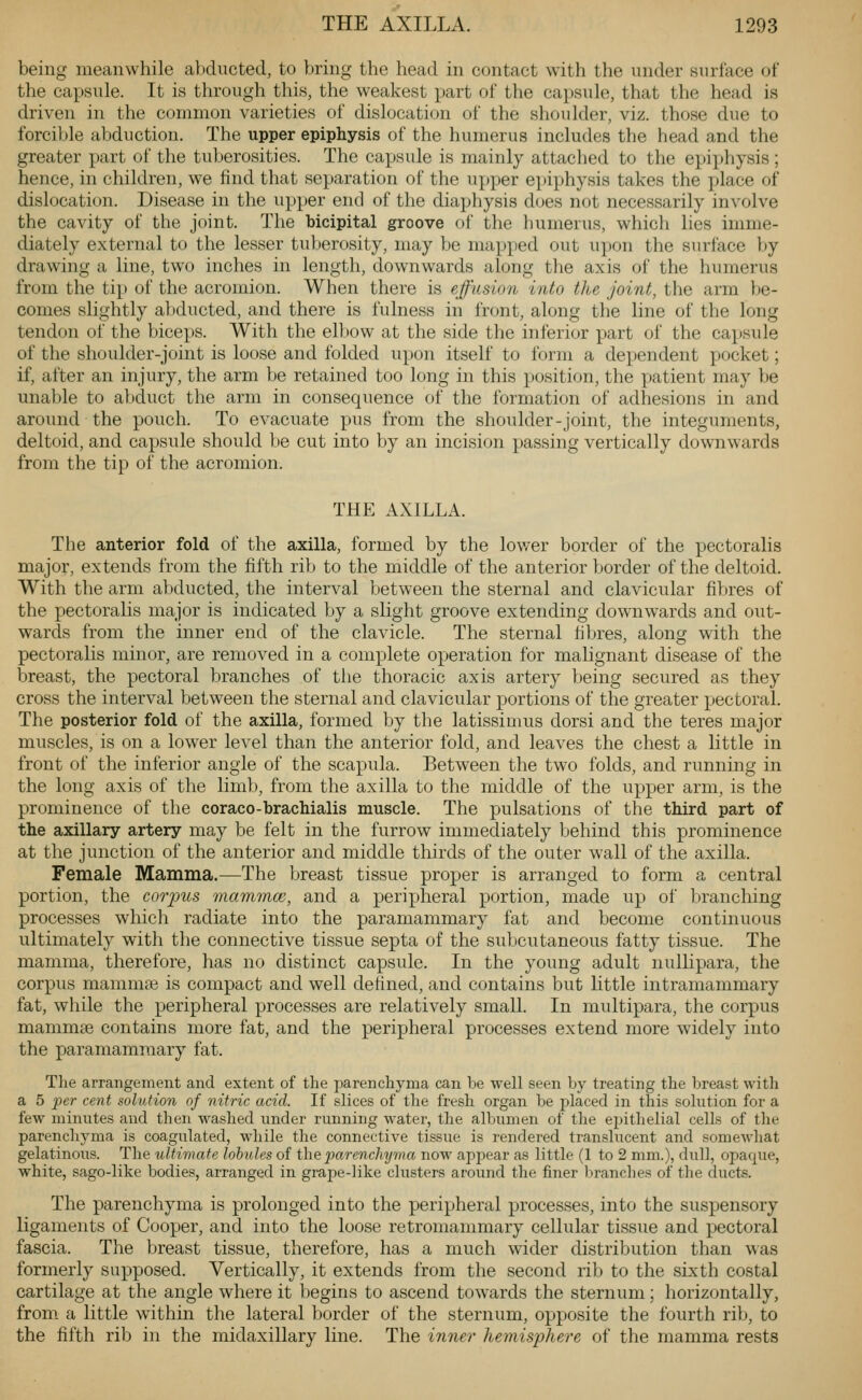 being meanwhile abducted, to bring the head in contact with the under surface of the capsule. It is through this, the weakest part of the capsule, that the head is driven in the common varieties of dislocation of the shoulder, viz. those due to forcible abduction. The upper epiphysis of the humerus includes the head and the greater part of the tuberosities. The capsule is mainly attached to the ejjiphysis; hence, in children, we find that separation of the upper epiphysis takes the i)lace of dislocation. Disease in the upper end of tlie diaphysis does not necessarily involve the cavity of the joint. The bicipital groove of the humerus, which lies imme- diately external to the lesser tuberosity, may be mapped out upon the surface by drawing a line, two inches in length, downwards along the axis of the humerus from the tip of the acromion. When there is effusion into the joint, the arm be- comes slightly abducted, and there is fulness in front, along the line of the long tendon of the biceps. With the elbow at the side the inferior part of the capsule of the shoulder-joint is loose and folded upon itself to form a dependent pocket; if, after an injury, the arm be retained too long in this position, the patient may be unable to abduct the arm in consequence of the formation of adhesions in and around the pouch. To evacuate pus from the shoulder-joint, the integuments, deltoid, and capsule should be cut into by an incision passing vertically downwards from the tip of the acromion. THE AXILLA. The anterior fold of the axilla, formed by the lov/er border of the pectoralis major, extends from the fifth rib to the middle of the anterior border of the deltoid. With the arm abducted, the interval between the sternal and clavicular fibres of the pectoralis major is indicated by a slight groove extending downwards and out- wards from the inner end of the clavicle. The sternal fibres, along with the pectoralis minor, are removed in a complete operation for malignant disease of the breast, the pectoral branches of the thoracic axis artery being secured as they cross the interval between the sternal and clavicular portions of the greater pectoral. The posterior fold of the axilla, formed by the latissimus dorsi and the teres major muscles, is on a lower level than the anterior fold, and leaves the chest a little in front of the inferior angle of the scapula. Between the two folds, and running in the long axis of the limb, from the axilla to the middle of the upper arm, is the prominence of the coraco-brachialis muscle. The pulsations of the third part of the axillary artery may be felt in the furrow immediately behind this prominence at the junction of the anterior and middle thirds of the outer wall of the axilla. Female Mamma.—The breast tissue proper is arranged to form a central portion, the carious mammce, and a peripheral portion, made up of branching processes which radiate into the paramammary fat and become continuous ultimately with the connective tissue septa of the subcutaneous fatty tissue. The mamma, therefore, has no distinct capsule. In the young adult nullipara, the corpus mamma; is compact and well defined, and contains but Httle intramammary fat, while the peripheral processes are relatively small. In multipara, the corpus mammse contains more fat, and the peripheral processes extend more widely into the paramammary fat. Tlie arrangement and extent of the parenchyma can be well seen by treating the breast with a 5 per cent solution of nitric acid. If slices of the fresh organ be placed in this solution for a few minutes and then washed under running water, the albumen of tlie eijithelial cells of the parenchyma is coagulated, while the connective tissiie is rendered translucent and somewhat gelatinous. The ultimate lobules of the 2}arenchyma now appear as little (1 to 2 mm.), dull, opaque, white, sago-like bodies, arranged in grape-like clusters aroimd the finer branches of the ducts. The parenchyma is prolonged into the peripheral processes, into the suspensory ligaments of Cooper, and into the loose retromammary cellular tissue and pectoral fascia. The breast tissue, therefore, has a much wider distribution than was formerly supposed. Vertically, it extends from the second rib to the sixth costal cartilage at the angle where it begins to ascend towards the sternum; horizontally, from a little within the lateral border of the sternum, opposite the fourth rib, to the fifth rilj in the midaxillary line. The innei' hemisphere of the mamma rests