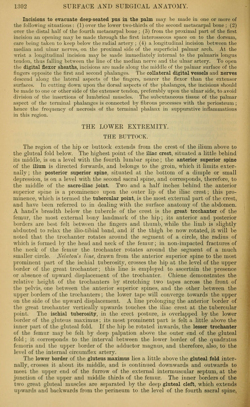 Incisions to evacuate deep-seated pus in the palm may be made in one or more of the following situations: (1) over the lower two-thirds of the second metacarpal bone ; (2) over the distal half of the fourth metacarpal bone; (3) from the proximal part of the first incision an opening may be made through the first interosseous space on to the dorsum, care being taken to keep below the radial artei-y ; (4) a longitudinal incision between the median and ulnar nerves, on the pi'oximal side of the superficial palmar arch. At the wrist a longitudinal incision may be made immediately internal to the palmaris longus tendon, thus falling between the line of the median nerve and the ulnar artery. To open the digital flexor sheaths, incisions are made along the middle of the palmar surface of the fingers opposite the first and second phalanges. The collateral digital vessels and nerves descend along the lateral aspects of the fingers, nearer the flexor than the extensor surfaces. In cutting down upon the dorsal aspects of the phalanges, the incisions should be made to one or other side of the extensor tendon, preferably upon the ulnar side, to avoid division of the insertions of lumbrical muscles. The subcutaneous tissue of the palmar aspect of the terminal phalanges is connected by fibrous processes with the periosteum; hence the frequency of necrosis of the terminal phalanx in suppurative inflammations in this region. THE LOWEE EXTEEMITY. THE BUTTOCK. The region of the hip or buttock extends from the crest of the ilium above to the gluteal fold below. The highest point of the iliac crest, situated a little behind its middle, is on a level with the fourth lumbar spine; the anterior superior spine of the ilium is directed forwards, and belongs to the groin, which it limits exter- nally ; the posterior superior spine, situated at the bottom of a dimple or small depression, is on a level with the second sacral spine, and corresponds, therefore, to the middle of the sacro-iliac joint. Two and a half inches behind the anterior superior spine is a prominence upon the outer lip of the iUac crest; this pro- minence, which is termed the tubercular point, is the most external part of the crest, and have been referred to in dealing with the surface anatomy of the abdomen. A hand's breadth below the tubercle of the crest is the great trochanter of the femur, the most external bony landmark of the hip; its anterior and posterior borders are best felt between the fingers and thumb, while the limb is slightly abducted to relax the ilio-tibial band, and if the thigh be now rotated, it will be noted that the trochanter rotates around the segment of a circle, the radius of which is formed by the head and neck of the femur; in non-impacted fractures of the neck of the femur the trochanter rotates around the segment of a much smaller circle. Nelatons line, drawn from the anterior superior spine to the most prominent part of the ischial tuberosity, crosses the hip at the level of the upper border of the great trochanter; this line is employed to ascertain the presence or absence of upward displacement of the trochanter. Chiene demonstrates the relative height of the trochanters by stretching two tapes across the front of the pelvis, one between the anterior superior spines, and the other between the upper borders of the trochanters; the lower tape will converge towards the upper on the side of the upward displacement. A line prolonging the anterior border of the great trochanter vertically upwards touches the iliac crest at the tubercular point. The ischial tuberosity, in the erect posture, is overlapped by the lower border of the gluteus inaximus; its most prominent part is felt a little above the inner part of the gluteal fold. If the hip be rotated inwards, the lesser trochanter of the femur may be felt by deep palpation above the outer end of the gluteal fold; it corresponds to the interval between the lower border of the quadratus femoris and the upper border of the adductor magnus, and therefore, also, to the level of the internal circumflex artery. The lower border of the gluteus maximus lies a little above the gluteal fold inter- nally, crosses it about its middle, and is continued downwards and outwards to meei the upper end of the furrow of the external intermuscular septum, at the junction of the upper and middle thirds of the femur. The inner borders of the two great gluteal muscles are separated by the deep gluteal cleft, which extends upwards and backwards from the perineum to the level of the fourth sacral spine,