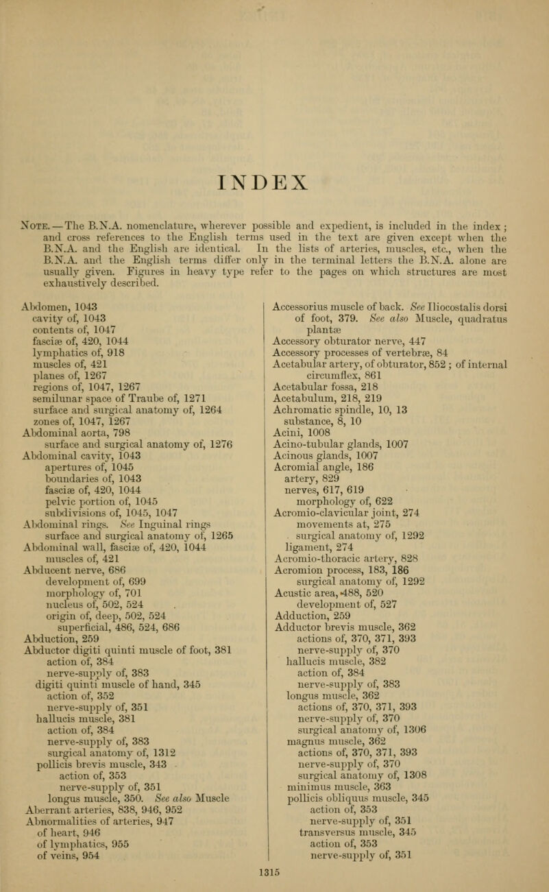 Note. — The B.N.A. nomenclature, wherever possible and exjiedient, is included in the index; and cross references to the English terms used in the text are given excej^t when the B.N.A. and the English are identical. In the lists of arteries, muscles, etc., when the B.N.A. and the English terms differ only in the terminal lettei's the B.N.A. alone are usually given. Figures in heavy type refer to the pages on which structures are most exhaustively described. Abdomen, 1043 cavity of, 1043 contents of, 1047 fascife of, 420, 1044 lymphatics of, 918 muscles of, 421 planes of, 1267 regions of, 1047, 1267 semilunar space of Traube of, 1271 surface and surgical anatomy of, 1264 zones of, 1047, 1267 AMominal aorta, 798 surface and surgical anatomy of, 1276 Abdominal cavity, 1043 apertures of, 1045 boundaries of, 1043 fascia of, 420, 1044 pelvic portion of, 1045 subdivisions of, 1045, 1047 Abdominal rings. See Inguinal rings surface and surgical anatomy of, 1265 Abdominal wall, fasciae of, 420, 1044 muscles of, 421 Abducent nerve, 686 development of, 699 morphology of, 701 nucleus of, 502, 524 origin of, deep, 502, 524 superficial, 486, 524, 686 Abduction, 259 Abductor digiti cjuinti muscle of foot, 381 action of, 384 nerve-supply of, 383 digiti quinti muscle of hand, 345 action of, 352 nerve-supply of, 351 haUucis muscle, 381 action of, 384 nerve-supply of, 383 surgical anatomy of, 1312 poUicis brevis muscle, 343 action of, 353 nerve-supply of, 351 longus muscle, 350. See also Muscle Aberrant arteries, 838, 946, 952 Abnormalities of arteries, 947 of heart, 946 of lymphatics, 955 of veins, 954 Accessorius muscle of back. See Iliocostalis dorsi of foot, 379. See also ]\Iuscle, quadratus plantse Accessory obturator nerve, 447 Accessory processes of vertebrae, 84 Acetabular artery, of ol^turator, 852 ; of internal circumflex, 861 Acetabular fossa, 218 Acetabulum, 218, 219 Achromatic spindle, 10, 13 substance, 8, 10 Acini, 1008 Acino-tubular glands, 1007 Acinous glands, 1007 Acromial angle, 186 artery, 829 nerves, 617, 619 morphology of, 622 Acromio-clavicular joint, 274 movements at, 275 . surgical anatomy of, 1292 ligament, 274 Acromio-thoracic artery, 828 Acromion process, 183, 186 surgical anatomy of, 1292 Acustic area, 488, 520 develojjment of, 527 Adduction, 259 Adductor brevis muscle, 362 actions of, 370, 371, 393 nerve-supply of, 370 hallucis muscle, 382 action of, 384 nerve-supply of, 383 longus muscle, 362 actions of, 370, 371, 393 nerve-supply of, 370 surgical anatomy of, 1306 magnus muscle, 362 actions of, 370, 371, 393 nerve-supply of, 370 surgical anatomy of, 1308 minimus muscle, 363 pollicis obliquus muscle, 345 action of, 353 nerve-supply of, 351 transversus muscle, 345 action of, 353 nerve-sujiply of, 351