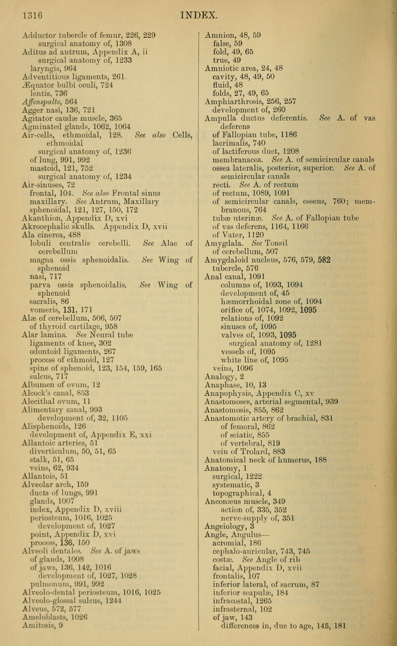 Adductor tubercle of femur, 226, 229 surgical anatomy of, 1308 Aditus ad antrum, Ajppendix A, ii surgical anatomy of, 1233 laryngis, 964 Adventitious ligaments, 261 ^Equator bulbi oculi, 724 lentis, 736 AffenspaUe, 564 Agger nasi, 136, 721 Agitator caudse muscle, 365 Agminated glands, 1062, 1064 Air-cells, ethmoidal, 128. See also Cells, ethmoidal surgical anatomy of, 1236 of lung, 991, 992 mastoid, 121, 752 surgical anatomy of, 1234 Air-sinuses, 72 frontal, 104. See also Frontal sinus maxillary. See Antrum, Maxillary sphenoidal, 121, 127, 150, 172 Akanthion, Appendix D, xvi Akrocephalic skulls. Aj^jjendix D, xvii Ala cinerea, 488 lobuli centralis cerebelli. See Alae of cerebellum magna ossis sphenoidalis. See Wing of sphenoid nasi, 717 parva ossis sphenoidalis. See Wing of sphenoid sacralis, 86 vomeris, 131, 171 Alse of cerebellum, 506, 507 of thyroid cartilage, 958 Alar lamina. See Neural tube ligaments of knee, 302 odontoid ligaments, 267 process of ethmoid, 127 .spine of si^henoid, 123, 154, 159, 165 sulcus, 717 Albumen of ovum, 12 Alcock's canal, 853 Alecithal ovum, 11 Alimentary canal, 993 development of, 32, 1105 Alisphenoids, 126 development of. Appendix E, xxi Allantoic arteries, 51 diverticulum, 50, 51, 65 stalk, 51, 65 veins, 62, 934 Allantois, 51 Alveolar arch, 159 ducts of lungs, 991 glands, 1007 index, Appendix D, xviii periosteum, 1016, 1025 development of, 1027 point, Appendix D, x\'i process, 136, 150 Alveoli dentales. See A. of jaws of glands, 1008 of jaws, 136, 142, 1016 development of, 1027, 1028 pulmonum, 991, 992 Alveolo-dental periosteum, 1016, 1025 Alveolo-glossal sulcus, 1244 Alveus, 572, 577 Ameloblasts, 1026 Amitosis, 9 Amnion, 48, 59 false, 59 fold, 49, 65 true, 49 Amniotic area, 24, 48 cavity, 48, 49, 50 fluid, 48 folds, 27, 49, 65 Amphiarthrosis, 256, 257 development of, 260 Ampulla ductus deferentis. See A. of vas deferens of Fallopian tube, 1186 lacrimalis, 740 of lactiferous duct, 1208 membranacea. See A. of semicircular canals ossea lateralis, posterior, superior. See A. of semicircular canals recti. See A. of rectum of rectum, 1089, 1091 of semicircular canals, osseus, 760; mem- branous, 764 tubee uterinse. See A. of Fallopian tube of vas deferens, 1164, 1166 of Vater, 1120 Amygdala. See Tonsil of cerebellum, 507 Amygdaloid nucleus, 576, 579, 582 tubercle, 576 Anal canal, 1091 columns of, 1093, 1094 develoiDment of, 45 hemorrhoidal zone of, 1094 orifice of, 1074, 1092, 1095 relations of, 1092 sinuses of, 1095 valves of, 1093, 1095 surgical anatomy of, 1281 vessels of, 1095 white line of, 1095 veins, 1096 Analogy, 2 Anaphase, 10, 13 Anapophysis, Appendix C, xv Anastomoses, arterial segmental, 939 Anastomosis, 855, 862 Anastomotic artery of brachial, 831 of femoral, 862 of sciatic, 855 of vertebral, 819 vein of Trolard, 883 Anatomical neck of humerus, 188 Anatomy, 1 surgical, 1222 systematic, 3 topographical, 4 Anconajus muscle, 349 action of, 335, 352 nerve-supply of, 351 i\.ngeiology, 3 Angle, Augulus— acromial, 186 cephalo-auricular, 743, 745 costaj. See Angle of rib facial. Appendix D, xvii frontalis, 107 inferior lateral, of sacrum, 87 inferior scapuUe, 184 infracostal, 1265 infrasternal, 102 of jaw, 143 differences in, due to age, 145, 181