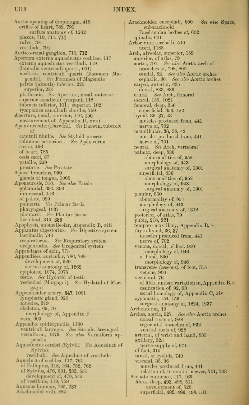 Aortic opening of diaphragm, 419 orifice of heart, 789, 791 surface anatomy of, 1262 plexus, 710, 711, 714 valve, 791 vestibule, 791 Aortico-renal ganglion, 710, 712 Apertura externa aquaBcluctus cochlea}, 117 externa aquseductus vestibuli, 119 (lateralis ventriculi quarti, 601) niedialis ventriculi quarti (Foramen Ma- gendii). Sec Foramen of Magendie pelvis (minoris) inferior, 220 superior, 220 piriformis. See Aperture, nasal, anterior superior canaliculi tymi^ani, 118 thoracis infeidor, 101 ; superior, 102 tymijanica canaliculi chordte, 750 Aperture, nasal, anterior, 146, 150 measurement of, AjJijendix D, xviii Ajjex auriculae (Darwini). See Darwin, tubercle of cajjituli fibulae. See Styloid process columnpe jjosterioris. See Apex cornu cornu, 456 of heart, 785 ossis sacri, 87 patellae, 229 prostatse. See Prostate Apical bronchus, 990 glands of tongue, 1006 Aponeurosis, 318. See also Fascia epicranial, 394, 396 intercostal, 416 of i)alate, 999 palmaris. See Palmar fascia l^haryngeal, 1037 plantaris. See Plantar fascia vertebral, 319, 385 Apophysis, submalleolar, Appendix B, xiii Apparatus digestorius. See Digestive system lacrimalis, 740 respiratorius. See Eespiratory system urogenitalis. See Urogenital system Appendages of skin, 775 Appendices, auricular, 786, 788 development of, 929 surface anatomy of, 1262 epiploicae, 1074, 1075 testi.s. See Hydatid of testis vesiculosi (Morgagni). See Hydatid ol' ]\Ior- gagni Appendicidar artery, 847, 1081 lymphatic gland, 920 muscles, 319 skeleton, 69, 70 morphologj' of, Ajjpendix F vein, 903 Appendix epididymidis, 1160 ventriculi laryngis. See Saccule, laryngeal vermiform, 1079. See also Venniform ap- pendix Aquteductus cerebri (Sylvii). See Aqueduct oi' Sylvius vestibuli. See Aqueduct of vestiljule Aqueduct of cochlea, 117, 761 of Fallopius, 118, 164, 752, 762 of Sylviu-s, 476, 531, 533, 551 development of, 478, 542 of vestibule, 119, 759 AqueoiLS humour, 725, 737 Arachnoidal villi, 884 Arachnoidea encephali, 600. See also Sj)ace, subarachnoid Pacchionian bodies of, 602 spinalis, 601 Arbor vitse cerebelli, 510 uteri, 1188 Arch, alveolar, superior, 159 anterior, of atlas, 79 aortic, 797. See also Aorta, arch of branches of, 798, 800 caudal, 62. See also Aortic arches cephalic, 36. See also Aortic arches carpal, anterior, 835 dorsal, 833, 836 crural. See Arch, femoral dental, 159, 1021 femoral, deep, 356 superficial, 356, 422 hyoid, 36, 37, 43 muscles jjroduced from, 441 nerve of, 702 mandibular, 36, 38, 43 muscles produced from, 441 nerve of, 701 neural. See Arch, vertebral palmar, deej), 836 abnormalities of, 952 morphology of, 943 surgical anatomy of, 1301 sujjerficial, 836 abnormalities of, 952 morj^hology of, 943 surgical anatomy of, 1301 plantar, 860 abnormality of, 954 mor^jhology of, 943 surgical anatomy of, 1312 posterior, of atlas, 79 pubic, 218, 221 temporo-maxillary, Apj)endix B, x thyro-hyoid, 36, 37 muscles produced from, 441 nerve of, 702 A^enous, dorsal, of foot, 900 mor2:)liologv of, 946 of hand, 890 moi'jjlaology of, 946 transverse (osseous), of foot, 315 venous, 900 vertebral, 76 of fifth lumbar, variation in,Appendix B,vi ossification of, 92, 93 serial homology of, Ajjpendix C, xiv zygomatic, 154, 159 surgical anatomy of, 1224, 1237 Ai'chenteron, 19 Arches, aortic, 927. See also Aortic arches dorsal roots of, 928 segmental branches of, 932 ventral roots of, 928 arterial, of wrist and hand, 835 axillary, 325 nerve-supply of, 671 of foot, 315 tarsal, of eyelids, 740 visceral, 35, 36 muscles produced from, 441 relation of, to cranial nerves, 701, 703 Arcuate eminence, 117, 169 fibres, deep, 493, 498, 511 develo])iiieiit of. 528 superficial, 485, 496, 498, 511