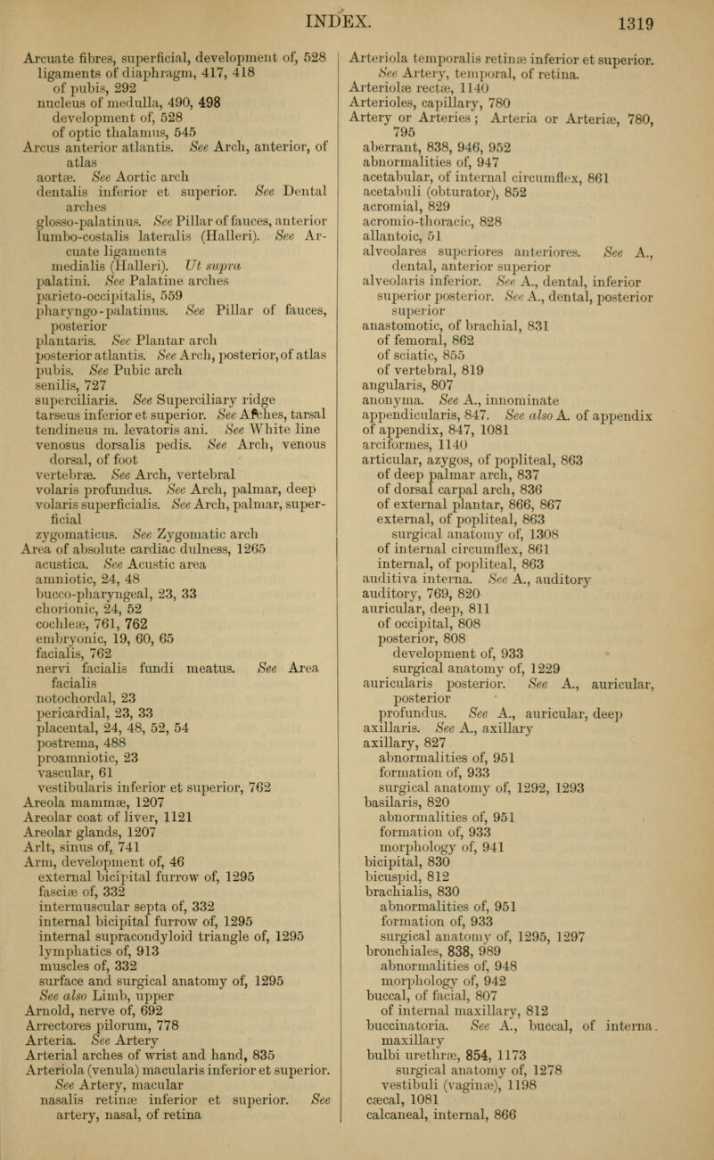 Arcuate fibres, superficial, development of, 528 ligaments of diaphragm, 417, 418 of pubis, 292 nucleus of medulla, 490, 498 development of, 528 of optic thalamus, 545 Arcus anterior atlantis. See Arch, anterior, of atlas aortaa. See Aortic arch dentalis inferior et superior. See Dental arches glosso-palatinus. See Pillar of fauces, anterior lumbo-costalis lateralis (Halleri). See Ar- cuate ligaments medialis (Halleri). Ut swpra palatini. See Palatine arches parieto-occijjitalis, 559 pharyngo-palatinus. See Pillar of fauces, posterior plantaris. See Plantar arch posterior atlantis. See Arch, posterior, of atlas pubis. See Pubic arch senilis, 727 supcrciliaris. See Superciliary ridge tarseus inferior et superior. See Afches, tarsal tendineus m. levatoris ani. See White line venosus dorsalis pedis. See Arch, venous dorsal, of foot vertebrae. See Arch, vertebral volaris profundus. See Arch, palmar, deep volaris superficialis. See Arch, palmar, super- ficial zygomaticus. See Zygomatic arch Area of absolute cardiac dulness, 1265 acustica. See Acustic area amniotic, 24, 48 bucco-pliaryngeal, 23, 33 cliorionic, 24, 52 cochlete, 761, 762 embryonic, 19, 60, 65 facialis, 762 nervi facialis fundi meatus. See Area facialis notochordal, 23 pericardial, 23, 33 placental, 24, 48, 52, 54 postrema, 488 proamniotic, 23 vascular, 61 vestibularis inferior et superior, 762 Areola mammse, 1207 Areolar coat of liver, 1121 Areolar glands, 1207 Arlt, sinus of, 741 Arm, development of, 46 external bicipital furrow of, 1295 fascise of, 332 intermuscular septa of, 332 internal bicipital furrow of, 1295 internal supracondyloid triangle of, 1295 lymphatics of, 913 muscles of, 332 surface and surgical anatomy of, 1295 See also Limb, upper Arnold, nerve of, 692 Arrectores pilorum, 778 Arteria. See Artery Arterial arches of wrist and hand, 835 Arteriola (venula) macularis inferior et superior. See Artery, macular nasalis retinte inferior et suj^erior. See artery, nasal, of retina Arteriola temporalis retinae inferior et superior. See Artery, temj)oral, of retina. ArteriolfB rectiu, 1140 Arterioles, capillary, 780 Artery or Arteries; Arteria or Arterise, 780, 795 aberrant, 838, 946, 952 abnormalities of, 947 acetabular, of internal circumfle.x, 861 acetal)uli (obturator), 852 acromial, 829 acromio-tlioracic, 828 allantoic, 51 alveolares superiores anteriores. See A., dental, anterior superior alveolaris inferior. See A., dental, inferior superior posterior. See A., dental, posterior superior anastomotic, of brachial, 831 of femoral, 862 of sciatic, 855 of vertebral, 819 angularis, 807 auonyma. See A., innominate appendicularis, 847. See also A. of appendix of aijpendix, 847, 1081 arciformes, 1140 articular, azygos, of popliteal, 863 of deeji palmar arch, 837 of dorsal carjjal arch, 836 of external plantar, 866, 867 external, of popliteal, 863 surgical anatomy of, 1308 of internal circumfiex, 861 internal, of popliteal, 863 auditiva interna. See A., auditory auditory, 769, 820 auricular, deejj, 811 of occipital, 808 posterior, 808 development of, 933 surgical anatomy of, 1229 auricularis posterior. See A., auricular, posterior profundus. See A., auricular, deep axillaris. See A., axillary axillary, 827 abnormalities of, 951 formation of, 933 surgical anatomy' of, 1292, 1293 basilaris, 820 abnormalities of, 951 formation of, 933 mor^jhology of, 941 bicipital, 830 bicusi^id, 812 brachialis, 830 abnormalities of, 951 formation of, 933 surgical anatomv of, 1295, 1297 bronchiales, 838, 989 abnormalities of, 948 morphology of, 942 buccal, of facial, 807 of internal maxillary, 812 buccinatoria. See A., buccal, of interna. maxillary bulbi urethrte, 854, 1173 surgical anatomy of, 1278 vestibuli (vaginas), 1198 cgecal, 1081 calcaneal, internal, 866