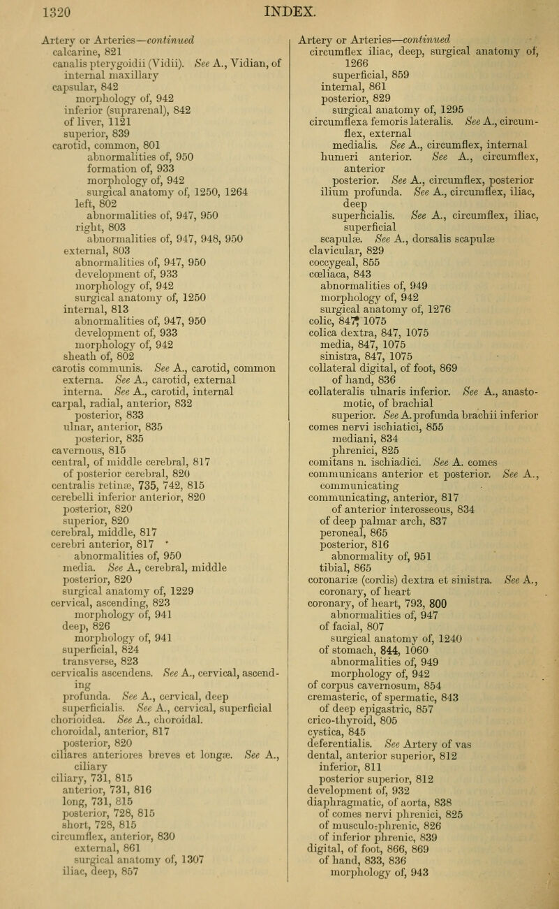 Artery or Arteries—continued calcarine, 821 canalis pterygoidii (Vidii). See A., Vidian, of internal maxillary capsular, 842 luorpLology of, 942 inferior (sujjrarenal), 842 of liver, 1121 superior, 839 carotid, common, 801 abnormalities of, 950 formation of, 933 morpliology of, 942 surgical anatomy of, 1250, 1264 left, 802 abnormalities of, 947, 950 right, 803 abnormalities of, 947, 948, 950 external, 803 abnormalities of, 947, 950 develoimient of, 933 inorjjliology of, 942 surgical anatomy of, 1250 internal, 813 abnormalities of, 947, 950 development of, 933 morijliology of, 942 sheath of, 802 carotis commimis. See A., carotid, common externa. See A., carotid, external interna. See A., carotid, internal carpal, radial, anterior, 832 posterior, 833 ulnar, anterior, 835 posterior, 835 cavernous, 815 central, of middle cerebral, 817 of posterior cerebral, 820 centralis retinie, 735, 742, 815 cerebelli inferior anterior, 820 posterior, 820 superior, 820 cerebral, middle, 817 cerebri anterior, 817 ' abnormalities of, 950 media. See A., cerebral, middle posterior, 820 surgical anatomy of, 1229 cervical, ascending, 823 morjjhology of, 941 deep, 826 morphology of, 941 superficial, 824 transverse, 823 cervicalis ascendens. See A., cervical, ascend- ing profunda. See A., cervical, deep superficialis. See A., ceivical, superficial chorioidea. See A., choroidal, choroidal, anterior, 817 posterior, 820 ciliares anteriores breves et longa3. See A., ciliary ciliary, 731, 815 anterior, 731, 816 long, 731, 815 posterior, 728, 815 short, 728, 815 circumflex, anterior, 830 external, 861 surgical anatomy of, 1307 iliac, deep, 857 Artery or Ai'teTies^contmued circumflex iliac, deej), surgical anatomy of, 1266 suijerficial, 859 internal, 861 j)osterior, 829 surgical anatomy of, 1295 circumflexa femoris lateralis. See A., circum- flex, external medialis. See A., circumflex, internal humeri anterior. See A., circumflex, anterior posterior. See A., circumflex, posterior ilium profunda. See A., circumflex, iliac, deep sujDerficialis. See A., circumflex, iliac, superficial scapulae. See A., dorsalis scapulae clavicular, 829 coccygeal, 855 cceliaca, 843 abnormalities of, 949 morjjhology of, 942 surgical anatomy of, 1276 colic, 84';i^ 1075 colica dextra, 847, 1075 media, 847, 1075 sinistra, 847, 1075 collateral digital, of foot, 869 of hand, 836 collateralis ulnaris inferior. See A., anasto- motic, of brachial superior. See A. profunda brachii inferior comes nervi ischiatici, 855 mediani, 834 phrenici, 825 comitans n. ischiadici. See A. comes communicans anterior et posterior. See A., communicating communicating, anterior, 817 of anterior interosseous, 834 of deej) i^almar arch, 837 peroneal, 865 posterior, 816 abnormality of, 951 tibial, 865 coronariee (cordis) dextra et sinistra. See A., coronary, of heart coronary, of heart, 793, 800 abnormalities of, 947 of facial, 807 surgical anatomy of, 1240 of stomach, 844, 1060 abnormalities of, 949 morphology of, 942 of corpus cavemosum, 854 cremasteric, of spermatic, 843 of deep epigastric, 857 crico-thyroid, 805 cystica, 845 deferentialis. See Artery of vas dental, anterior superior, 812 inferior, 811 posterior superior, 812 development of, 932 diaphragmatic, of aorta, 838 of comes nervi phrenici, 825 of musculoTphrenic, 826 of inferior phrenic, 839 digital, of foot, 866, 869 of hand, 833, 836 morphology of, 943