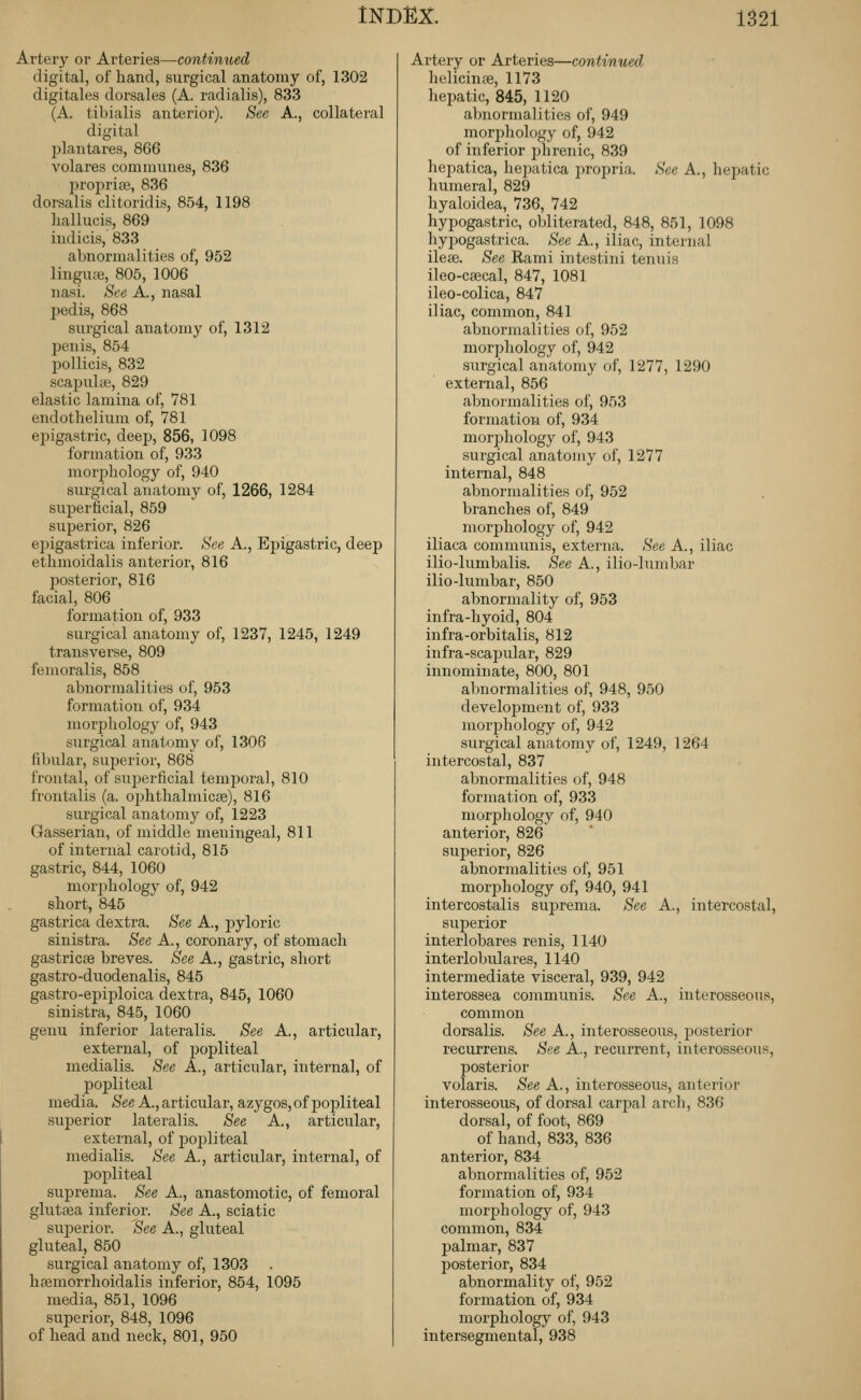 Artery or Arteries—continued digital, of hand, surgical anatomy of, 1302 digitales dorsales (A. radialis), 833 (A. tibialis anterior). See A., collateral digital jjlantares, 866 volares communes, 836 proi^rite, 836 dorsalis clitoridis, 854, 1198 hallucis, 869 iudicis, 833 abnormalities of, 952 linguai, 805, 1006 nasi. See A., nasal pedis, 868 surgical anatomy of, 1312 penis, 854 pollicis, 832 scapulte, 829 elastic lamina of, 781 endothelium of, 781 epigastric, deep, 856, 1098 formation of, 933 morphology of, 940 surgical anatomy of, 1266, 1284 superficial, 859 superior, 826 epigastrica inferior. See A., Epigastric, deep ethmoidalis anterior, 816 jjosterior, 816 facial, 806 formation of, 933 surgical anatomy of, 1237, 1245, 1249 transverse, 809 femoralis, 858 abnormalities of, 953 formation of, 934 morpliology of, 943 surgical anatomy of, 1306 fibular, superior, 868 I'routal, of superficial temj^oral, 810 frontalis (a. ojjhthalmicae), 816 surgical anatomy of, 1223 Gasserian, of middle meningeal, 811 of internal carotid, 815 gastric, 844, 1060 morjjhology of, 942 short, 845 gastrica dextra. See A., pyloric sinistra. See A., coronary, of stomach gastricae breves. See A., gastric, short gastro-duodenalis, 845 gastro-epiploica dextra, 845, 1060 sinistra, 845, 1060 genu inferior lateralis. See A., articular, external, of j)opliteal medialis. See A., articular, internal, of poiDliteal media. See A., articular, azygos, of j)opliteal superior lateralis. See A., articular, external, of popliteal medialis. See A., articular, internal, of l^opliteal suprema. See A., anastomotic, of femoral glutsea inferior. See A., sciatic suj^erior. See A., gluteal gluteal, 850 surgical anatomy of, 1303 hffimorrhoidalis inferior, 854, 1095 media, 851, 1096 superior, 848, 1096 of head and neck, 801, 950 Artery or Arteries—continued helicinse, 1173 hepatic, 845, 1120 abnormalities of, 949 morphology of, 942 of inferior i)hrenic, 839 hepatica, hejjatica propria. See A., hepatic humeral, 829 hyaloidea, 736, 742 hypogastric, obliterated, 848, 851, 1098 hypogastrica. See A., iliac, internal ilese. See Rami intestini tenuis ileo-cffical, 847, 1081 ileo-colica, 847 iliac, common, 841 abnormalities of, 952 morphology of, 942 surgical anatomy of, 1277, 1290 external, 856 abnormalities of, 953 formation of, 934 morphology of, 943 surgical anatomy of, 1277 internal, 848 abnormalities of, 952 branches of, 849 morjjhology of, 942 iliaca communis, externa. See A., iliac ilio-lumbalis. See A., ilio-lumbar ilio-lumbar, 850 abnormality of, 953 infra-hyoid, 804 infra-orbitalis, 812 infra-scapular, 829 innominate, 800, 801 abnormalities of, 948, 950 development of, 933 morphology of, 942 surgical anatomy of, 1249, 1264 intercostal, 837 abnormalities of, 948 formation of, 933 morphology of, 940 anterior, 826 superior, 826 abnormalities of, 951 morjDhology of, 940, 941 intercostalis suj^rema. See A., intercostal, superior interlobares renis, 1140 interlobulares, 1140 intermediate visceral, 939, 942 interossea communis. See A., interosseous, common dorsalis. See A., interosseous, posterior recurrens. See A., recurrent, interosseous, posterior volaris. See A., interosseous, anterior interosseous, of dorsal carpal arcli, 836 dorsal, of foot, 869 of hand, 833, 836 anterior, 834 abnormalities of, 952 formation of, 934 morphology of, 943 common, 834 palmar, 837 posterior, 834 abnormality of, 952 formation of, 934 morphology of, 943 intersegmental, 938