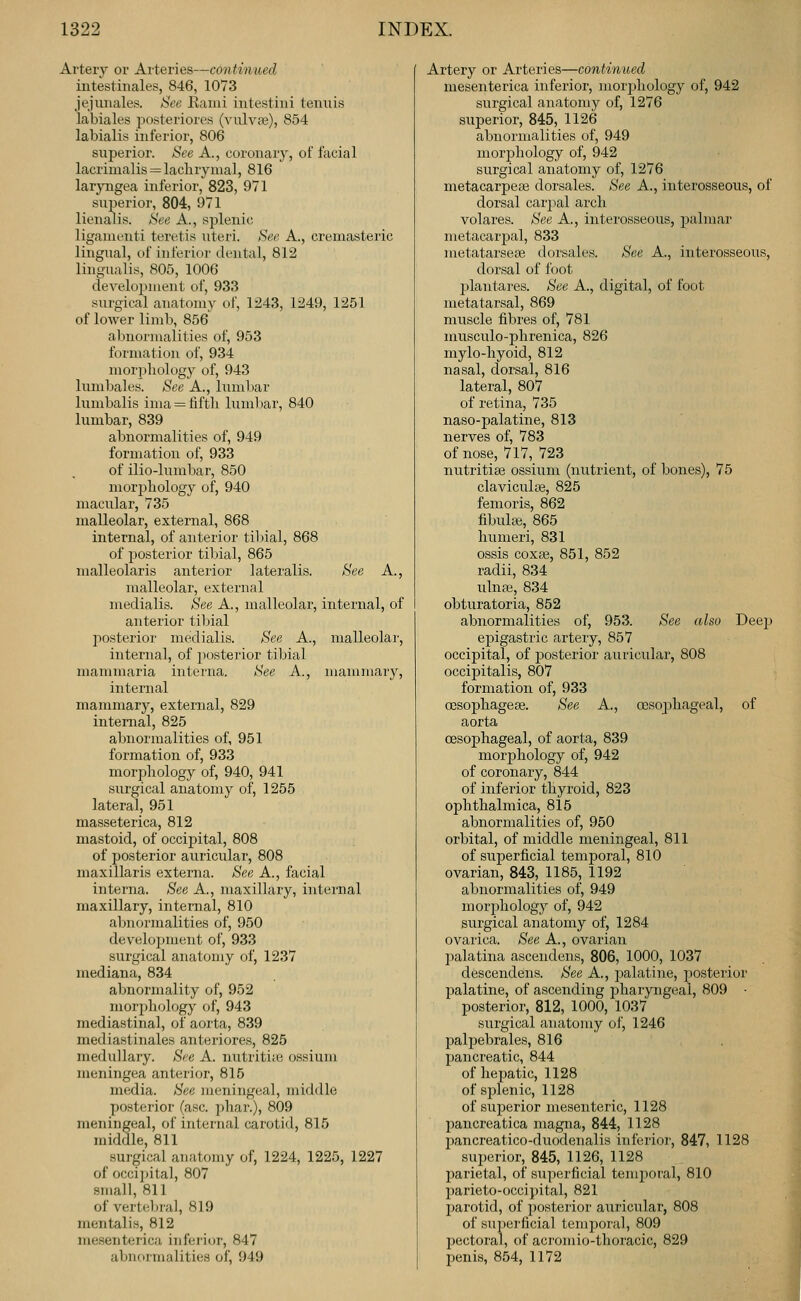 Artery or Arteries—continued intesthiales, 846, 1073 jejunales. See Rami intestiiii tenuis labiales posteriores (vulvae), 854 labialis inferior, 806 superior. See A., coronary, of facial lacrimalis = lachrymal, 816 laryngea inferior, 823, 971 superior, 804, 971 lienalis. See A., splenic ligament! teretis uteri. See A., cremasteric lingual, of inferior dental, 812 lingualis, 805, 1006 development of, 933 surgical anatomy of, 1243, 1249, 1251 of lower limb, 856 abnormalities of, 953 formation of, 934 morphology of, 943 lumbales. See A., lumbar lumbalis inia = fifth lumliar, 840 lumbar, 839 abnormalities of, 949 formation of, 933 of ilio-lumbar, 850 morjjhology of, 940 macular, 735 malleolar, external, 868 internal, of anterior tilnal, 868 of posterior tibial, 865 malleolaris anterior lateralis. See A., malleolar, external medialis. See A., malleolar, internal, of anterior tibial posterior medialis. See A., malleolar, internal, of posterior tibial mammaria interna. See A., mammaiy, internal mammary, external, 829 internal, 825 abnormalities of, 951 formation of, 933 morphology of, 940, 941 surgical anatomy of, 1255 lateral, 951 masseterica, 812 mastoid, of occipital, 808 of posterior auricular, 808 maxillaris externa. See A., facial interna. See A., maxillary, internal maxillary, internal, 810 abnormalities of, 950 development of, 933 surgical anatomy of, 1237 mediana, 834 abnormality of, 952 morpliology of, 943 mediastinal, of aorta, 839 mediastinals anteriores, 825 medullary. See A. nutritiic ossium meningea anterior, 815 media. See meningeal, middle posterior (asc. phar.), 809 meningeal, of internal carotid, 815 middle, 811 surgical anatomy of, 1224, 1225, 1227 of occi])ital, 807 small, 811 of vertebral, 819 mentalis, 812 mesenterica inferior, 847 abnormalities of, 949 Artery or Arteries—continued mesenterica inferior, morphology of, 942 surgical anatomy of, 1276 superior, 845, 1126 abnoi'inalities of, 949 morphology of, 942 surgical anatomy of, 1276 metacarpeaj dorsales. See A., interosseous, of dorsal carpal arch volares. See A., interosseous, palmar metacarpal, 833 metatarsese dorsales. See A., interosseous, dorsal of foot plantares. See A., digital, of foot metatarsal, 869 muscle fibres of, 781 inusculo-phrenica, 826 mylo-hyoid, 812 nasal, dorsal, 816 lateral, 807 of retina, 735 naso-palatine, 813 nerves of, 783 of nose, 717, 723 nutritise ossium (nutrient, of bones), 75 claviculae, 825 femoris, 862 fibuh«, 865 humeri, 831 ossis coxse, 851, 852 radii, 834 ulnai, 834 obturatoria, 852 abnormalities of, 953. See also Deej) epigastric artery, 857 occipital, of jaosterior auricular, 808 occipitalis, 807 formation of, 933 oesophagese. See A., oesophageal, of aorta oesophageal, of aorta, 839 morphology of, 942 of coronary, 844 of inferior thyroid, 823 ophthalmica, 815 abnormalities of, 950 orbital, of middle meningeal, 811 of superficial temporal, 810 ovarian, 843, 1185, 1192 abnormalities of, 949 morphology of, 942 surgical anatomy of, 1284 ovarica. See A., ovarian palatina ascendens, 806, 1000, 1037 descendens. See A., palatine, posterior palatine, of ascending j)haryngeal, 809 • posterior, 812, 1000, 1037 surgical anatomy of, 1246 palpebrales, 816 pancreatic, 844 of hepatic, 1128 of sjilenic, 1128 of superior mesenteric, 1128 pancreatica magna, 844, 1128 pancreatico-duodenalis inferior, 847, 1128 superior, 845, 1126, 1128 parietal, of superficial temporal, 810 parieto-occipital, 821 parotid, of posterior auricular, 808 of su])erficial temporal, 809 jjectoral, of acromio-thoracic, 829 penis, 854, 1172 I