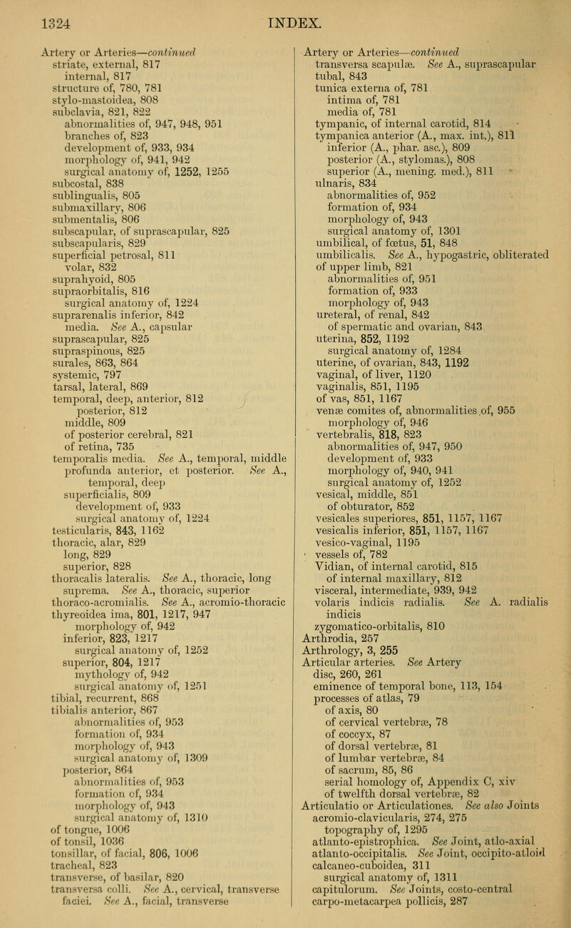 Artery or Arteries—continued striate, external, 817 internal, 817 structure of, 780, 781 stylo-mastoidea, 808 subclavia, 821, 822 abnormalities of, 947, 948, 951 branches of, 823 development of, 933, 934 morjiliology of, 941, 942 surgical anatomy of, 1252, 1255 subcostal, 838 sublingualis, 805 submaxillary, 806 submentalis, 806 subscajjular, of suprascapular, 825 subscapularis, 829 suj)erficial jjetrosal, 811 volar, 832 sujH'aliyoid, 805 supraorbitalis, 816 surgical anatomy of, 1224 suprarenalis inferior, 842 media. See A., capsular suprascapular, 825 supraspinous, 825 surales, 863, 864 systemic, 797 tarsal, lateral, 869 temporal, deej), anterior, 812 l^osterior, 812 middle, 809 of posterior cerebral, 821 of retina, 735 temporalis media. See A., tempoi'al, middle profunda anterior, et posterior. See A., temporal, deep superficialis, 809 development of, 933 surgical anatomy of, 1224 testicularis, 843, 1162 tlioracic, alar, 829 long, 829 superior, 828 thoracalis lateralis. See A., tlioracic, long suj^rema. See A., thoracic, superior thoraco-acromialis. See A., acromio-thoracic thyreoidea ima, 801, 1217, 947 morphology of, 942 inferior, 823, 1217 surgical anatomy of, 1252 superior, 804, 1217 mythology of, 942 surgical anatomy of, 1251 tibial, recurrent, 868 tibialis anterior, 867 abnormalities of, 953 formation of, 934 moi'phology of, 943 surgical anatomy of, 1309 posterior, 864 abnormalities of, 953 ibrmation of, 934 morpliology of, 943 surgical anatomy of, 1310 of tongue, 1006 of tonsil, 1036 tonsillar, of facial, 806, 1006 tracheal, 823 transverse, of basilar, 820 transversa colli. See A., cervical, transverse faciei. See A., facial, transverse Artery or Arteries—continued transversa scapulae. See A., suprascapular tubal, 843 tunica externa of, 781 intima of, 781 media of, 781 tympanic, of internal carotid, 814 tympanica anterior (A., max. int.), 811 inferior (A., phar. asc), 809 posterior (A., stylomas.), 808 superior (A., mening. med.), 811 ulnaris, 834 abnormalities of, 952 formation of, 934 morphology of, 943 surgical anatomy of, 1301 umbilical, of foetus, 51, 848 umbilicalis. See A., hypogastric, obliterated of upper limb, 821 abnormalities of, 951 formation of, 933 morphology of, 943 ureteral, of renal, 842 of spermatic and ovarian, 843 uterina, 852, 1192 surgical anatomy of, 1284 uterine, of ovarian, 843, 1192 vaginal, of liver, 1120 vaginalis, 851, 1195 of vas, 851, 1167 venfe comites of, abnormalities of, 955 morj)hology of, 946 vertebralis, 818, 823 abnormalities of, 947, 950 development of, 933 morphology of, 940, 941 surgical anatomy of, 1252 vesical, middle, 851 of obturator, 852 vesicales sujieriores, 851, 1157, 1167 vesicalis inferior, 851, 1157, 1167 vesico-vaginal, 1195 ' vessels of, 782 Vidian, of internal carotid, 815 of internal maxillary, 812 visceral, intermediate, 939, 942 volaris indicis radialis. See A. radialis indicis zygomatico-orbitalis, 810 Arthrodia, 257 Arthrology, 3, 255 Articular arteries. See Artery disc, 260, 261 eminence of temporal bone, 113, 154 processes of atlas, 79 of axis, 80 of cervical vertebras, 78 of coccyx, 87 of dorsal vertebras, 81 of lumbar vertebrce, 84 of sacrum, 85, 86 serial homology of. Appendix C, xiv of twelfth dorsal vertebrae, 82 Articulatio or Articulationes. See also Joints acromio-clavicularis, 274, 275 toj^ography of, 1295 atlanto-epistrophica. See Joint, atlo-axial atlanto-occipitalis. See Joint, occipito-atloid calcaneo-cuboidea, 311 surgical anatomy of, 1311 capitulorum. See Joints, costo-central carpo-metacarpea pollicis, 287