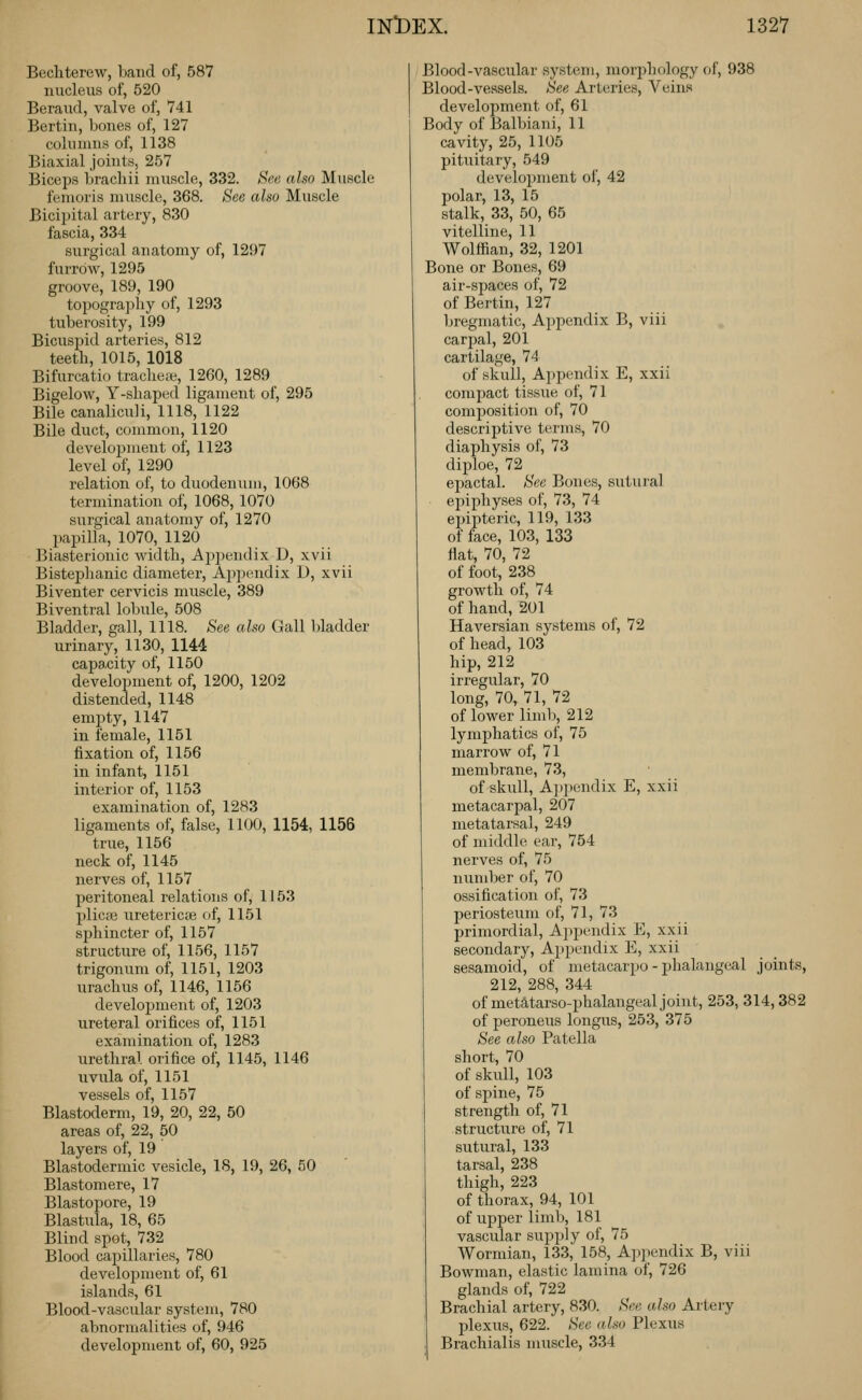 Becliterew, band of, 587 nucleus of, 520 Beraiid, valve of, 741 Bertin, bones of, 127 columns of, 1138 Biaxial joints, 257 Biceps bracliii muscle, 332. See also Muscle femoris muscle, 368. See also Muscle Bicipital artery, 830 fascia, 334 surgical anatomy of, 1297 furrow, 1295 groove, 189, 190 topography of, 1293 tuberosity, 199 Bicusjjid arteries, 812 teeth, 1015, 1018 Bifurcatio trache;i3, 1260, 1289 Bigelow, Y-shaped ligament of, 295 Bile canaliculi, 1118, 1122 Bile duct, common, 1120 develojjment of, 1123 level of, 1290 relation of, to duodenun), 1068 termination of, 1068, 1070 surgical anatomy of, 1270 papilla, 1070, 1120 Biasterionic width. Appendix D, xvii Bistephanic diametei', Appendix D, xvii Biventer cervicis muscle, 389 Biventral lobule, 508 Bladder, gall, 1118. See also Gall bladder urinary, 1130, 1144 capacity of, 1150 development of, 1200, 1202 distended, 1148 empty, 1147 in female, 1151 fixation of, 1156 in infant, 1151 interior of, 1153 examination of, 1283 ligaments of, false, 1100, 1154, 1156 true, 1156 neck of, 1145 nerves of, 1157 peritoneal relations of, 1153 pliciB uretericae of, 1151 sphincter of, 1157 structure of, 1156, 1157 trigonum of, 1151, 1203 urachus of, 1146, 1156 develo23ment of, 1203 ureteral orifices of, 1151 examination of, 1283 urethral orifice of, 1145, 1146 uvula of, 1151 vessels of, 1157 Blastoderm, 19, 20, 22, 50 areas of, 22, 50 layers of, 19 Blastodermic vesicle, 18, 19, 26, 50 Blastomere, 17 Blastopore, 19 Blastiila, 18, 65 Blind spot, 732 Blood capillaries, 780 development of, 61 islands, 61 Blood-vascular system, 780 abnormalities of, 946 development of, 60, 925 Blood-vascular system, morj^hology of, 938 Blood-vessels. See Arteries, Veins development of, 61 Body of Balbiani, 11 cavity, 25, 1105 pituitary, 549 development of, 42 polar, 13, 15 stalk, 33, 50, 65 vitelline, 11 Wolffian, 32, 1201 Bone or Bones, 69 air-spaces of, 72 of Bertin, 127 bregmatic. Appendix B, viii carpal, 201 cartilage, 74 of skull. Appendix E, xxii compact tissue of, 71 composition of, 70 descriptive terms, 70 diaphysis of, 73 diploe, 72 epactal. See Bones, sutural epiphyses of, 73, 74 epipteric, 119, 133 of face, 103, 133 fiat, 70, 72 of foot, 238 growth of, 74 of hand, 201 Haversian systems of, 72 of head, 103 hip, 212 irregular, 70 long, 70, 71, 72 of lower limb, 212 lymphatics of, 75 marrow of, 71 membrane, 73, of skull, A])pendix E, xxii metacarpal, 207 metatarsal, 249 of middle car, 754 nerves of, 75 number of, 70 ossification of, 73 periosteum of, 71, 73 primordial, A])pendix E, xxii secondary. Appendix E, xxii sesamoid, of metacarpo - phalangeal joints, 212, 288, 344 of metatarso-phalangeal joint, 253, 314,382 of peroneus longus, 253, 375 See also Patella short, 70 of skull, 103 of spine, 75 strength of, 71 structure of, 71 sutural, 133 tarsal, 238 thigh, 223 of thorax, 94, 101 of upper limb, 181 vascular supply of, 75 Wormian, 133, 158, Appendix B, viii Bowman, elastic lamina of, 726 glands of, 722 Brachial artery, 830. See o.lso Artery plexus, 622. See also Plexus Brachialis muscle, 334