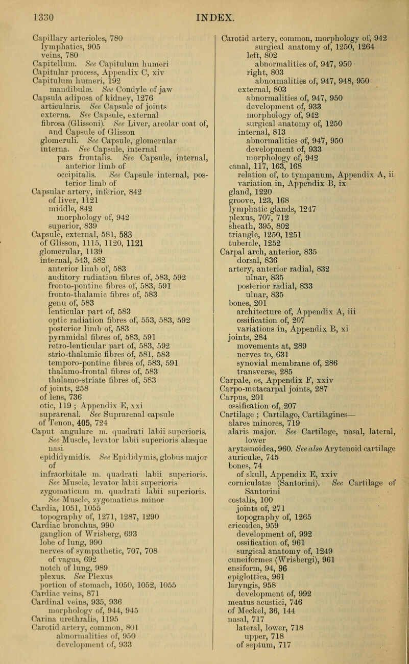 Capillary arterioles, V80 lymi:)hatics, 905 veins, 780 Cai^itellum. See Capitulum humeri Capitular process. Appendix C, xiv Capitulum humeri, 192 maudibulfe. See Condyle of jaw Capsula adiposa of kidney, 1276 articularis. See Capsule of joints externa. See Capsule, external fibrosa (Glissoni). See Liver, areolar coat of, and Cajisule of Glisson glomeruli. See Capsule, glomerular interna. See Capsule, internal pars frontalis. See Capsule, internal, anterior limb of occij)italis. See Capsule internal, pos- terior limli of Cai^sular artery, iiiferior, 842 of liver, 1121 middle, 842 morjihology of, 942 superior, 839 Capsule, external, 581, 583 of Glisson, 1115, 1120, 1121 glomerular, 1139 internal, 543, 582 anterior limb of, 583 auditory radiation fibres of, 583, 592 fronto-pontine fil^res of, 583, 591 fronto-thalamic fibres of, 583 genu of, 583 lenticular part of, 583 optic radiation fibres of, 553, 583, 592 posterior limb of, 583 pyramidal fibres of, 583, 591 retro-lenticular part of, 583, 592 strio-thalamic fibres of, 581, 583 tem^Doro-pontine fibres of, 583, 591 thalamo-frontal fibres of, 583 thalamo-striate fibres of, 583 of joints, 258 of lens, 736 otic, 119 ; Apjjendix E, xxi suprarenal. See Suprarenal capsule of Tenon, 405, 724 Caput angulare m. ([uadrati labii sujierioris. See Muscle, levator labii superioris alseque nasi epididymidis. See Epididymis, globus major of infraorbitale m, quadrati lal^ii superioris. See Muscle, levator labii superioris zygomaticum m. quadrati labii superioris. See Muscle, zygomaticus minor Cardia, 1051, 1055 topography of, 1271, 1287, 1290 Carcfiac bronchus, 990 ganglion of Wrisberg, 693 lobe of lung, 990 nerves of sympathetic, 707, 708 of vagus, 692 notch of lung, 989 plexus. See Plexus portion of stomach, 1050, 1052, 1055 Cardiac veins, 871 Cardinal veins, 935, 936 morphology of, 944, 945 Carina urethralis, 1195 Carotid arteiy, common, 801 almormalities of, 950 develo])ment of, 933 Carotid artery, common, morphology of, 942 surgical anatomy of, 1250, 1264 left, 802 abnormalities of, 947, 950 right, 803 abnormalities of, 947, 948, 950 external, 803 abnormalities of, 947, 950 development of, 933 morj^hology of, 942 surgical anatomy of, 1250 internal, 813 abnormalities of, 947, 950 development of, 933 moriDhology of, 942 canal, 117, 163, 168 relation of, to tympanum, Appendix A, ii variation in. Appendix B, ix gland, 1220 groove, 123, 168 lymphatic glands, 1247 jilexus, 707, 712 sheath, 395, 802 triangle, 1250, 1251 tubercle, 1252 Carjjal arch, anterior, 835 dorsal, 836 artery, anterior radial, 832 ulnar, 835 posterior radial, 833 ulnar, 835 bones, 201 architecture of. Appendix A, iii ossification of, 207 variations in, Apj^endix B, xi joints, 284 movements at, 289 nerves to, 631 synovial membrane of, 286 transverse, 285 Carpale, os, Apjoendix F, xxiv Carpo-metacarpal joints, 287 Carims, 201 ossification of, 207 Cartilage ; Cartilago, Cartilagines— alares minores, 719 alaris major. See Cartilage, nasal, lateral, lower aryteenoidea, 960. See also Arytenoid cartilage auriculge, 745 bones, 74 of skull, Ajjpendix E, xxiv corniculatfe (Santorini). See Cartilage of Santorini costalis, 100 joints of, 271 topograjahy of, 1265 cricoidea, 959 development of, 992 ossification of, 961 surgical anatomy of, 1249 cuneiform es (Wrisbergi), 961 ensiform, 94, 96 ejiiglottica, 961 laryngis, 958 devekqiment of, 992 meatus acustici, 746 of Meckel, 36, 144 nasal, 717 lateral, lower, 718 U2)per, 718 of sei)tum, 717