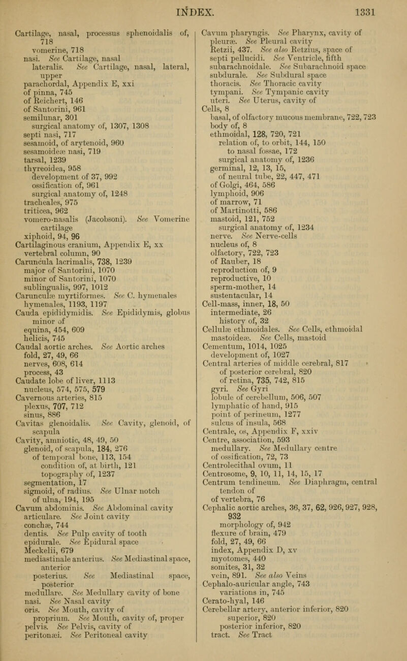 Cartilage, nasal, processus sphenoidalis of, 718 vomerine, 718 nasi. See Cartilage, nasal lateralis. Sec Cartilage, nasal, lateral, upper parachordal. Appendix E, xxi of pinna, 745 of Eeichert, 146 of Santorini, 961 semilunar, 301 surgical anatomy of, 1307, 1308 septi nasi, 717 sesamoid, of arytenoid, 960 sesamoide;e nasi, 719 tarsal, 1239 thyreoidea, 958 development of 37, 992 ossification of, 961 surgical anatomy of, 1248 traclieales, 975 triticea, 962 vomero-nasalis (Jacobsoni). See Vomerine cartilage xiphoid, 94, 96 Cartilaginous cranium, Appendix E, xx vertebral column, 90 Caruncula lacrimalis, 738, 1239 major of Santorini, 1070 minor of Santorini, 1070 sublingualis, 997, 1012 Caruncula? myrtiformes. See C. hymenales hymenales, 1193, 1197 Cauda epididymidis. See Epididymis, globus minor of equina, 454, 609 helicis, 745 Caudal aortic arches. See Aortic arches fold, 27, 49, 66 nerves, 608, 614 process, 43 Caudate lobe of liver, 1113 nucleus, 574, 575, 579 Cavernous arteries, 815 plexus, 707, 712 sinus, 886 Cavitas glenoidalis. See Cavity, glenoid, of scapula Cavity, amniotic, 48, 49, 50 glenoid, of scapula, 184, 276 of temporal bone, 113, 154 condition of, at birtli, 121 topography of, 1237 segmentation, 17 sigmoid, of radius. See Ulnar notch of ulna, 194, 195 Cavum abdominis. See Abdominal cavity articulare. See Joint cavity conchse, 744 dentis. See Pulp cavity of tooth epidurale. See Epidural space Meckelii, 679 mediastinal anterius. See Mediastinal space, anterior posterius. See Mediastinal space, posterior meduUare. See Medullar}' cavity of bone nasi. See Nasal cavity oris. See Mouth, cavity of proprium. Sec Mouth, cavity of, proper pelvis. See Pelvis, cavity of peritonaei. See Peritoneal cavity Cavum i:)haryngis. See Pharynx, cavity of pleurae. See Pleui-al cavity Retzii, 437. See also Retzius, space of septi pellucidi. See Ventricle, fifth subarachnoidale. See Subarachnoid space subdurale. See Siibdural space thoracis. See Thoracic cavity tympani. See Tympanic cavity Titeri. See Uterus, cavity of Cells, 8 basal, of olfactory mucous membrane, 722,723 body of, 8 ethmoidal, 128, 720, 721 relation of, to orbit, 144, 150 to nasal fossae, 172 surgical anatomy of, 1236 germinal, 12, 13, 15, of neural tube, 22, 447, 471 of Golgi, 464, 586 lymj^hoid, 906 of marrow, 71 of Martinotti, 586 mastoid, 121, 752 surgical anatomy of, 1234 nerve. See Nerve-cells nucleus of, 8 olfactory, 722, 723 of Rauber, 18 reproduction of, 9 reproductive, 10 sperm-mother, 14 sustentacular, 14 Cell-mass, inner, 18, 50 intermediate, 26 history of, 32 Cellulse ethmoidales. See Cells, ethmoidal mastoidea?. See Cells, mastoid Cementum, 1014, 1025 development of, 1027 Central arteries of middle cerebral, 817 of posterior cerebral, 820 of retina, 735, 742, 815 gyri. See Gyri lobule of cerebellum, 506, 507 lymjihatic of hand, 915 point of perineum, 1277 sulcus of insula, 568 Centrale, os. Appendix F, xxiv Centre, association, 593 medullary. See IMedullary centre of ossification, 72, 73 Centrolecithal ovum, 11 Centrosome, 9, 10, 11, 14, 15, 17 Centrum tendineum. See Diaphragm, central tendon of of vertebra, 76 Cephalic aortic arches, 36, 37, 62, 926,927, 928, 932 morphology of, 942 flexure of brain, 479 fold, 27, 49, 66 index. Appendix D, xv myotomes, 440 somites, 31, 32 vein, 891. See also Veins Cephalo-auricular angle, 743 variations in, 745 Cerato-hyal, 146 Cerebellar artery, anterior inferior, 820 superior, 820 posterior inferior, 820 tract. See Tract