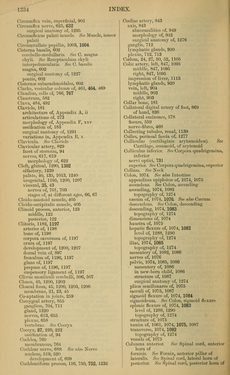 Circumflex A^eiu, superficial, 901 Circumflex nerve, 625, 632 surgical anatomy of, 1295 Circumttexus palati muscle. See Muscle, tensor palati Circumvallate papillne, 1003, 1004 Cisterna basalis, 602 cerebello-medullaris. iiee C. magna cliyli. See Receptaculum chyli inter2:)eduncularis. See C. basalis magna, 602 surgical anatomy of, 1227 pontis, 602 Cisternae subarachnoidales, 602 Clarke, vesicular column of, 461, 464, 469 Claudius, cells of, 766, 767 Claustrum, 582 Clava, 484, 492 Clavicle, 181 architecture of, Appendix A, ii articulations of, 273 morphology of, Ajjj^endix F, xxv ossification of, 183 surgical anatomy of, 1291 variations in, Ajjpendix B, x Clavicula. See Clavicle Clavicular artery, 829 facet of sternum, 94 nerves, 617, 619 morphology of, 622 Cleft, gluteal, 1290, 1302 olfactory, 1239 palate, 40, 135, 1013, 1240 urogenital, 1195, 1200, 1207 visceral, 35, 43 nerves of, 701, 703 stages of, at difterent ages, 66, 67 Cleido-mastoid muscle, 405 Cleido-occipitalis muscle, 405 Clinoid process, anterior, 123 middle, 122 posterior, 122 Clitoris, 1182, 1197 arteries of, 1198 bone of, 1198 corpora cavernosa of, 1197 crura of, 1197 development of, 1200, 1207 dorsal vein of, 897 frenulum of, 1196, 1197 glans of, 1197 prepuce of, 1196, 1197 suspensory ligament of, 1197 Clivus monticuli cerebelli, 506, 507 Cloaca, 45, 1200, 1203 Cloacal fossa, 45, 1200, 1203, 1206 membrane, 21, 23, 45 Co-aptation in joints, 259 Coccygeal artery, 855 ganglion, 704, 711 gland, 1220 nerves, 613, 655 plexus, 658 vertebrae. See Coccyx Coccyx, 87, 220, 222 ossification of, 94 Cochlea, 760 membranous, 764 Cochlear nerve, 689. See also Nerve nucleus, 519, 520 development of, 699 Cochleariform process, 116, 750, 752, 1232 Coeliac arter}', 843 axis, 843 abnormalities of, 949 morphology of, 942 surgical anatomy of, 1276 ganglia, 712 lymphatic glands, 920 plexus, 712, 713 Coelom, 24, 27, 50, 52, 1105 Colic artery, left, 847, 1095 middle, 847, 1095 right, 847, 1095 impression of liver, 1113 lymphatic glands, 920 vein, left, 904 middle, 903 right, 903 Collar bone, 181 Collateral digital artery of foot, 869 of hand,' 836 Collateral eminence, 578 fissure, 559 nerve-fibres, 468 Collecting tubules, renal, 1139 CoUes, perineal fascia of, 1277 Colliculus (cartilaginis aryttenoideee). See Cartilage, sesamoid, of arytenoid Colliculus inferior. See Corpora quadrigemina, inferior nervi optici, 731 superior. See Corpora quadrigemina, sui^erior Collum. See Neck Colon, 1074. See also Intestine appendices epiploicse of, 1074, 1075 ascendens. See Colon, ascending ascending, 1074, 1082 topography of, 1274 csecum of, 1074, 1076. See also Caecum descendens. See Colon, descending descending, 1074, 1083 topography of, 1274 dimensions of, 1074 haustra of, 1075 hei^atic flexure of, 1074, 1082 level of, 1288, 1290 topography of, 1274 Uiac, 1074, 1085 topography of, 1274 mesentery of, 1082, 1086 nerves of, 1076 pelvic, 1074, 1085, 1086 mesentery of, 1086 in new-bom child, 1086 structure of, 1087 surgical anatomy of, 1274 plicse semilunares of, 1075 sacculi of, 1075, 1087 sigmoid flexure of, 1074, 1084 sigmoideum. See Colon, sigmoid flexure splenic flexure of, 1074, 1083 level of, 1288, 1290 topography of, 1274 structure of, 1075 ttenice of, 1061, 1074, 1075, 1087 transverse, 1074, 1082 toi)ography of, 1274 vessels of, 1075 Columna anterior. See Spinal cord, anterior horn of fornicis. See Fornix, anterior pillar of lateralis. See Spinal cord, lateral horn of posterior. See Sjjinal cord, posterior horn of