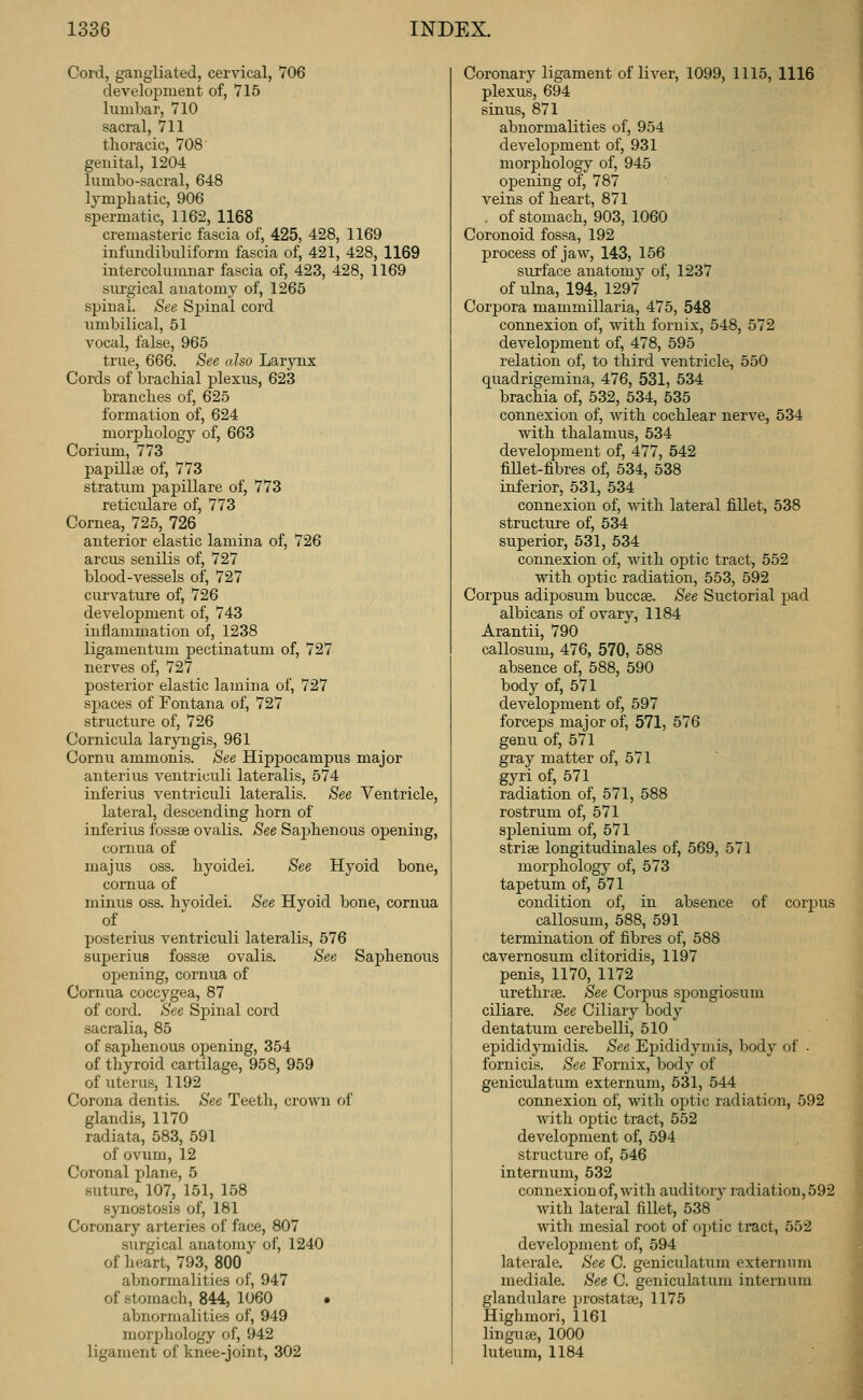 Cord, gangliated, cervical, 706 development of, 715 lumbar, 710 sacral, 711 thoracic, 708 genital, 1204 lumbo-sacral, 648 lymphatic, 906 spermatic, 1162, 1168 cremasteric fascia of, 425, 428, 1169 infundibuliform fascia of, 421, 428, 1169 intercolumnar fascia of, 423, 428, 1169 surgical auatomj^ of, 1265 spinal. See Spinal cord umbilical, 51 vocal, false, 965 true, 666. See also Larynx Cords of brachial plexus, 623 branches of, 625 formation of, 624 morphology of, 663 Corium, 773 papillee of, 773 stratum papillare of, 773 reticulare of, 773 Cornea, 725, 726 anterior elastic lamina of, 726 arcus senilis of, 727 blood-vessels of, 727 curvature of, 726 develojDment of, 743 inflammation of, 1238 ligamentum pectinatum of, 727 nerves of, 727 posterior elastic lamina of, 727 spaces of Fontana of, 727 structure of, 726 Cornicula larjTigis, 961 Cornu ammonis. See Hippocampus major anterius ventriculi lateralis, 574 inferius ventriculi lateralis. See Ventricle, lateral, descending horn of inferius fossae ovalis. See Saj)henous opening, comua of majus OSS. hyoidei. See Hyoid bone, comua of minus oss. hvoidei. See Hyoid bone, cornua of posterius ventriculi lateralis, 576 superius fosste ovalis. See Saphenous Oldening, cornua of Cornua coccygea, 87 of cord. See Spinal cord sacralia, 85 of saphenous opening, 354 of thyroid cartilage, 958, 959 of uterus, 1192 Corona dentis. See Teeth, crown of glandis, 1170 radiata, 583, 591 of ovum, 12 Coronal plane, 5 suture, 107, 151, 158 synostosis of, 181 Coronary arteries of face, 807 surgical anatomy of, 1240 of heart, 793, 800 abnormalities of, 947 of stomach, 844, 1060 • abnormalities of, 949 morphology of, 942 ligament of knee-joint, 302 Coronary ligament of liver, 1099, 1115, 1116 plexus, 694 sinus, 871 abnormalities of, 954 develo]3ment of, 931 morphology of, 945 opening of, 787 veins of heart, 871 . of stomach, 903, 1060 Coronoid fossa, 192 process of jaw, 143, 156 surface anatomy of, 1237 of ulna, 194, 1297 Corpora mammillaria, 475, 548 connexion of, with fornix, 548, 572 development of, 478, 595 relation of, to third ventricle, 550 quadrigemina, 476, 531, 534 brachia of, 532, 534, 535 connexion of, with cochlear nerve, 534 with thalamus, 534 development of, 477, 542 fillet-fibres of, 534, 538 inferior, 531, 534 connexion of, with lateral fillet, 538 structure of, 534 superior, 531, 534 connexion of, with optic tract, 552 with o])tic radiation, 553, 592 Corpus adiposum buccae. See Suctorial pad albicans of ovary, 1184 Arantii, 790 callosum, 476, 570, 588 absence of, 588, 590 body of, 571 development of, 597 forceps major of, 571, 576 genu of, 571 gray matter of, 571 gyri of, 571 radiation of, 571, 588 rostrum of, 571 sj)lenium of, 571 strise longitudinales of, 569, 571 morphology of, 573 tapetum of, 571 condition of, in absence of corpus callosum, 588, 591 termination of fibres of, 588 cavernosum clitoridis, 1197 penis, 1170, 1172 urethrse. See Corpus spongiosum ciliare. See Ciliary body dentatum cerebelli, 510 e23ididymidis. See Epididymis, body of ■ fornicis. See Fornix, body of geniculatum externum, 531, 544 connexion of, with optic radiation, 592 with optic tract, 552 development of, 594 structure of, 546 internum, 532 connexion of, with auditory radiation, 592 with lateral fillet, 538 with mesial root of ojitic tract, 552 development of, 594 laterale. See C. geniculatum externum mediale. See C. geniculatum internum glandulare prostatfe, 1175 Highmori, 1161 lingute, 1000 luteum, 1184