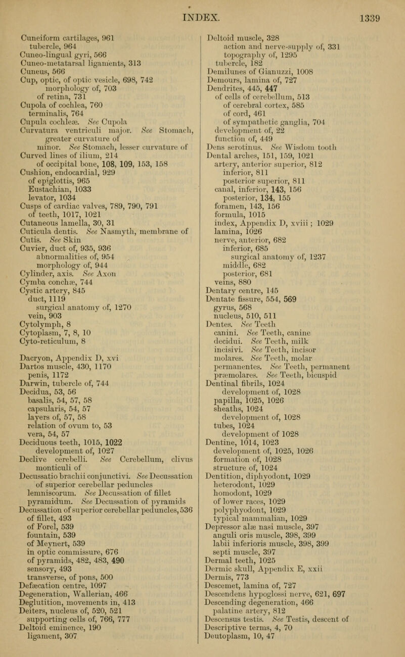 Cuneiform cartilages, 961 tuborcle, 964 Cuiieo-liugual gyri, 566 Cuiieo-iuetatarsal ligaiueiits, 313 Cmieus, 566 Cup, optic, of optic vesicle, 698, 742 morphology of, 703 of retina, 731 Cupola of cochlea, 760 terminalis, 764 Cupula cochieaj. Sec Cupola Curvatura ventriculi maj(jr. See Stomacli, greater curvature of minor. See Stomach, lesser curvature of Curved lines of ilium, 214 of occipital bone, 108, 109, 153, 158 Cushion, endocardial, 929 of epiglottis, 965 Eustachian, 1033 levator, 1034 Cusps of cardiac valves, 789, 790, 791 of teeth, 1017, 1021 Cutaneous lamella, 30, 31 Cuticula deutis. See Nasmyth, memljrane of Cutis. See Skin Cuvier, duct of, 935, 936 abnormalities of, 954 morphology of, 944 Cylinder, axis. Sec Axon Cymba conch te, 744 Cystic artery, 845 duct, 1119 surgical anatomy of, 1270 vein, 903 Cytolymph, 8 Cytoplasm, 7, 8, 10 Cyto-reticulum, 8 Dacryon, Appendix D, xvi Dartos muscle, 430, 1170 penis, 1172 Darwin, tubercle of, 744 Decidua, 53, 56 basalis, 54, 57, 58 capsularis, 54, 57 layers of, 57, 58 relation of ovum to, 53 vera, 54, 57 Deciduous teeth, 1015, 1022 development of, 1027 Declive cerebelli. See Cerebellum, clivus monticuli of Decussatio brachii conjunctivi. See Decussation of superior cerebellar peduncles lemnisconim. See Decussation of fillet l^yramidum. See Decussation of 2>yramids Decussation of superior cerebellar peduncles, 536 of fillet, 493 of Forel, 539 fountain, 539 of Mepiert, 539 in optic commissure, 676 of pyramids, 482, 483, 490 sensory, 493 transverse, of pons, 500 Defsecation centre, 1097 Degeneration, Wallerian, 466 Deglutition, movements in, 413 Deiters, nucleus of, 520, 521 supporting cells of, 766, 777 Deltoid eminence, 190 ligament, 307 Deltoid muscle, 328 action and nerve-supply of, 331 topograi)liy of, 1295 tulHTcte, 182 Demihuies of Gianuzzi, 1008 Demours, lamina of, 727 Dendrites, 445, 447 of cells of cerel)ellum, 513 of cerebral cortex, 585 of cord, 461 of symiiathetic ganglia, 704 deAelopment of, 22 function of, 449 Dens serotinus. See Wisdom loolli Dental arches, 151, 159, 1021 artery, anterior suijerioi-, 812 inferior, 811 l^osterior superior, 811 canal, inferior, 143, 156 posterior, 134, 155 foramen, 143, 156 formula, 1015 index. Appendix D, xviii ; 1029 lamina, 1026 nerve, anterior, 682 inferior, 685 surgical anatomy of, 1237 middle, 682 posterior, 681 veins, 880 Dentary centre, 145 Dentate fissure, 554, 569 gyrus, 568 nucleus, 510, 511 Deutes. See Teeth canini. See Teeth, canine decidui. See Teeth, milk incisivi. See Teeth, incisor molares. See Teeth, molar 2)ermanentes. See Teeth, permanent l^ra'molares. See Teeth, l.ncuspid Dentinal fibrils, 1024 development of, 1028 papilla, 1025, 1026 sheaths, 1024 development of, 1028 tubes, 1024 development of 1028 Dentine, 1014, 1023 development of, 1025, 1026 formation of, 1028 structure of, 1024 Dentition, dijihyodont, 1029 heterodont, 1029 homodont, 1029 of lower races, 1029 polyphyodont, 1029 typical mammalian, 1029 Dejjressor alse nasi muscle, 397 anguli oris muscle, 398, 399 labii inferioris muscle, 398, 399 septi muscle, 397 Dermal teeth, 1025 Dermic skull, Apjiendix E, xxii Dermis, 773 Descemet, lamina of, 727 Descendens hypoglossi nerve, 621, 697 Descending degeneration, 466 palatine artery, 812 Descensus testis. See Testis, descent of Descrijjtive terms, 4, 70 Deutoplasm, 10, 47