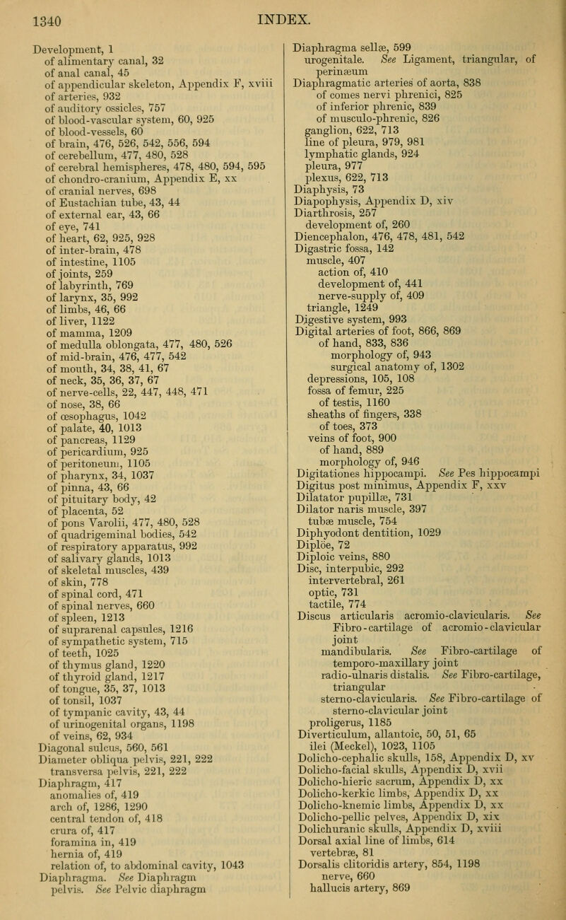 Development, 1 of alimentary canal, 32 of anal canal, 45 of appendicular skeleton, Appendix F, xviii of arteries, 932 of auditory ossicles, 757 of blood-vascular system, 60, 925 of blood-vessels, 60 of brain, 476, 526, 542, 556, 594 of cerebeUum, 477, 480, 528 of cerebral bemispheres, 478, 480, 594, 595 of chondro-cranium. Appendix E, xx of cranial nerves, 698 of Eustacbian tube, 43, 44 of external ear, 43, 66 of eye, 741 of beart, 62, 925, 928 of inter-brain, 478 of intestine, 1105 of joints, 259 of labyrintli, 769 of larynx, 35, 992 of limbs, 46, 66 of liver, 1122 of mamma, 1209 of medulla oblongata, 477, 480, 526 of mid-brain, 476, 477, 542 of mouth, 34, 38, 41, 67 of neck, 35, 36, 37, 67 of nerve-cells, 22, 447, 448, 471 of nose, 38, 66 of cesopbagus, 1042 of palate, 40, 1013 of pancreas, 1129 of pericardium, 925 of peritoneum, 1105 of pharynx, 34, 1037 of pinna, 43, 66 of pituitary body, 42 of placenta, 52 of pons Varolii, 477, 480, 528 of quadrigeminal bodies, 542 of respiratory apparatus, 992 of salivary glands, 1013 of skeletal muscles, 439 of skin, 778 of spinal cord, 471 of spinal nerves, 660 of spleen, 1213 of suprarenal capsules, 1216 of sympathetic system, 715 of teeth, 1025 of thymus gland, 1220 of thyroid gland, 1217 of tongue, 35, 37, 1013 of tonsil, 1037 of tympanic cavity, 43, 44 of urinogenital organs, 1198 of veins, 62, 934 Diagonal sulcus, 560, 561 Diameter obliqua pelvis, 221, 222 transversa pelvis, 221, 222 Diaphragm, 417 anomalies of, 419 arch of, 1286, 1290 central tendon of, 418 crura of, 417 foramina in, 419 hernia of, 419 relation of, to aMominal cavity, 1043 Diaphragma. See Diaphragm pelvis. See Pelvic dia]jhragm Diaphragma sellce, 599 urogenitale. See Ligament, triangular, of perinseum Diaphragmatic arteries' of aorta, 838 of comes nervi phrenici, 825 of inferior phrenic, 839 of musculo-phrenic, 826 ganglion, 622, 713 line of pleura, 979, 981 lymphatic glands, 924 pleura, 977 plexus, 622, 713 Diaphysis, 73 Diapophysis, Appendix D, xiv Diarthrosis, 257 development of, 260 Diencephalon, 476, 478, 481, 542 Digastric fossa, 142 muscle, 407 action of, 410 development of, 441 nerve-supply of, 409 triangle, 1249 Digestive system, 993 Digital arteries of foot, 866, 869 of hand, 833, 836 morphology of, 943 surgical anatomy of, 1302 depressions, 105, 108 fossa of femur, 225 of testis, 1160 sheaths of fingers, 338 of toes, 373 veins of foot, 900 of hand, 889 morphology of, 946 Digitationes hippocampi. See Pes hippocampi Digitus post minimus. Appendix F, xxv Dilatator pupillte, 731 Dilator naris muscle, 397 tubse muscle, 754 Diphyodont dentition, 1029 Diploe, 72 Diploic veins, 880 Disc, interpubic, 292 intervertebral, 261 optic, 731 tactile, 774 Discus articularis acromio-clavicularis. See Fibro - cartilage of acromio - clavicular joint mandibularis. See Fibro-cartilage of temporo-maxillary joint radio-ulnaris distalis. See Fibro-cartilage, triangular sterno-clavicularis. See Fibro-cartilage of sterno-clavicular joint proligerus, 1185 Diverticulum, allantoic, 50, 51, 65 ilei (Meckel), 1023, 1105 Dolicho-cephalic skulls, 158, Appendix D, xv Dolicho-facial skulls. Appendix D, xvii Dolicho-hieric sacrum. Appendix D, xx Dolicho-kerkic limbs. Appendix D, xx Dolicho-knemic limbs, Appendix D, xx Dolicho-pellic pelves. Appendix D, xi.x Dolichuranic skulls. Appendix D, xviii Dorsal axial line of limbs, 614 vertebrae, 81 Dorsalis clitoridis artery, 854, 1198 nerve, 660 hallucis artery, 869