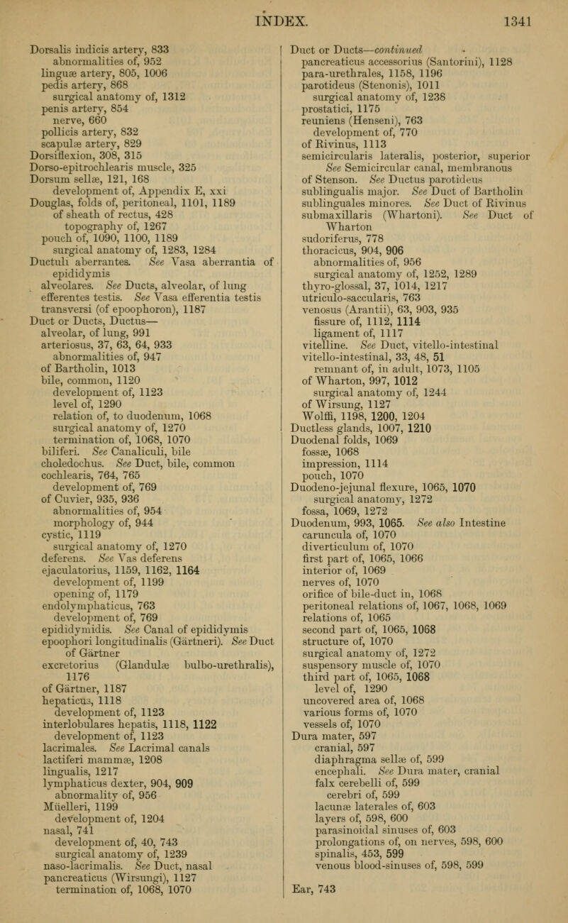 Dorsalis indicis artery, 833 abnormalities of, 952 linguae artery, 805, 1006 pedis artery, 868 surgical anatomy of, 1312 penis artery, 854 nerve, 660 pollicis artery, 832 scapulae artery, 829 Dorsitiexion, 308, 315 Dorso-epitrochlearis muscle, 325 Dorsum sellae, 121, 168 development of, Appendix E, xxi Douglas, folds of, peritoneal, 1101, 1189 of sheath of rectus, 428 topography of, 1267 pouch of, 1090^ 1100, 1189 surgical anatomy of, 1283, 1284 Ductuli aberrantes. See Vasa aberrantia of epididymis alveolares. See Ducts, alveolar, of lung efferentes testis. See Yasa eft'erentia testis transversi (of epoophoron), 1187 Duct or Ducts, Ductus— alveolar, of lung, 991 arteriosus, 37, 63, 64, 933 abnormalities of, 947 of Bartholin, 1013 bile, common, 1120 development of, 1123 level of, 1290 relation of, to duodenum, 1068 surgical anatomy of, 1270 termination of, 1068, 1070 biliferi. See CanalicuLi, bile choledochus. See Duct, bile, common cochlearis, 764, 765 development of, 769 of Cu\-ier, 935, 936 abnormalities of, 954 morphology of, 944 cystic, 1119 surgical anatomy of, 1270 deferens. See Yas deferens ejaculatorius, 1159, 1162, 1164 development of, 1199 opening of, 1179 endolymphaticus, 763 development of, 769 epididymidis. See Canal of ejiididymis epoophori longitudinalis (Gartneri). See Duct of Gartner excretorius (Glandular bulbo-urethralis), 1176 of Gartner, 1187 hepaticuo, 1118 development of, 1123 interlobulares hepatis, 1118, 1122 development of, 1123 lacrimales. See Lacrimal canals lactiferi mammje, 1208 lingualis, 1217 lymphaticus dexter, 904, 909 abnormality of, 956 MiieUeri, 1199 development of, 1204 nasal, 741 development of, 40, 743 surgical anatomy of, 1239 naso-lacrimalis. See Duct, nasal pancreaticus (Wirsungi), 1127 termination of, 1068, 1070 Duct or Ducts—continued pancreaticus accessorius (Santorini), 1128 para-urethrales, 1158, 1196 parotideus (Stenonis), 1011 surgical anatomy of, 1238 prostatici, 1175 reuniens (Henseni), 763 development of, 770 of Rivinus, 1113 semicircularis lateralis, posterior, superior See Semicircular canal, membranous of Stenson. See Ductus parotideus sublingualis major. See Duct of Bartholin sublinguales minores. See Duct of Rivinus submaxillaris (Whartoni). See Duct of Wharton sudoriferus, 778 thoracicus, 904, 906 abnormalities of, 956 surgical anatomy of, 1252, 1289 thyro-glossal, 37, 1014, 1217 utriciilo-saccularis, 763 venosus (Arantii), 63, 903, 935 fissure of, 1112, 1114 ligament of, 1117 vitelline. See Duct, vitello-intestinal vitello-intestinal, 33, 48, 51 remnant of, in adult, 1073, 1105 of Wharton, 997, 1012 surgical anatomy of, 1244 of Wirsung, 1127 Wolffi, 1198, 1200, 1204 Ductless glands, 1007, 1210 Duodenal folds, 1069 fossae, 1068 impression, 1114 pouch, 1070 Duodeno-jejunal flexure, 1065, 1070 surgical anatomy, 1272 fossa, 1069, 1272 Duodenum, 993, 1065. See also Intestine carimcula of, 1070 diverticulum of, 1070 first part of, 1065, 1066 interior of, 1069 nerves of, 1070 orifice of bile-duct in, 1068 peritoneal relations of, 1067, 1068, 1069 relations of, 1065 second part of, 1065, 1068 structure of, 1070 surgical anatomy of, 1272 suspensory muscle of, 1070 third part of, 1065, 1068 level of, 1290 uncovered area of, 1068 various forms of, 1070 vessels of, 1070 Dura mater, 597 cranial, 597 diaphragma sellse of, 599 encephali. See Duia matei', cranial falx cerebelli of, 599 cerebri of, 599 lacunae laterales of, 603 layers of, 598, 600 parasinoidal sinuses of, 603 prolongations of, on nerves, 598, 600 spinalis, 453, 599 venous lalood-sinuses of, 598, 599 Ear, 743