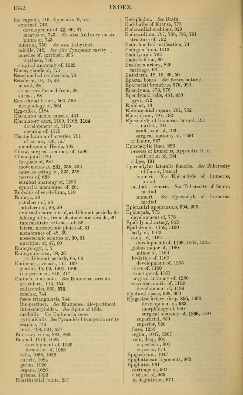 Ear capsule, 119, Appendix E, xxi external, 743 development of, 43, 66, 67 meatus of, 743. See also Auditory meatus pinna of, 743 internal, 759. See also Labyrintli middle, 748, See also Tymimnic cavity muscles of, extrinsic, 396 intrinsic, 746 surgical anatomy of, 1229 Ebner, glands of, 771 Ectochondral ossification, 74 Ectoderm, 18, 19, 28 neural, 28 structures formed from, 28 surface, 28 Ecto-rhinal fissure, 560, 568 moi'iihology of, 564 Egg-tubes, 1184 Ejaculator urinaj muscle, 431 Ejaculatory duct, 1159, 1162, 1164 deA'elopment of, 1199 opening of, 1179 Elastic lamina of arteries, 781 of cornea, 726, 727 membrane of Henle, 782 Elbow, surgical anatomy of, 1296 E11)ow-joint, 279 fat-pads of, 281 movements at, 281, 335, 352 muscles acting on, 335, 352 nerves of, 628 surgical anatomy of, 1296 synovial membrane of, 281 Embolus of cerebellum, 510 Embryo, 28 ectoderm of, 28 entoderm of, 28, 29 external characters of, at different periods, 65 folding off of, from blastodermic vesicle, 26 intermediate cell-mass of, 32 lateral mesodermic plates of, 31 membranes of, 48, 59 mesodermic somites of, 30, 31 nutrition of, 47, 60 Embryology, 1, 7 Embryonic area, 19, 26 at different periods, 65, 66 Eminence, arcuate, 117, 169 genital, 45, 66, 1200, 1206 ili(j-])cctincH], 215, 217 Eiiiiiientia arcuata. See Eminence, arcuate articiilaris, 113, 154 collateralis, 560, 578 conch £e, 744 fosste triangularis, 744 ilio-pectinea. See Eminence, ilio-j)ectineal intercondyloidea. See Spine of tibia medialis. See Eininentia teres pyramidalis. See Pyramid of tympanic cavity scap]i;e, 744 teres, 488, 524, 527 Emissary veins, 884, 886, Enamel, 1014, 1023 development fjf, 1025 formation oi', 1028 cells, 1026, 1028 cuticle, 1024 germs, 1026 organs, 1026 prisms, 1023 Enarthrodial joints, 257 Encephalon. See Brain End-bulbs of Krause, 775 Endocardial cushions, 929 Endocardium, 787, 788, 790, 791 structure of, 792 Endochondral ossification, 74 Endognathion, 1013 Endolymph, 762 Endoskeleton, 69 Ensiform artery, 826 cartilage, 96 Entoderm, 18, 19, 29, 50 Epactal bones. See Bones, sutural Eparterial bronchus, 976, 990 Ependyma, 573, 578 Ependymal cells, 451, 459 layer, 472 Epiblast, 18 Epibranchial organs, 701, 702 Epicardium, 791, 792 Ei)icondyle of humerus, lateral, 191 medial, 191 ossification of, 193 surgical anatomy of, 1296 of femur, 227 Epicondylic lines, 226 process of humerus. Appendix B, xi ossification of, 194 ridges, 191 Epicondylus lateralis femoris. See Tuberosity of femur, lateral humeri. See EiJicondyle of humerus, lateral medialis femoris. See Tuberosity of femur, medial humeri. See Epicondyle of humerus, medial Epicranial aponeurosis, 394, 396 Epidermis, 773 development of, 778 Epididymal artery, 843 Epididymis, 1159, 1160 body of, 1160 canal of, 1162 development of, 1199, 1202, 1205 globus major of, 1160 minor of, 1160 hydatids of, 1160 development of, 1205 sinus of, 1160 structure of, 1161 surgical anatomy of, 1280 vasa aberrantia of, 1162 development of, 1199 Epidural space, 598, 600 Epigastric artery, deep, 856, 1098 development of, 933 morphology of, 940 surgical anatomy of, 1266, 1284 superficial, 859 superior, 826 fossa, 1255 region, 1047, 1267 vein, deep, 900 sujjerficial, 901 superior, 874 Epigastrium, 1047 Epiglottidean ligaments, 963 Epiglottis, 961 cartilage of, 961 cushion of, 965 in deglutition, 971