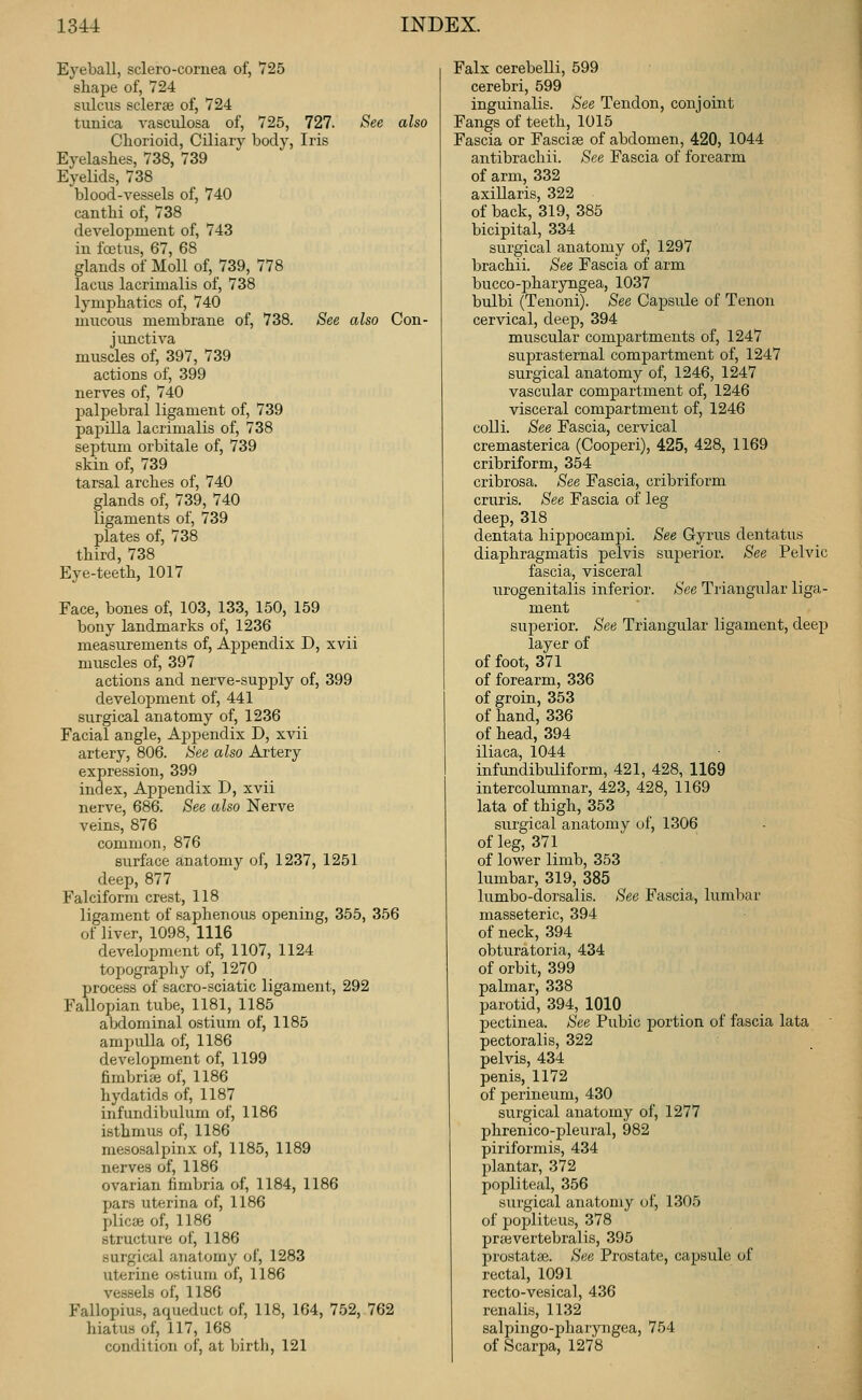 Eyeball, sclero-cornea of, 725 shape of, 724 sulcus sclerse of, 724 tunica vasculosa of, 725, 727. See also Chorioid, Ciliary body. Iris Eyelashes, 738, 739 Eyelids, 738 blood-vessels of, 740 canthi of, 738 development of, 743 in fcotus, 67, 68 glands of Moll of, 739, 778 lacus lacrimalis of, 738 lymphatics of, 740 mucous membrane of, 738. See also Con- junctiva muscles of, 397, 739 actions of, 399 nerves of, 740 palpebral ligament of, 739 papilla lacrimalis of, 738 septum orbitale of, 739 skin of, 739 tarsal arches of, 740 glands of, 739, 740 ligaments of, 739 plates of, 738 third, 738 Eye-teeth, 1017 Face, bones of, 103, 133, 150, 159 bony landmarks of, 1236 measurements of. Appendix D, xvii muscles of, 397 actions and nerve-supply of, 399 development of, 441 surgical anatomy of, 1236 Facial angle. Appendix D, xvii artery, 806. See also Artery expression, 399 index. Appendix D, xvii nerve, 686. See also Nerve veins, 876 common, 876 surface anatomy of, 1237, 1251 deep, 877 Falciform crest, 118 ligament of saphenous opening, 355, 356 of liver, 1098, 1116 development of, 1107, 1124 topography of, 1270 process of sacro-sciatic ligament, 292 Fallopian tube, 1181, 1185 abdominal ostium of, 1185 ampulla of, 1186 development of, 1199 fimbriae of, 1186 hydatids of, 1187 infundibulum of, 1186 isthmus of, 1186 mesosalpinx of, 1185, 1189 nerves of, 1186 ovarian fimbria of, 1184, 1186 pars uterina of, 1186 plicae of, 1186 structure of, 1186 surgical anatomy of, 1283 uterine ostium of, 1186 vessels of, 1186 Fallopius, aqueduct of, 118, 164, 752, 762 hiatus of, 117, 168 condition of, at birtli, 121 Falx cerebeUi, 599 cerebri, 599 inguinalis. See Tendon, conjoint Fangs of teeth, 1015 Fascia or Fasciae of abdomen, 420, 1044 antibrachii. See Fascia of forearm of arm, 332 axillaris, 322 of back, 319, 385 bicipital, 334 surgical anatomy of, 1297 brachii. See Fascia of arm bucco-pharyngea, 1037 bulbi (Tenoni). See Capsule of Tenon cervical, deep, 394 muscular compartments of, 1247 suprasternal compartment of, 1247 surgical anatomy of, 1246, 1247 vascular compartment of, 1246 visceral compartment of, 1246 colli. See Fascia, cervical cremasterica (Cooperi), 425, 428, 1169 cribriform, 354 cribrosa. See Fascia, cribriform cruris. See Fascia of leg deep, 318 dentata hippocampi. See Gyrus dentatus diaphragmatis pelvis superior. See Pelvic fascia, visceral urogenitalis inferior. See Triangular liga- ment superior. See Triangular ligament, deep layer of of foot, 371 of forearm, 336 of groin, 353 of hand, 336 of head, 394 iliaca, 1044 infundibuliform, 421, 428, 1169 intercolumnar, 423, 428, 1169 lata of thigh, 353 surgical anatomy of, 1306 of leg, 371 of lower limb, 353 lumbar, 319, 385 lumbo-dorsalis. See Fascia, lumbar masseteric, 394 of neck, 394 obturatoria, 434 of orbit, 399 palmar, 338 parotid, 394, 1010 pectinea. See Pubic portion of fascia lata pectoralis, 322 pelvis, 434 penis, 1172 of perineum, 430 surgical anatomy of, 1277 phrenico-pleural, 982 piriformis, 434 plantar, 372 popliteal, 356 surgical anatomy of, 1305 of popliteus, 378 praevertebralis, 395 prostata}. See Prostate, capsule of rectal, 1091 recto-vesical, 436 renalis, 1132 salpingo-pharyngea, 754 of Scarpa, 1278