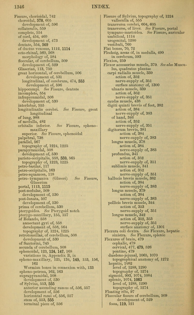 Fissure, chorioidal, 742 choroidal, 578, 605 development of, 596 collateralis, 559 complete, 554 of cord, 454, 460 development of, 473 dentate, 554, 569 of ductus venosus, 1112, 1114 ecto-rhinal, 560, 568 morjjliology of, 584 floccular, of cerebellum, 509 development of, 529 Glaserian, 113, 750 great horizontal, of cerebellum, 506 development of, 531 longitudinal, of cerebrum, 474, 553 development of, 596 hippocampi. See Fissure, dentate incomplete, 554 infrapyramidal, 508 development of, 530 interlobar, 555 longitudinalis cerebri. See Fissure, great longitudinal of lung, 988 of meduUa, 482 orbitalis inferior. See Fissure, spheno- maxillary superior. See Fissure, sphenoidal palpebral, 738 parallel, 567 topography of, 1224, 1225 parapyramidal, 508 development of, 530 parieto-occipital is, 558, 559, 565 topography of, 1223, 1225 petro-basilar, 117 petro-occipitalis, 163 petro-squamosa, 118 petro-tympanica (Glaseri). See Fissure, Glaserian portal, 1113, 1115 post-nodular, 509 development of, 530 post-lunata, 507 development of, 530 prima of cerebellum, 530 pterygoidea. See Pterygoid notch pterygo-maxillary, 155, 157 of Rolando, 558 annectant gyri of, 558 development of, 558, 564 topography of, 1224, 1225 retrotonsillar, of cerebellum, 508 development of, 530 of Santorini, 745 secunda of cerebellum, 508 sphenoidal, 123, 124, 147, 168 variations in. Appendix B, ix spheno-maxillary, 125, 134, 149, 153, 156, 162 Wormian bones in connexion witli, 133 spheno-petrosa, 162, 163 suprapyramidal, 508 development of, 530 of Sylvius, 553, 555 anterior ascending ramus of, 556, 557 development of, 556 horizontal rami of, 556, 557 stem of, 553, 555 terminal piece of, 556 Fissure of Sylvius, topography of, 1224 vallecuUa of, 555 transversa cerebri, 604, 605 transverse, of liver. See Fissure, portal tympano-mastoidea. See Fissure, auricular umbilical, 1114 urogenital, 1200 vestibuli, 760 Flat bones, 70, 72 Flechsig, areas of, in medulla, 499 in cerebrum, 593 Flexion, 259 Flexor accessorius muscle, 379. See also Muscu- lus, quadratus plantae carpi radialis muscle, 339 action of, 352 nerve-sup23ly of, 351 surface anatomy of, 1300 ulnaris muscle, 339 action of, 352 nerve-supply of, 351 caudse muscle, 438 digiti quinti brevis of foot, 382 action of, 384 nerve-supply of, 383 of hand, 346 action of, 352 nerve-supply of, 351 digitorum brevis, 381 action of, 384 nerve-supply of, 383 longus muscle, 378 action of, 384 nerve-supply of, 383 profundus, 341 action of, 352 nerve-supply of, 351 sublimis muscle, 341 action of, 352 nerve-suj)ply of, 351 hallucis brevis muscle, 382 action of, 384 nerve-supply of, 383 longus muscle, 379 action of, 384 nerve-supply of, 383 poUicis brevis muscle, 344 action of, 353 nerve-supply of, 351 longus muscle, 342 action of, 352, 353 nerve-sujDply of, 351 surface anatomy of, 1301 Flexura coli dextra. See Flexure, hepatic sinistra. See Flexure, sj)lenic Flexures of brain, 479 cephalic, 479 cervical, 477, 479, 526 pontine, 479 duodeno-jejunal, 1065, 1070 topographical anatomy of, 1272 hepatic, 1U82 level of, 1288, 1290 topography of, 1274 sigmoid, 993, 1074, 1084 splenic, 1074, 1083 level of, 1288, 1290 topography of, 1274 Floating ribs, 97 Floccular fissure of cerebellum, 509 develojjment of, 529 fossa, 119, 121