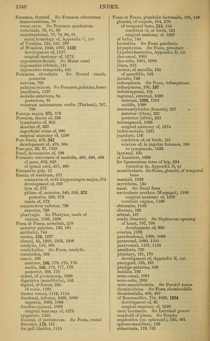 Foramen, thyroid. See Foramen obUiratnm transversarium, 78 vena3 cava;. See Foramen quadratum vertebrale, 76, 81, 83 vertebrarterial, 78, 79, 80, 81 serial homology of. Appendix C, xiv of Vesalius, 124, 155, 168 of Wiuslow, 1049, 1097, 1102 development of, 1107 surgical anatomy of, 1272 zygomatico-faciale. See Malar canal zygomatico-orbitale, 141 zygomatico-temporale, 141 Foramina alveolaria. See Dental canals, posterior nervosa, 765 palatina minora. See Foramen, palatine, lesser papillaria, 1137 sacralia anteriora, 84 posteriora, 85 veuarum minimarum cordis (Thebesii), 787, 788 Forceps major, 571, 576 Forearm, fascias of, 336 lymjshatics of, 915 muscles of, 338 superficial veins of, 890 surgical anatomy of, 1298 Fore-brain, 476, 542 develoj^ment of, 478, 594 Fore-gut, 33, 37, 1105 Forel, decussation of, 539 Formatio reticularis of medulla, 490, 498, 499 of pons, 502, 528 of spinal cord, 457, 460 Formative pole, 11 Fornix of cerebrum, 571 connexion of, with hippocampus major, 572 development of, 597 lyra of, 572 pillars of, anterior, 548, 550, 572 posterior, 568, 572 tsenia of, 572 conjunctivae inferior, 739 suj)erior, 739 pharyngis. See Pharynx, vault of vaginge, 1193, 1283 Fossa or Fossse, acetabuli, 218 anterior palatine, 136, 161 antihelix, 744 canina, 134, 1237 cloacal, 45, 1200, 1203, 1206 condylic, 110, 164 condyloidea. See Fossa, condylic coronoidea, 192 cranii, 166 anterior, 166, 170, 175, 176 media, 166, 170, 177, 178 posterior, 169, 170 crural, of peritoneum, 1098 digastrica (mandiljuhje), 142 digital, of femur, 225 of testis, 1160 ductus venosi, 1112, 1114 duodenal, inferior, 1068, 1069 superior, 1068, 1069 duodeno-jejunal, 1069 surgical anatomy of, 1272 epigastric, 1255 femoral, of peritoneum. See Fossa, crural fioccular, 119, 121 for gall bladder, 1115 Fossa or Fossae, glandulae lacrimalis, 105, 149 glenoid, of scajjula, 184, 276 of temporal bone, 113, 154 condition of, at birth, 121 surgical anatomy of, 1237 of helix, 744 hyaloidea. See Fossa patellaris hyjjophyseos. See Fossa, pitiiitary ] lypotroch anterica, Appendix B, xii ileo-cascal, 1081 ileo-colic, 1081, 1082 iliaca, 215 incisor, of maxilla, 134 of mandible, 142 incudis, 749 infraspinata. See Fossa, infraspinous infraspinous, 185, 187 infratemporal, 154 inguinal, external, 1098 internal, 1098, 1101 middle, 1098 intercondyloidea (femoris), 227 « anterior (tibias), 231 posterior (tibiae), 231 intersigmoid, 1086 surgical anatomy of, 1274 ischio-rectalis, 1281 jugularis, 116 condition of, at birth, 121 relation of, to jugular foramen, 164 to tympanum, 1233 lacrimal, 105 of Landzert, 1069 for ligamentum teres of hip, 224 variation in. Appendix B, xi mandibularis. See Fossa, glenoid, of temporal bone mastoid, 1233 myrtiform, 134 nasal. See Nasal fossa navicularis urethras (Morgagni), 1180 surgical anatomy of, 1283 vestibuli vaginae, 1196 obturator, 1143 olecrani, 192 orbital, 147 ovalis (femoris). See Saphenous opening of heart, 787, 788 development of, 930 ovarica, 1182 paraduodenal, 1068, 1069 pararectal, 1090, 1101 paravesical, 1101, 1155 patellaris, 735 pituitary, 121, 170 development of, Ajojjendix E, xxi pterygoid, 125, 161 pterygo-palatina, 156 radialis, 192 retro-caecal, 1081 retro-colic, 1081 retro-mandibularis. See Parotid recess rhomboid alea. See Fossa rhomboidalis rhomboidalis, 482, 487 of Rosenmiiller, 754, 1033, 1034 development of, 35 surgical anatomy of, 1246 sacci lacrimalis. See Lacrimal groove scaphoid of pinna. See Scapha scaphoidea (oss. sjjhenoid.), 125, 161 spheno-maxillary, 156 Bubarcuata, 119, 121