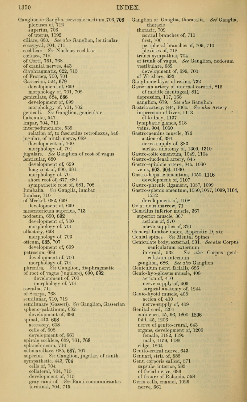 Ganglion or Ganglia, cervicale medium, 706,708 plexuses of, 712 superius, 706 of uterus, 1192 ciliare, 680. See also Ganglion, lenticular coccygeal, 704, 711 cochlear. See Nucleus, cochlear coeliaca, 712 of Corti, 761, 768 of cranial nerves, 443 diaphragmatic, 622, 713 of Froriep, 700, 701 Gasserian, 524, 679 develojiment of, 699 morphology of, 701, 702 geniculate, 524, 686 development of, 699 morphology of, 701, 702 geniculi. See Ganglion, geniculate habenulse, 547 impar, 704, 711 interpedunculare, 539 relation of, to fasciculus retroflexus, 548 jugular, of ninth nerve, 689 development of, 700 morphology of, 701 jugulare. See Ganglion of root of vagus lenticular, 680 development of, 699 long root of, 680, 681 morj)hology of, 701 short root of, 677, 681 sympathetic root of, 681, 708 lumbalia. See Ganglia, lumbar lumbar, 710 of Meckel, 682, 699 development of, 699 mesentericum superius, 713 nodosum, 690, 692 development of, 700 morphology of, 701 olfactory, 698 morphology of, 703 oticum, 685, 707 develoilmen t of, 699 petrosum, 689 development of, 700 morphology of, 701 phrenica. See Ganglion, diaphragmatic of root of vagus (jugulare), 690, 692 development of, 700 morphology of, 701 sacralia, 711 of Scarpa, 768 semilunar, 710, 712 semilunare (Gasseri). See Ganglion, Gasserian spheuo-jjalatinum, 682 development of, 699 spinal, 443, 608 accessory, 608 cells of, 608 development of, 661 spirale coclilcie, 689, 761, 768 splauchiiicum, 710 submaxillare, 685, 687, 707 superius. See Ganglion, Jugular, of ninth sympathetic, 443, 704 cells of, 704 collateral, 704, 715 development of, 715 gray rami of. See Rami connnunicantes terminal, 704, 715 Ganglion or Ganglia, thoracalia. See Ganglia, thoracic thoracic, 709 central branches of, 710 first, 706 peripheral branches of, 709, 710 jjlexuses of, 712 trunci sympathici, 704 of trunk of vagus. See Ganglion, nodosum vestibulare, 689 development of, 699, 700 of Wrisberg, 693 Ganglionic layer of retina, 732 Gasserian artery of internal carotid, 815 of middle meningeal, 811 depression, 117, 168 ganglion, 679. See also Ganglion Gastric artery, 844, 1060. See also Artery impression of liver, 1113 of kidney, 1137 lymphatic glands, 918 veins, 904, 1060 Gastrocnemius muscle, 376 action of, 384 nerve-supj)ly of, 383 surface anatomy of, 1309, 1310 Gastro-colic omentum, 1049, 1104 Gastro-duodenal artery, 845 Gastro-epiploic artery, 845, 1060 veins, 903, 904, 1060 Gastro-hepatic omentum, 1050, 1116 develoj)ment of, 1107 Gastro-phrenic ligament, 1057, 1099 Gastro-splenic omentum, 1050,1057, 1099,1104, 1212 development of, 1108 Gelatinous marrow, 71 Gemellus inferior muscle, 367 superior muscle, 367 actions of, 370 nerve-supplies of, 370 General lumbar index, Appendix D, xix Genial spines. See Mental Spines Geniculate body, external, 531. See also Corpus geniculatum externum internal, 532. See also Corpus geni- culatum internum ganglion, 686. See also Ganglion Geniculum nervi facialis, 686 Genio-hyo-glossus muscle, 408 action of, 410 nerve-supply of, 409 surgical anatomy of, 1244 Genio-hyoid muscle, 408 action of, 410 nerve-supijly of, 409 Genital cord, 1204 eminence, 45, 66, 1200, 1206 fold, 45, 1206 nerve of genito-crural, 643 organs, development of, 1206 female, 1182, 1195 male, 1159, 1182 ridge, 1204 Genito-crural nerve, 643 Gennari, stria of, 585 Genu corjjoris callosi, 571 cajasuhe interna}, 583 of facial nerve, 686 of fissure of Rolando, 558 Germ cells, enamel, 1026 nerve, 661