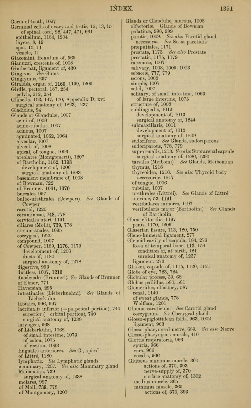 Germ of tooth, 1027 Germinal cells of ovary and testis, 12, 13, 15 of spinal cord, 22, 447, 471, 661 epithelium, 1184, 1204 layers, 8, 19 spot, 10, 11 vesicle, 11 Giacoraini, frenulum of, 569 Gianuzzi, crescents of, 1008 Gimbernat, ligament of, 430 Gingivae. See Gums Ginglymus, 257 Girald^s, organ of, 1160, 1199, 1205 Girdle, pectoral, 187, 254 pelvic, 212, 254 Glabella, 103, 147, 170, Appendix D, xvi surgical anatomy of, 1223, 1237 Gladiolus, 94 Glands or Glandular, 1007 acini of, 1008 acino-tubular, 1007 acinous, 1007 agminated, 1062, 1064 alveolar, 1007 alveoli of, 1008 apical, of tongue, 1006 areolares (Montgomerii), 1207 of Bartholin, 1182, 1198 development of, 1206 surgical anatomy of, 1283 basement membrane of, 1008 of Bowman, 722 of Brunner, 1061, 1070 buccales, 997 bulbo-urethrales (Cowperi). See Glands of Cowper carotid, 1220 ceruminosae, 748, 778 cervicales uteri, 1191 ciliares (MoUi), 739, 778 circum-anales, 1095 coccygeal, 1220 compound, 1007 of Cowper, 1159, 1176, 1179 development of, 1206 ducts of, 1180 surgical anatomy of, 1278 digestive, 993 ductless, 1007, 1210 duodenales (Brunneri). See Glands of Brunner of Ebner, 771 Haversian, 295 intestinales (Lieberkuehni). See Glands of Lieberkilhn labiales, 996, 997 lacrimalis inferior ( = palpebral portion), 740 superior ( = orbital portion), 740 surgical anatomy of, 1238 laryngese, 968 of Lieberklihn, 1062 of small intestine, 1073 of colon, 1075 of rectum, 1093 linguales anteriores. See G., apical of Littre, 1180 lymphatic. See Lymphatic glands mammary, 1207. See also Mammary gland Meibomian, 739 surgical anatomy of, 1238 molares, 997 of Moll, 739, 778 of Montgomery, 1207 Glands or Glandulee, mucous, 1008 olfactorise. Glands of Bowman palatinse, 998, 999 parotis, 1009. See also Parotid gland accessoria. See Socia parotidis praeputiales, 1171 prostate, 1173. See also Prostate prostatic, 1175, 1179 racemose, 1007 salivary, 1008, 1009, 1013 sebacete, 77T, 779 serous, 1008 simple, 1007 solid, 1007 solitary, of small intestine, 1063 of large intestine, 1075 structure of, 1008 sublingxialis, 1012 development of, 1013 surgical anatomy of, 1244 submaxillaris, 1011 development of, 1013 surgical anatomy of, 1249 sudoriferse. See Glands, sudoriparous sudoriparous, 778, 779 suprarenalis, 1213. /Seeafeo Suprarenal capsule surgical anatomy of, 1286, 1290 tarsales (Meibomi). See Glands, Meibomian thymus, 1218 thyreoidea, 1216. See also Thyroid body accessorite, 1217 of tongue, 1006 tubular, 1007 urethrales (Littrei). See Glands of Littrd uterinpe, 53, 1191 vestibulares minores, 1197 vestibularis major (Bartholini). See Glands of Bartholin Glaus clitoridis, 1197 penis, 1170, 1206 Glaserian fissure, 113, 120, 750 Gleno-humeral ligament, 277 Glenoid cavity of scapula, 184, 276 fossa of temporal bone, 113, 154 condition of, at birth, 121 surgical anatomy of, 1237 ligament, 276 Glisson, capsule of, 1115, 1120, 1121 Globe of eye, 723, 724 Globular process, 39, 68 Globus pallidus, 580, 581 Glomerulus, olfactory, 587 renal, 1140 of sweat glands, 778 Wolffian, 1201 Glomus caroticum. See Carotid gland coccygeum. Sec Coccygeal gland Glosso-epiglottidean folds, 963, 1002 ligament, 963 Glosso-pharyngeal nerve, 689. See also Nerve Glosso-pharyngeus muscle, 410 Glottis respiratoria, 966 spuria, 966 vera, 966 vocalis, 966 Glutseus maximus muscle, 364 actions of, 370, 393 nerve-supply of, 370 surface anatomy of, 1302 medius muscle, 365 minimus muscle, 365 actions of, 370, 393