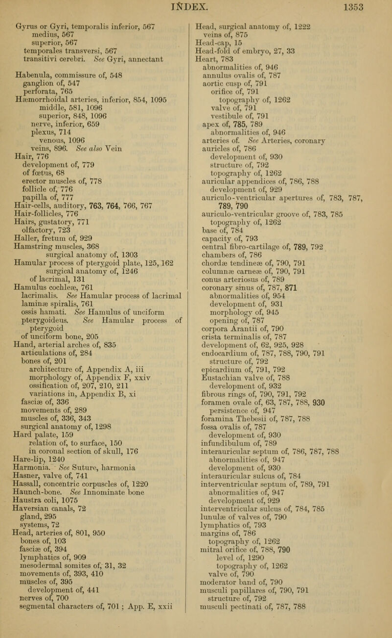 Gyrus or Gyri, temporalis inferior, 567 medius, 567 superior, 567 temporales transversi, 567 transitivi cerebri. See Gyri, annectant Habenula, commissure of, 548 ganglion of, 547 perforata, 765 Hajmorrhoidal arteries, inferior, 854, 1095 middle, 581, 1096 superior, 848, 1096 nerve, inferior, 659 plexus, 714 venous, 1096 veins, 896. See also Vein Hair, 776 develojjment of, 779 of fa3tus, 68 erector muscles of, 778 follicle of, 776 papilla of, 777 Hair-cells, auditory, 763, 764, 766, 767 Hair-follicles, 776 Hairs, gustatory, 771 olfactory, 723 Haller, fretum of, 929 Hamstring muscles, 368 surgical anatomy of, 1303 Hamular process of pterygoid plate, 125,162 surgical anatomy of, 1246 of lacrimal, 131 Hamulus cochleae, 761 lacrimalis. See Hamular process of lacrimal laminge spiralis, 761 ossis hamati. See Hamulus of unciform pterygoideus. See Hamular process of pterygoid of unciform bone, 205 Hand, arterial arches of, 835 articulations of, 284 bones of, 201 architecture of. Appendix A, iii morphology of, Appendix F, xxiv ossification of, 207, 210, 211 variations in. Appendix B, xi fasciae of, 336 movements of, 289 muscles of, 336, 343 surgical anatomy of, 1298 Hard palate, 159 relation of, to surface, 150 in coronal section of skull, 176 Hare-lip, 1240 Harmonia. See Suture, harmonia Hasner, valve of, 741 Hassall, concentric corpuscles of, 1220 Haunch-bone. See Innominate bone Haustra coli, 1075 Haversian canals, 72 gland, 295 systems, 72 Head, arteries of, 801, 950 bones of, 103 fasciae of, 394 lymphatics of, 909 mesodermal somites of, 31, 32 movements of, 393, 410 muscles of, 395 development of, 441 nerves of, 700 segmental characters of, 701 ; App. E, xxii Head, surgical anatomy of, 1222 veins of, 875 Head-cap, 15 Head-fold of embryo, 27, 33 Heart, 783 abnormalities of, 946 annulus ovalis of, 787 aortic cusp of, 791 orifice of, 791 topography of, 1262 valve of, 791 vestibule of, 791 apex of, 785, 789 abnormalities of, 946 arteries of. See Arteries, coronary auricles of, 786 development of, 930 structure of, 792 topography of, 1262 auricular aj)pendices of, 786, 788 develojjment of, 929 auriculo-ventricular apertures of, 783, 787, 789, 790 auriculo-ventricular groove of, 783, 785 topography of, 1262 base of, 784 capacity of, 793 central fibro-cartilage of, 789, 792 chambers of, 786 chordae tendineae of, 790, 791 columnae cameae of, 790, 791 conus arteriosus of, 789 coronary sinus of, 787, 871 abnormalities of, 954 develojjment of, 931 morjjhology of, 945 ojiening of, 787 corpora Arantii of, 790 crista terminalis of, 787 development of, 62, 925, 928 endocardium of, 787, 788, 790, 791 structure of, 792 epicardium of, 791, 792 Eustachian valve of, 788 development of, 932 fibrous rings of, 790, 791, 792 foramen ovale of, 63, 787, 788, 930 persistence of, 947 foramina Thebesii of, 787, 788 fossa ovalis of, 787 development of, 930 infundibulum of, 789 interauricular septum of, 786, 787, 788 abnormalities of, 947 development of, 930 interauricular sulcus of, 784 interventricular septum of, 789, 791 abnormalities of, 947 development of, 929 interventricular sulcus of, 784, 785 lunulae of valves of, 790 lymphatics of, 793 margins of, 786 topography of, 1262 mitral orifice of, 788, 790 level of, 1290 topography of, 1262 valve of, 790 moderator band of, 790 musculi papillares of, 790, 791 structure of, 792 musculi pectinati of, 787, 788