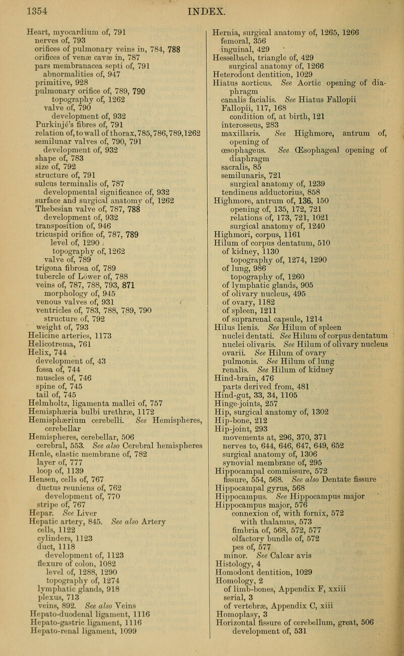 Heart, myocardium of, 791 nerves of, 793 orifices of pulmonary veins in, 784, 788 orifices of vense cavse in, 787 pars membranacea septi of, 791 abnormalities of, 947 primitive, 928 pulmonary orifice of, 789, 790 topography of, 1262 valve of, 790 development of, 932 Purkinje's fibres of, 791 relation of, to wall of thorax, 785,786,789,1262 semilunar valves of, 790, 791 development of, 932 shape of, 783 size of, 792 structure of, 791 sulcus terminalis of, 787 developmental significance of, 932 surface and surgical anatomv of, 1262 Thebesian valve of, 787, 788 development of, 932 transposition of, 946 tricuspid orifice of, 787, 789 level of, 1290 j topography of, 1262 valve of, 789 trigona fibrosa of, 789 tubercle of Lower of, 788 veins of, 787, 788, 793, 871 morphology of, 945 venous valves of, 931 ' ventricles of, 783, 788, 789, 790 structure of, 792 weight of, 793 Helicine arteries, 1173 Helicotrema, 761 Helix, 744 development of, 43 fossa of, 744 muscles of, 746 spine of, 745 tail of, 745 Helmholtz, ligamenta mallei of, 757 Hemisphseria bulbi urethrte, 1172 Hemisphaerium cerebelli. See Hemispheres, cerebellar Hemispheres, cerebellar, 506 cerebral, 553. See also Cerebral hemispheres Henle, elastic membrane of, 782 layer of, 777 loop of, 11.39 Hensen, cells of, 767 ductus reuniens of, 762 development of, 770 stripe of, 767 Hepar. See Liver Hepatic artery, 845. See also Artery cells, 1122 cylinders, 1123 duct, 1118 development of, 1123 flexure of colon, 1082 level of, 1288, 1290 topography of, 1274 lymphatic glands, 918 plexus, 713 veins, 892. See also Veins Hepato-duodenal ligament, 1116 Hepato-gastric ligament, 1116 Hepato-renal ligament, 1099 Hernia, surgical anatomy of, 1265, 1266 femoral, 356 inguinal, 429 Hesselbach, triangle of, 429 surgical anatomy of, 1266 Heterodont dentition, 1029 Hiatus aorticus. See Aortic opening of dia- phragm canalis facialis. See Hiatus Fallopii Fallopii, 117, 168 condition of, at birth, 121 interosseus, 283 maxillaris. See Highmore, antrum of, opening of cesophageus. See (Esophageal opening of diaphragm sacralis, 85 semilunaris, 721 surgical anatomy of, 1239 tendineus adductorius, 858 Highmore, antrum of, 136, 150 opening of, 135, 172, 721 relations of, 173, 721, 1021 surgical anatomy of, 1240 Highmori, corpus, 1161 Hilum of corpus dentatum, 510 of kidney, 1130 topography of, 1274, 1290 of lung, 986 topography of, 1260 of lymphatic glands, 905 of olivary nucleus, 495 of ovary, 1182 of spleen, 1211 of suprarenal capsule, 1214 Hilus lienis. See Hilum of spleen nuclei dentati. See Hilum of corpus dentatum nuclei olivaris. See Hilum of olivary nucleus ovarii. See Hilum of ovary . pulmonis. See Hilum of lung renalis. See Hilum of kidney Hind-brain, 476 parts derived from, 481 Hind-gut, 33, 34, 1105 Hinge-joints, 257 Hip, surgical anatomy of, 1302 Hip-bone, 212 Hip-joint, 293 movements at, 296, 370, 371 nerves to, 644, 646, 647, 649, 652 surgical anatomy of, 1306 synovial membrane of, 295 Hippocampal commissure, 572 fissure, 554, 568. See also Dentate fissure Hippocampal gyrus, 568 Hijipocampus. See Hippocampus major Hippocampus major, 576 connexion of, with fornix, 572 with thalamus, 573 fimbria of, 568, 572, 577 olfactory bundle of, 572 pes of, 577 minor. See Calcar avis Histology, 4 Homodont dentition, 1029 Homology, 2 of limb-bones. Appendix F, xxiii serial, 3 of vertebras. Appendix C, xiii Homoplasy, 3 Horizontal fissure of cerebellum, great, 506 development of, 531