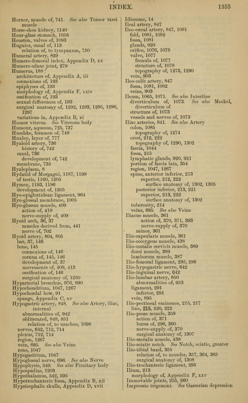 Horner, muscle of, 741. See also Tensor tarsi muscle Horse-shoe kidney, 1140 Hour-glass stomacli, 1058 Houston, valves of, 1093 Huguier, canal of, 113 relation of, to tympanum, 750 Humeral artery, 829 Humero-femoral index, Appendix D, xx Humero-ulnar joint, 279 Humerus, 188 ' architecture of, Appendix A, iii connexions of, 193 epiphyses of, 193 morjshology of. Appendix F, xxiv ossification of, 193 sexual differences of, 193 surgical anatomy of, 1292, 1293, 1295, 1296, 1297 variations in, Appendix B, xi Humor vitreus. See Vitreous body Humour, aqueous, 725, 737 Huschke, foramen of, 748 Huxley, layer of, 777 Hyaloid artery, 736 history of, 742 canal, 736 development of, 742 membrane, 735 Hyaloplasm, 8 Hydatid of Morgagni, 1187, 1199 of testis, 1160, 1205 Hymen, 1193, 1196 development of, 1205 Hyo-epiglottidean ligament, 964 Hyo-glossal membrane, 1005 Hyo-glossus muscle, 409 action of, 410 nerve-supply of, 409 Hyoid arch, 36, 37 muscles derived from, 441 nerve of, 702 Hyoid artery, 804, 805 bar, 37, 146 bone, 145 connexions of, 146 cornua of, 145, 146 development of, 37 movements of, 409, 413 ossification of, 146 surgical anatomy of, 1250 Hyparterial bronchus, 976, 990 Hypochondrium, 1047, 1267 Hypochordal bow, 91 spange, Appendix C, xv Hypogastric artery, 848. See also Artery, iliac, intei'nal abnormalities of, 942 obliterated, 848, 851 relation of, to urachus, 1098 nerves, 642, 712, 714 plexus, 712, 714 region, 1267 vein, 89.5. See also Veins zone, 1047 Hypogastrium, 1047 Hypoglossal nerve, 696. See also Nerve Hypophysis, 549. See also Pituitary body Hypospadias, 1203 Hypothalamus, 542, 595 Hypotrochanteric fossa. Appendix B, xii Hypsicephalic skulls, Appendix D, xvii Idiosome, 14 Heal artery, 847 Ileo-caecal a;tery, 847, 1081 fold, 1081, 1082 fossa, 1081 glands, 920 orifice, 1076, 1078 valve, 1077 frenula of, 1077 structure of, 1078 topography of, 1273, 1290 vein, 903 Ileo-colic artery, 847 fossa, 1081, 1082 veins, 903 Ileum, 1065, 1071. See also Intestine diverticulum of, 1073. See also Meckel, diverticulum of structure of, 1073 vessels and nerves of, 1073 Iliac arteries, 841. See also Artery . colon, 1085 topography of, 1274 crest, 212, 222 topography of, 1290, 1302 fascia, 1044 fossa, 215 lymphatic glands, 920, 921 portion of fascia lata, 354 region, 1047, 1267 spine, anterior inferior, 213 superior, 212, 222 surface anatomy of, 1302, 1305 posterior inferior, 213, 221 superior, 213, 222 surface anatomy of, 1302 tuberosity, 214 veins, 895. See also Veins Iliacus muscle, 361 action of, 370, 371, 393 nerve-supply of, 370 minor, 361 Ilio-capsularis muscle, 361 Ilio-coccygeus muscle, 438 Ilio-costalis cervicis muscle, 389 dorsi muscle, 389 lumborum muscle, 387 Ilio-femoral ligament, 295, 296 Ilio-hypogastric nerve, 642 Ilio-inguinal nerve, 642 Ilio-lumbar artery, 850 abnormalities of, 953 ligament, 291 inferior, 291 vein, 895 Ilio-pectineal eminence, 215, 217 line, 215, 220, 222 Ilio-psoas muscle, 359 action of, 371 bursa of, 296, 360 nerve-supply of, 370 surgical anatomy of, 1307 Ilio-sacralis muscle, 438 Ilio-sciatic notch. See Notch, sciatic, greater Ilio-tibial band, 355 relation of, to muscles, 357, 364, 365 surgical anatomy of, 1308 Ilio-trochanteric ligament, 295 Ilium, 213 morphology of, A])pendix F, xxv Immovable joints, 255, 260 Impressio trigemini. See Gasserian depression