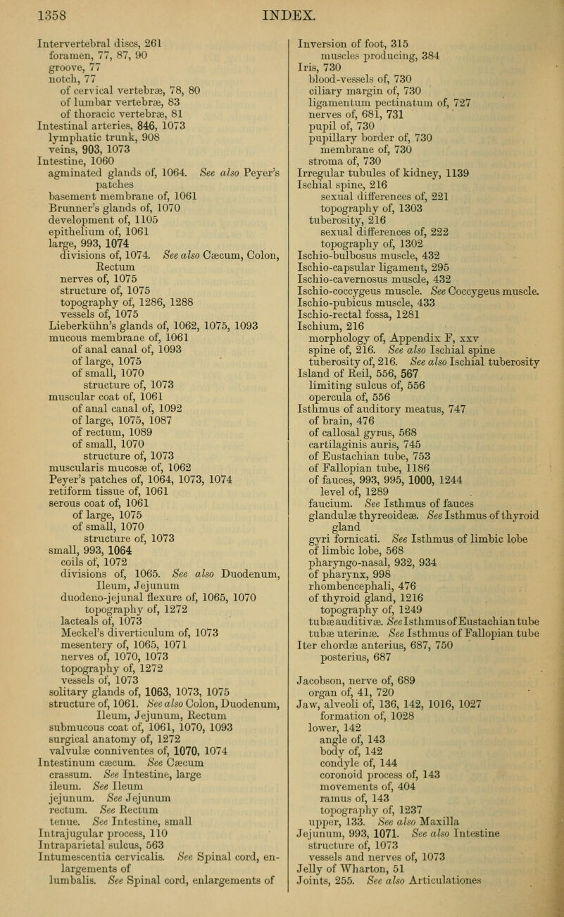 Intervertebral discs, 261 foramen, 77, 87, 90 groove, 77 notch, 77 of cervical vertebrae, 78, 80 of lumbar vertebrjB, 83 of thoracic vertebrae, 81 Intestinal arteries, 846, 1073 lymphatic trunk, 908 veins, 903, 1073 Intestine, 1060 agminated glands of, 1064. See also Peyer's patches basement membrane of, 1061 Brunner's glands of, 1070 development of, 1105 epithelium of, 1061 large, 993, 1074 divisions of, 1074. See also Caecum, Colon, Rectum nerves of, 1075 structure of, 1075 topography of, 1286, 1288 vessels of, 1075 Lieberkiihn's glands of, 1062, 1075, 1093 mucous membrane of, 1061 of anal canal of, 1093 of large, 1075 of small, 1070 structure of, 1073 muscular coat of, 1061 of anal canal of, 1092 of large, 1075, 1087 of rectum, 1089 of small, 1070 structure of, 1073 muscularis mucosae of, 1062 Peyer's patches of, 1064, 1073, 1074 reti form tissue of, 1061 serous coat of, 1061 of large, 1075 of small, 1070 structure of, 1073 small, 993, 1064 coils of, 1072 divisions of, 1065. See also Duodenum, Ileum, Jejunum duodeno-jejunal flexure of, 1065, 1070 topography of, 1272 lacteals of, 1073 Meckel's diverticulum of, 1073 mesentery of, 1065, 1071 nerves of, 1070, 1073 topography of, 1272 vessels of, 1073 solitary glands of, 1063, 1073, 1075 structure of, 1061. See also Colon, Duodenum, Ileum, Jejunum, Rectum submucous coat of, 1061, 1070, 1093 surgical anatomy of, 1272 valvulae conniventes of, 1070, 1074 Intestinum caecum. See Caecum crassum. See Intestine, large ileum. See Ileum jejunum. See Jejunum rectum. See Rectum Intraparietal sulcus, 563 Intumescentia cervicalis. See Spinal cord, en- largements of lumbalis. See Spinal cord, enlargements of Inversion of foot, 315 muscles producing, 384 Iris, 730 blood-vessels of, 730 ciliary margin of, 730 ligamentum pectinatum of, 727 nerves of, 681, 731 pupil of, 730 puijillary border of, 730 membrane of, 730 stroma of, 730 Irregular tubules of kidney, 1139 Ischial spine, 216 sexual differences of, 221 topography of, 1303 tuberosity, 216 sexual differences of, 222 topography of, 1302 Ischio-bulbosus muscle, 432 Ischio-capsular ligament, 295 Ischio-cavernosus muscle, 432 Ischio-coccygeus muscle. See Coccygeus muscle. Ischio-pubicus muscle, 433 Ischio-rectal fossa, 1281 Ischium, 216 morphology of. Appendix F, xxv spine of, 216. See also Ischial spine tuberosity of, 216. See also Ischial tuberosity Island of Reil, 556, 567 limiting sulcus of, 556 opercula of, 556 Isthmus of auditory meatus, 747 of brain, 476 of callosal gyrus, 568 cartilaginis auris, 745 of Eustachian tube, 753 of Fallopian tube, 1186 of fauces, 993, 995, 1000, 1244 level of, 1289 faucium. See Isthmus of fauces glandulae thyreoideae. See Isthmus of thjToid gland gyri fornicati. See Isthmus of limbic lobe of limbic lobe, 568 pharyngo-nasal, 932, 934 of pharynx, 998 rhombencephali, 476 of thyroid gland, 1216 tojDography of, 1249 tubae auditivaj. See Isthmus of Eustachian tube tubae uterinae. See Isthmus of Fallopian tube Iter chordae anterius, 687, 750 posterius, 687 Jacobson, nerve of, 689 organ of, 41, 720 Jaw, alveoli of, 136, 142, 1016, 1027 formation of, 1028 lower, 142 angle of, 143 body of, 142 condyle of, 144 coronoid process of, 143 movements of, 404 ramus of, 143 toixjgrai)hy of, 1237 structure of, 1073 vessels and nerves of, 1073 Jelly of Wharton, 51 Joints, 255. See also Articulationes