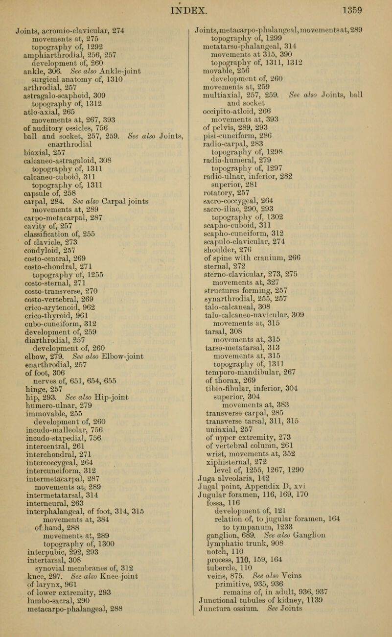 Joints, acromio-clavicular, 274 movements at, 275 topography of, 1292 amphiarthrodial, 256, 257 development of, 260 ankle, 306. See also Ankle-joint surgical anatomy of, 1310 arthrodial, 257 astragalo-scapboid, 309 topography of, 1312 atlo-axial, 265 movements at, 267, 393 of auditory ossicles, 756 ball and socket, 257, 259. See also Joints, enarthrodial biaxial, 257 calcaneo-astragaloid, 308 topography of, 1311 calcaneo-cuboid, 311 topography of, 1311 capsule of, 258 carpal, 284. See also Carpal joints movements at, 289 carpo-metacarpal, 287 cavity of, 257 classiiication of, 255 of clavicle, 273 condyloid, 257 costo-central, 269 costo-chondral, 271 topography of, 1255 costo-sternal, 271 costo-transverse, 270 costo-vertebral, 269 crico-arytenoid, 962 crico-thyroid, 961 cubo-cuneiforni, 312 development of, 259 diarthrodial, 257 development of, 260 elbow, 279. See also Elbow-joint enarthrodial, 257 of foot, 306 nerves of, 651, 654, 655 hinge, 257 hip, 293. See also Hip-joint humero-ulnar, 279 immovable, 255 development of, 260 incudo-malleolar, 756 incudo-staijedial, 756 intercentral, 261 intei'chondral, 271 intercoccygeal, 264 intercuneiform, 312 intermetacarpal, 287 movements at, 289 intermetatarsal, 314 interneural, 263 interphalangeal, of foot, 314, 315 movements at, 384 of hand, 288 movements at, 289 topograjjhy of, 1300 interpubic, 292, 293 intertarsal, 308 synovial membranes of, 312 knee, 297. See also Knee-joint of larynx, 961 of lower extremity, 293 lumbo-sacral, 290 metacarpo-phalangeal, 288 Joints, metacarpo-phalangeal, movementsat, 289 topograpliy of, 1299 metatarso-phalangeal, 314 movements at 315, 390 topography of, 1311, 1312 movable, 256 development of, 260 movements at, 259 multiaxial, 257, 259. See also Joints, l)all and socket occipito-atloid, 266 movements at, 393 of pelvis, 289, 293 pisi-cuneiform, 286 radio-carpal, 283 topography of, 1298 radio-humeral, 279 topography of, 1297 radio-ulnar, inferior, 282 superior, 281 rotatory, 257 sacro-coccygeal, 264 sacro-iliac, 290, 293 topograpliy of, 1302 scapho-cuboid, 311 scapho-cuneiform, 312 scapulo-clavicular, 274 shoulder, 276 of spine with cranium, 266 sternal, 272 sterno-clavicular, 273, 275 movements at, 327 structures forming, 257 synarthrodial, 255, 257 talo-calcaneal, 308 talo-calcaneo-navicular, 309 movements at, 315 tarsal, 308 movements at, 315 tarso-metatarsal, 313 movements at, 315 tojiography of, 1311 temporo-mandibular, 267 of thorax, 269 tibio-iibular, inferior, 304 superior, 304 movements at, 383 transverse carjjal, 285 transverse tarsal, 311, 315 uniaxial, 257 of upper extremity, 273 of vertebral column, 261 wrist, movements at, 352 xiphisternal, 272 level of, 1255, 1267, 1290 Juga alveolaria, 142 Jugal point. Appendix D, xvi Jugular foramen, 116, 169, 170 fossa, 116 development of, 121 relation of, to jugular foramen, 164 to tympanum, 1233 ganglion, 689. See also Ganglion lymphatic trunk, 908 notch, 110 process, 110, 159, 164 tubercle, 110 veins, 875. See also Veins primitive, 935, 936 remains of, in adult, 936, 937 Junctional tubules of kidney, 1139 Junctura ossiiim, See Joints