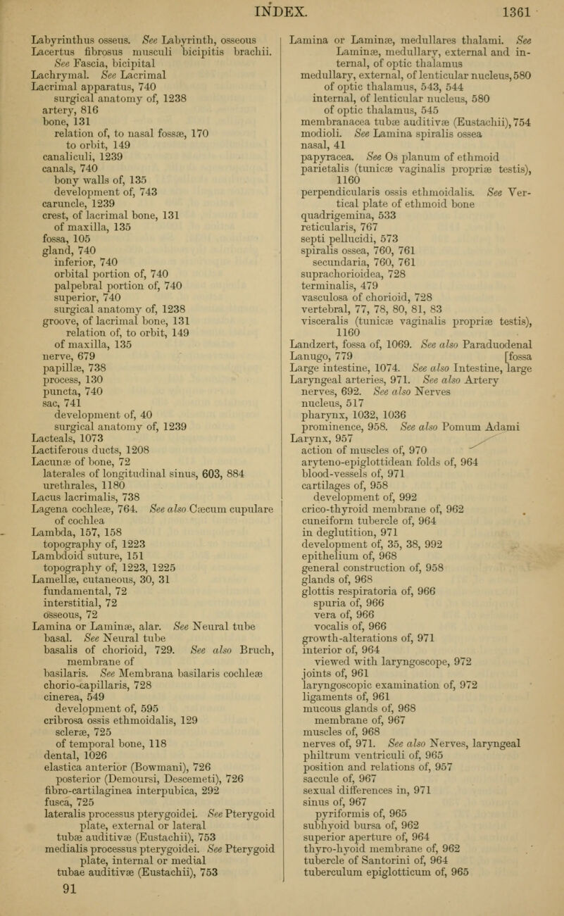 Labyrinthus osseiis. See Labyrinth, osseous Lacertus fibrosus musculi bicipitis bracliii. See Fascia, bicipital Lachrymal. See Lacrimal Lacrimal apparatus, 740 surgical anatomy of, 1238 artery, 816 bone, 131 relation of, to nasal fossae, 170 to orbit, 149 canaliculi, 1239 canals, 740 bony walls of, 135 development of, 743 caruncle, 1239 crest, of lacrimal bone, 131 of maxilla, 135 fossa, 105 gland, 740 inferior, 740 orbital i)ortion of, 740 palpebral portion of, 740 superior, 740 surgical anatomy of, 1238 groove, of lacrimal bone, 131 relation of, to orbit, 149 of maxilla, 135 nerve, 679 papillae, 738 process, 130 puncta, 740 sac, 741 development of, 40 surgical anatomy of, 1239 Lacteals, 1073 Lactiferous ducts, 1208 Lacunae of bone, 72 laterales of longitudinal sinus, 603, 884 urethrales, 1180 Lacus lacrimalis, 738 Lagena cochleae, 764. See also Ci^cum cupulare of cochlea Lambda, 157, 158 topography of, 1223 Lambdoid suture, 151 topography of, 1223, 1225 Lamellae, cutaneous, 30, 31 fundamental, 72 interstitial, 72 osseous, 72 Lamina or Laminae, alar. See Neural tube basal. See Neural tube basalis of chorioid, 729. See also Bruch, membrane of basilaris. See Membrana basilaris cochleae chorio-capillaris, 728 cinerea, 549 development of, 595 cribrosa ossis ethmoidalis, 129 sclerae, 725 of temporal bone, 118 dental, 1026 elastica anterior (Bowmani), 726 posterior (Demoursi, Descemeti), 726 fibro-cartilaginea interpubica, 292 fusca, 725 lateralis processus pterygoidei. See Pterygoid plate, external or lateral tubae auditivae (Eustachii), 753 medialis processus pterygoidei. See Pterygoid plate, internal or medial tubae auditivae (Eustachii), 753 91 Lamina or Laminae, medullares thalami. See Laminae, medullary, external and in- ternal, of optic thalamus medullary, external, of lenticular nucleus, 580 of optic thalamus, 543, 544 internal, of lenticular nucleus, 580 of optic thalamus, 545 membranacea tubae auditivae (Eustachii), 754 modioli. See Lamina spiralis ossea nasal, 41 papyracea. See Os planum of ethmoid parietalis (tunicae vaginalis propriae testis), 1160 perpendicularis ossis ethmoidalis. See Ver- tical plate of ethmoid bone quadrigemina, 533 reticularis, 767 septi pellucidi, 573 spiralis ossea, 760, 761 secundaria, 760, 761 suprachorioidea, 728 terminalis, 479 vasculosa of chorioid, 728 vertebral, 77, 78, 80, 81, 83 visceralis (tunicae vaginalis propriae testis), 1160 Landzert, fossa of, 1069. See also Paraduodenal Lanugo, 779 [fossa Large intestine, 1074. See also Intestine, large Laryngeal arteries, 971. See also Artery nerves, 692. See also Nerves nucleus, 517 pharynx, 1032, 1036 prominence, 958. See also Pomum Adami Larynx, 957 ^ action of muscles of, 970 aryteno-epiglottidean folds of, 964 blood-vessels of, 971 cartilages of, 958 development of, 992 crico-thyroid membrane of, 962 cuneiform tubercle of, 964 in deglutition, 971 development of, 35, 38, 992 epithelium of, 968 general construction of, 958 glands of, 968 glottis respiratoria of, 966 spuria of, 966 vera of, 966 vocalis of, 966 growth-alterations of, 971 interior of, 964 viewed with laryngoscope, 972 joints of, 961 larjTigoscopic examination of, 972 ligaments of, 961 mucous glands of, 968 membrane of, 967 muscles of, 968 nerves of, 971. See also Nerves, laryngeal philtrum ventriculi of, 965 position and relations of, 957 saccule of, 967 sexual differences in, 971 sinus of, 967 pyriformis of, 965 subhyoid bursa of, 962 superior aperture of, 964 thyro-hyoid membrane of, 962 tubercle of Santorini of, 964 tuberculum epiglotticum of, 965