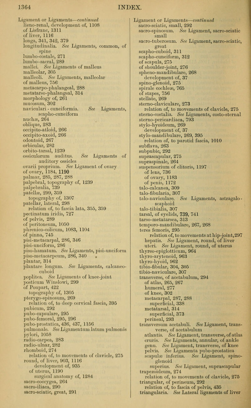 Ligament or Ligaments—continued lieno-renal, development of, 1108 of Lisfranc, 1311 of liver, 1116 longa, 341, 342, 379 longitudinalia. See Ligaments, common, of spine lumbo-costale, 271 lumbo - sacral, 289 mallei. See Ligaments of malleus malleolar, 305 malleoli. See Ligaments, malleolar of malleus, 756 metacarjjo-plialangeal, 288 nieta,tarso-23lialaugeal, 314 morphology of, 261 mucosum, 302 naA'iculari - cuneifoi^mia. See Ligaments, scaplio-cuneiform nucliee, 264 oblique, 283 occipito-atloid, 266 occipito-axoid, 266 odontoid, 267 orbicular, 282 orbito-tarsal, 1239 ossiculoruni auditus. See Ligaments of auditory ossicles ovarii j)roprium. See Ligament of ovary of ovary, 1184, 1190 palmar, 285, 287, 288 pal23ebral, topography of, 1239 jjalj^ebralia, 739 patellte, 299, 359 topography of, 1307 patellar, lateral, 298 relation of, to fascia lata, 355, 359 pectinatum iridis, 727 of pelvis, 289 of peritoneum, 1050 l^hrenico-colicum, 1083, 1104 of i^inna, 745 pisi-metacarpal, 286, 346 pisi-unciform, 286 l^iso-hamatum. See Ligaments, j^isi-unciform piso-metacarpeum, 286, 340 , plantar, 314 plantare longum. See Ligaments, calcaneo- cuboid poplitea. See Ligaments of knee-joint jjosticum Winslowi, 299 of Poupart, 422 topography of, 1305 2)terygo-spiiiosum, 269 relation of, to deep cervical fascia, 395 pubicum, 292 pubo-capsulare, 295 pul>o-femoral, 295, 296 pubo-prostatica, 436, 437, 1156 pulmonale. See Ligamentum latum jjulmonis pylori, 1058 radio-carpea, 283 radio-ulnar, 282 rhomboid, 274 relation of, to movements of clavicle, 275 round, of liver, 903, 1116 development of, 935 of uterus, 1190 surgical anatomy of, 1284 sacro-coccygea, 264 sacro-iliaca, 290 sacro-sciatic, great, 291 Ligament or Ligaments—continued sacro-sciatic, small, 292 sacro-sjjinosum. See Ligament, sacro-sciatic small sacro-tuberosum. See Ligament, sacro-sciatic, great scapho-cuboid, 311 scapho-cuneiform, 312 of scajDula, 275 of shoulder-joint, 276 siDheno-mandibulare, 268 develojDment of, 37 sj)ino-glenoid, 275 spirale cochleee, 765 of stajjes, 756 stellate, 269 sterno-claviculare, 273 relation of, to movements of clavicle, 275 sterno-costalia. See Ligaments, costo-sternal sterno-jDericardiaca, 793 stylo-hyoideum, 269 development of, 37 stylo-mandibulare, 269, 395 relation of, to parotid fascia, 1010 subflava, 263 subjDubic, 292 svijjrascajjular, 275 suj)rasj)inale, 264 suspensorium of clitoris, 1197 of lens, 736 of ovary, 1183 of penis, 1172 talo-calcanea, 309 talo-fibularia, 307 talo-naviculare. See Ligaments, astragalo- scajjhoid talo-tibialia, 307 tarsal, of eyelids, 739, 741 tarso-metatarsea, 313 temj^oro-mandibulare, 267, 268 teres femoris, 295 relation of, to movements athi2)-joint,297 hepatis. See Ligament, round, of liver uteri. See Ligament, round, of uterus thyreo-epigiotticum, 964 thyro-arytenoid, 963 thyro-hyoid, 962 tibio-fibular, 304, 305 tibio-naviculare, 307 transverse, of acetabulum, 294 of atlas, 265, 267 humeral, 277 of knee, 302 metacarpal, 287, 288 suj)erticial, 338 metatarsal, 314 sui)erficial, 373 perineal, 293 transversum acetabuli. See Ligament, trans- verse, of acetabulum atlantis. See Ligament, transverse, of atlas cruris. See Ligaments, annular, of ankle genu. See Ligament, transverse, of knee pelvis. See Ligamenta pubo-prostatica scapuhe inferius. See Ligament, spino- glenoid sui)erius. See Ligament, suprascapular trapezoideum, 274 relation of, to movements of clavicle, 275 triangular, of jjcrineum, 292 relation of, to fascia of i)elvis, 435 triangularia. See Lateral ligaments of liver