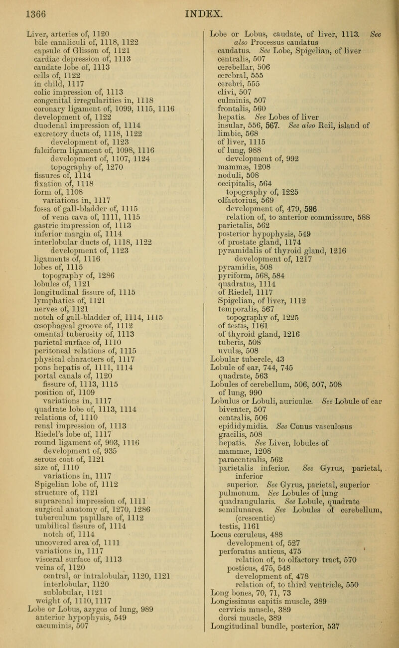 Liver, arteries of, 1120 bile caualiciili of, 1118, 1122 capsule of Glisson of, 1121 cardiac depression of, 1113 caudate lobe of, 1113 cells of, 1122 in child, 1117 colic impression of, 1113 congenital irregularities in, 1118 coronary ligament of, 1099, 1115, 1116 development of, 1122 duodenal im2:)ression of, 1114 excretory ducts of, 1118, 1122 development of, 1123 falciform ligament of, 1098, 1116 develoj)ment of, 1107, 1124 topograjjliy of, 1270 fissures of, 1114 fixation of, 1118 form of, 1108 variations in, 1117 fossa of gall-bladder of, 1115 of vena cava of, 1111, 1115 gastric impression of, 1113 inferior margin of, 1114 interlobular ducts of, 1118, 1122 development of, 1123 ligaments of, 1116 lobes of, 1115 topography of, 1286 lobules of, 1121 longitudinal fissure of, 1115 lymphatics of, 1121 nerves of, 1121 notch of gall-bladder of, 1114, 1115 oesophageal groove of, 1112 omental tuberosity of, 1113 parietal surface of, 1110 peritoneal relations of, 1115 physical characters of, 1117 pons hepatis of, 1111, 1114 portal canals of, 1120 fissure of, 1113, 1115 position of, 1109 variations in, 1117 quadrate lobe of, 1113, 1114 relations of, 1110 renal impression of, 1113 Riedel's lobe of, 1117 round ligament of, 903, 1116 develojnnent of, 935 serous coat of, 1121 size of, 1110 variations in, 1117 Spigelian lobe of, 1112 structure of, 1121 suprarenal impression of, 1111 surgical anatomy of, 1270, 1286 tuberculuni painllare of, 1112 umbilical fissure of, 1114 notch of, 1114 uncovered area of, 1111 variations in, 1117 visceral surface of, 1113 veins of, 1120 central, or intralobular, 1120, 1121 interlobular, 1120 sublobular, 1121 weight of, 1110,1117 Lobe or Loljus, azygos of lung, 989 anterior hypophysis, 549 cacuminis, 507 Lobe or Lobus, caudate, of liver, 1113. See also Processus caudatus caudatus. See Lobe, Spigelian, of liver centralis, 507 cerebellar, 506 cerebral, 555 cerebri, 555 clivi, 507 culminis, 507 frontalis, 560 hei^atis. See Lobes of liver insular, 556, 567. See also Rail, island of limbic, 568 of liver, 1115 of lung, 988 development of, 992 mammae, 1208 noduli, 508 occipitalis, 564 topography of, 1225 olfactorius, 569 development of, 479, 596 relation of, to anterior commissure, 588 parietalis, 562 posterior hypophysis, 549 of prostate gland, 1174 pyramidalis of thyroid gland, 1216 development of, 1217 pyramidis, 508 pyriform, 568, 584 quadratus, 1114 of Riedel, 1117 Spigelian, of liver, 1112 tem]3oralis, 567 topography of, 1225 of testis, 1161 of thyroid gland, 1216 tuberis, 508 uvulee, 508 Lobular tubercle, 43 Lobule of ear, 744, 745 quadrate, 563 Lobules of cerebellum, 506, 507, 508 of lung, 990 Lobulus or Lobuli, auriculte. See Lobule of ear biventer, 507 centralis, 506 epididymidis. See Conus vasculosus gracilis, 508 hepatis. See Liver, lobules of mammae, 1208 pa racen trails, 562 parietalis inferior. See Gyrus, parietal, inferior superior. See Gyrus, jparietal, superior  pulmonum. See Lobules of lung quadraugularis. See Lobule, quadrate semilunares. See Lobules of cerebellum, (crescentic) testis, 1161 Locus cceruleus, 488 development of, 527 perforatus anticus, 475 relation of, to olfactory tract, 570 posticus, 475, 548 development of, 478 relation of, to third ventricle, 550 Long bones, 70, 71, 73 Longissimus capitis muscle, 389 cervicis muscle, 389 dorsi muscle, 389 Longitudinal bundle, j^osterior, 537