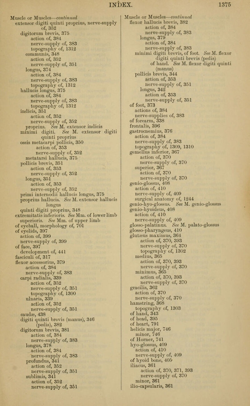 Muscle or Muscles—continued extensor digit! quinti jjioprius, nerve-supijly of, 352 digitorum bruvis, 375 action of, 384 nerve-supply of, 383 topography of, 1312 communis, 348 action of, 352 nerve-supply of, 351 longus, 374 action of, 384 nerve-su])ply of, 383 topograjjhy of, 1312 hallucis longus, 375 action of, 384 nerve-supply of, 383 topography of, 1312 indicis, 351 action of, 352 nerve-supply of, 352 proprius. See M. extensor indicis minimi digiti. See M. extensor digiti quinti proj^rius ossis raetacarpi jjollicis, 350 action of, 353 nerve-suj^ply of, 352 metatarsi hallucis, 375 pollicis brevis, 351 action of, 353 nerve-supplj- of, 352 longus, 351 action of, 353 nerve-supply of, 352 primi internodii hallucis longus, 375 proprius hallucis. See ]\I. extensor liallucis longus quinti digiti proprius, 348 extremitatis inferioris. See Mm. of lower limb superioris. See Mm. of upper limb of eyeball, morphology of, 701 of eyelids, 397 action of, 399 nerve-supplv of, 399 of face, 397 development of, 441 fasciculi of, 317 flexor accessorius, 379 action of, 384 nerve-supply of, 383 carpi radialis, 339 action of, 352 nerve-sujjply of, 351 topography of, 1300 ulnaris, 339 action of, 352 nerve-supjjly of, 351 caudse, 438 digiti quinti brevis (manus), 346 (pedis), 382 digitorum brevis, 381 action of, 384 nerve-supply of, 383 longus, 378 action of, 384 nerve-supply of, 383 profundus, 341 action of, 352 nerve-supply of, 351 sublimis, 341 action of, 352 nerve-supply of, 351 Muscle or Muscles—continued flexor liallucis brevis, 382 action of, 384 nerve-supjjly of, 383 longus, 379 action of, 384 nerve-supply of, 383 minimi digiti brevis, of foot. See M. flexor digiti quinti brevis (pedis) of hand. See M. flexor digiti quinti (manus) pollicis brevis, 344 action of, 353 nerve-supply of, 351 longus, 342 action of, 353 nerve-supply of, 351 of foot, 373 actions of, 384 nerve-su^Ji^lies of, 383 of forearm, 338 frontalis, 396 gastrocnemius, 376 action of, 384 nerve-su^jply of, 383 topography of, 1309, 1310 gemellus inferior, 367 action of, 370 nerve-supply of, 370 superior, 367 action of, 370 nerve-supjjly of, 370 genio-glossus, 408 action of, 410 nerve-sujjjJy of, 409 surgical anatomy of, 1244 genio-hyo-glossus. See M. genio-glossus genio-hyoideus, 408 action of, 410 nerve-supply of, 409 glosso-palatinus. See M. jaalato-glossus glosso-pharyngeus, 410 glutteus maximus, 364 action of, 370, 393 nerve-sujJialy of, 370 topography of, 1302 medius, 365 action of, 370, 393 nerve-supi^ly of, 370 minimus, 365 action of, 370, 393 nerve-.supply of, 370 gracilis, 362 action of, 370 nerve-sujjply of, 370 hamstring, 368 topograj^hy of, 1303 of hand, 343 of head, 395 of heart, 791 helicis major, 746 minor, 746 of Horner, 741 hyo-glossus, 409 action of, 410 nerve-supjjly of, 409 of hyoid bone, 405 iliacus, 361 action of, 370, 371, 393 nerve-supj)ly of, 370 minor, 361 ilio-capsularis, 361