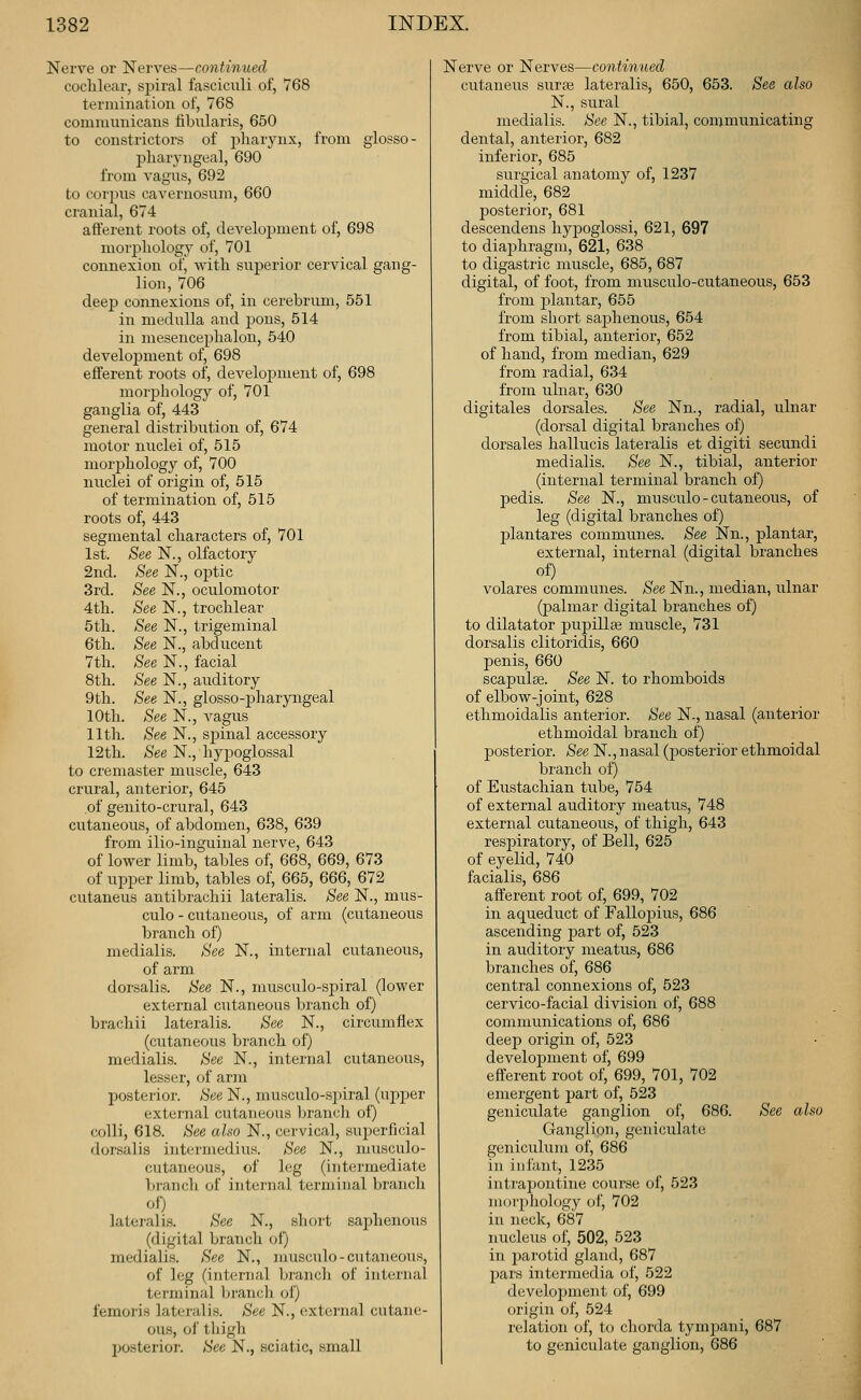 Nerve or Nerves—continued coclilear, spiral fasciculi of, 768 termination of, 768 communicans fibularis, 650 to constrictors of pliarynx, from glosso- pharyngeal, 690 from vagus, 692 to corpus cavernosum, 660 cranial, 674 afferent roots of, development of, 698 morphology of, 701 connexion of, with superior cervical gang- lion, 706 deep connexions of, in cerebrum, 551 in medulla and jyons, 514 in mesencephalon, 640 develojiment of, 698 efferent roots of, development of, 698 mor23hology of, 701 ganglia of, 443 general distribution of, 674 motor nuclei of, 515 morj)hology of, 700 nuclei of origin of, 515 of termination of, 515 roots of, 443 segmental characters of, 701 1st. See N., olfactory 2nd. See N., optic 3rd. See N., oculomotor 4th. See N., trochlear 5th. See N., trigeminal 6th. See N., abducent 7th. See N., facial 8th. See N., auditory 9th. See N., glosso-pharyngeal 10th. See N., vagus 11th. See N., spinal accessory 12th. See N., hypoglossal to cremaster muscle, 643 crural, anterior, 645 of genito-crural, 643 cutaneous, of abdomen, 638, 639 from ilio-inguinal nerve, 643 of lower limb, tables of, 668, 669, 673 of upi^er limb, tables of, 665, 666, 672 cutaneus antibrachii lateralis. See N., mus- culo - cutaneous, of arm (cutaneous branch of) medialis. See N., internal cutaneous, of arm dorsalis. See N., musculo-spiral (lower external cutaneous branch of) brachii lateralis. See N., circumflex (cutaneous branch of) medialis. See N., internal cutaneous, lesser, of arm posterior. See N., musculo-.S])iral (upper external cutaneous branch of) colli, 618. See also N., cervical, superficial dorsalis intermedins. See N., musculo- cutaneous, of leg (intermediate branch of internal terminal branch oO lateralis. See N., short saphenous (digital branch of) medialis. See N., nmsculo-cutaneous, of leg (internal branch of internal terminal branch of) femoris lateralis. See N., external cutane- ous, of thigh posterior. See N., sciatic, small Nerve or Nerves—continued cutaneus sura; lateralis, 650, 653. See also N., sural medialis. See N., tibial, communicating dental, anterior, 682 inferior, 685 surgical anatomy of, 1237 middle, 682 jDOsterior, 681 descendens hypoglossi, 621, 697 to diaphragm, 621, 638 to digastric muscle, 685, 687 digital, of foot, from musculo-cutaneous, 653 from jDlantar, 655 from short saj)henous, 654 from tibial, anterior, 652 of hand, from median, 629 from radial, 634 from ulnar, 630 digitales dorsales. See Nn., radial, ulnar (dorsal digital branches of) dorsales hallucis lateralis et digiti secundi medialis. See N., tibial, anterior (internal terminal branch of) pedis. See N., musculo-cutaneous, of leg (digital branches of) plantares communes. See Nn., plantar, external, internal (digital branches of) volares communes. See Nn., median, ulnar (palmar digital branches of) to dilatator pupillse muscle, 731 dorsalis clitoridis, 660 penis, 660 scapulge. See N. to rhomboids of elbow-joint, 628 ethmoidalis anterior. See N., nasal (anterior ethmoidal branch of) posterior. See N., nasal (posterior ethmoidal branch of) of Eustachian tube, 754 of external auditory meatus, 748 external cutaneous, of thigh, 643 respiratory, of Bell, 625 of eyelid, 740 facialis, 686 afferent root of, 699, 702 in aqueduct of Fallopius, 686 ascending part of, 523 in auditory meatus, 686 branches of, 686 central connexions of, 523 cervico-facial division of, 688 communications of, 686 deep origin of, 523 development of, 699 efferent root of, 699, 701, 702 emergent pai^t of, 523 geniculate ganglion of, 686. See also Ganglion, geniculate geniculum of, 686 in infant, 1235 intrapontine course of, 523 morphology of, 702 in neck, 687 nucleus of, 502, 523 in parotid gland, 687 pars intermedia of, 522 develojiment of, 699 origin of, 524 relation of, to cliorda tympani, 687 to geniculate ganglion, 686