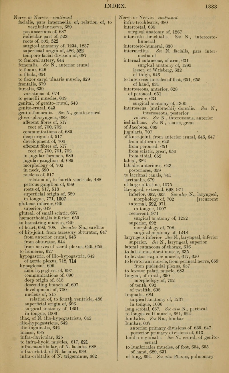 Nerve or Nerves—continued facialis, pars intermedia of, relation of, to vestibular nerve, 689 pes anserinus of, 687 radicular part of, 523 roots of, 502, 522 surgical anatomy of, 1234, 1237 superficial origin of, 486, 522 temporo-facial division of, 687 to femoral artery, 644 femoralis. See N., anterior crural to femur, 646 to fibula, 654 to flexor carpi ulnaris muscle, 629 frontalis, 679 furcalis, 639 variations of, 674 to gemelli muscles, 649 genital, of genito-crural, 643 genito-crural, 643 geuito-femoralis. See N., genito-crural glosso-pharyngeus, 689 afferent fibres of, 517 root of, 700, 702 communications of, 689 deep origin of, 517 development of, 700 efferent fibres of, 517 root of, 700, 701, 702 in jugular foramen, 689 jugular ganglion of, 689 morphology of, 702 in neck, 690 nucleus of, 517 relation of, to fourth ventricle, 488 petrous ganglion of, 689 roots of, 517, 518 superficial origin of, 689 in tongue, 771, 1007 glutfeus inferior, 649 superior, 649 gluteal, of small sciatic, 657 hsemorrhoidalis inferior, 659 to hamstring muscles, 649 of heart, 692, 708. See also Nn., cardiac of hip-joint, from accessory obturator, 647 from anterior crural, 646 from obturator, 644 from nerves of sacral plexus, 649, 652 to humerus, 627 hypogastric, of ilio-hypogastric, 642 of aortic plexus, 712, 714 hypoglossus, 696 ansa hypoglossi of, 697 communications of, 696 deep origin of, 515 descending branch of, 697 development of, 700 nucleus of, 515 relation of, to fourth ventricle, 488 superficial origin of, 696 surgical anatomy of, 1251 in tongue, 1006 iliac, of N. ilio-hypogastricus, 642 ilio-hypogastricus, 642 ilio-inguinalis, 642 incisor, 685 infra-clavicular, 625 to infra-hyoid muscles, 617, 621 infra-mandibular, of N. facialis, 688 infra-orbital, of N. facialis, 688 infra-orbitalis of N. trigeminus, 682 Nerve or Nerves—continued infra-trochlearis, 680 intercostal, 635 surgical anatomy of, 1267 intercosto ■■ brachialis. See N., intercosto- humeral intercosto-humeral, 636 intermedins. See N. facialis, pars inter- media of internal cutaneous, of arm, 631 surgical anatomy of, 1295 lesser, of Wrisberg, 632 of thigh, 646 to interossei muscles of foot, 651, 655 of hand, 631 interosseous, anterior, 628 of peroneal, 651 posterior, 634 surgical anatomy of, 1300 interosseus (antibrachii) dorsalis. See N., interosseous, posterior volaris. Sea N., interosseous, anterior ischiadicus. See N., sciatic, great of Jacobson, 689 jugularis, 707 of knee-joint, from anterior crural, 646, 647 from obturator, 645 from peroneal, 651 from sciatic, great, 650 from tibial, 652 labial, 682 labiales anteriores, 643 posteriores, 659 to lacrimal canals, 741 lacrimalis, 679 of large intestine, 1075 laryngeal, external, 692, 971 inferior, 692, 693. See also N., laryngeal, morphology of, 702 [recurrent internal, 692, 971 in tongue, 1007 recurrent, 971 surgical anatomy of, 1252 sujjerior, 692 morphology of, 702 surgical anatomy of, 1248 laryngeus inferior .See N., laryngeal, inferior superior. See N., laryngeal, superior lateral cutaneous of thorax, 616 to latissimus dorsi muscle, 635 to levator scapulae muscle, 617, 620 to levator ani muscle, from perineal nerve, 659 from pudendal plexus, 657 to levator palati muscle, 683 lingual, of ninth, 690 morjjhology of, 702 of tenth, 692 of twelfth, 698 lingualis, 684 surgical anatomy of, 1237 in tongue, 1006 long scrotal, 657. See also N., perineal to longus colli muscle, 621, 624 lumbales. See Nn., lumbar lumbar, 607 anterior primary divisions of, 639, 647 posterior primary divisions of, 613 lumbo-inguinalis. See N., crural, of genito- crural to lumbricales muscles, of foot, 654, 655 of hand, 629, 631 of lung, 694. See also Plexus, pulmonary