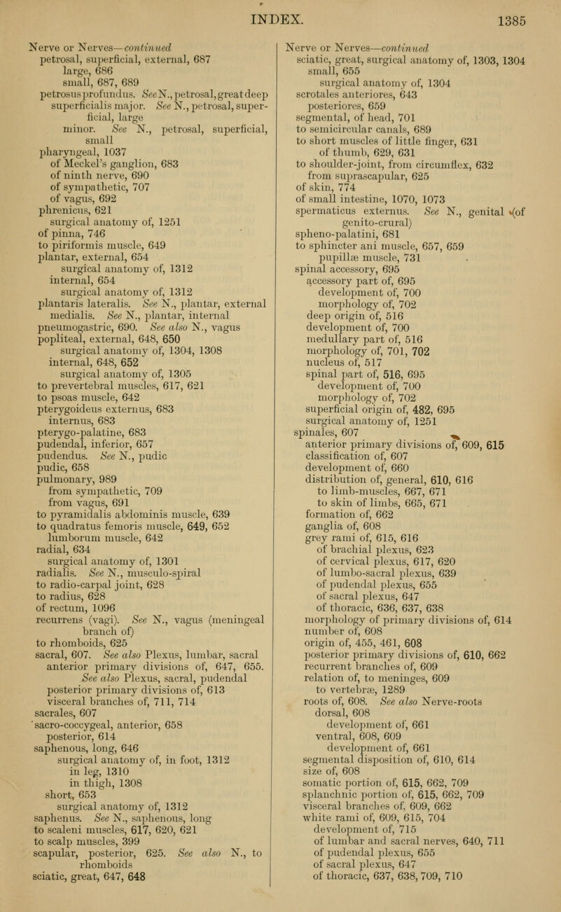 Nerve or l>^Gvves—continued petrosal, superficial, external, 687 large, 686 small, 687, 689 petrosusprofinidus. (S'et'N.,petrosal,greatdeejj superficialis major. See N., petrosal, super- ficial, large minor. See N., 2)etrosal, superficial, small pharyngeal, 1037 of Meckel's ganglion, 683 of ninth nerve, 690 of symjjathetic, 707 of vagus, 692 phrenicus, 621 surgical anatomy of, 1251 of pinna, 746 to piriformis muscle, 649 l)lantar, external, 654 surgical anatomy of, 1312 internal, 654 surgical anatomy of, 1312 l^lantaris lateralis. See N., plantar, external medialis. See N., j^lantar, internal pneumogastric, 690. See also N., vagus popliteal, external, 648, 650 surgical anatomv of, 1304, 1308 internal, 648, 652  surgical anatomy of, 1305 to prevertebral muscles, 617, 621 to psoas muscle, 642 pterygoideus externus, 683 internus, 683 pterygo-palatine, 683 pudendal, inferior, 657 pudendus. See N., pudic pudic, 658 pulmonary, 989 from symjDathetic, 709 from vagus, 691 to 2:)yramidalis abdominis muscle, 639 to quadratus femoris muscle, 649, 652 lumborum muscle, 642 radial, 634 surgical anatomy of, 1301 radialis. See N., musculo-spiral to radio-carpal joint, 628 to radius, 628 of rectum, 1096 recurrens (vagi). See N., vagus (meningeal branch of) to rhomboids, 625 sacral, 607. See also Plexus, lumbar, sacral anterior primary divisions of, 647, 655. See also Plexus, sacral, ^^ndendal posterior primary divisions of, 613 visceral branches of, 711, 714 sacrales, 607 ■ sacro-coccygeal, anterior, 658 posterior, 614 saphenous, long, 646 surgical anatomy of, in foot, 1312 in leg, 1310 in thigh, 1308 short, 653 surgical anatomy of, 1312 saphenus. See N., saphenous, long to scaleni muscles, 617, 620, 621 to scalp muscles, 399 scapular, posterior, 625. See also N., to rhomboids sciatic, great, 647, 648 Nerve or Nerves—continued sciatic, great, surgical anatomy of, 1303, 1304 small, 655 surgical anatomy of, 1304 scrotales anteriores, 643 posteriores, 659 segmental, of head, 701 to semicircular canals, 689 to short muscles of little finger, 631 of thumlj, 629, 631 to shoulder-joint, from circumflex, 632 from su2)rascapular, 625 of skin, 774 of small intestine, 1070, 1073 spermaticus externus. See N., genital ^(of geni to-crural) spheno-palatini, 681 to sphincter ani muscle, 657, 659 puijillpB muscle, 731 spinal accessory, 695 accessory jjart of, 695 development of, 700 morphology of, 702 deep origin of, 516 development of, 700 medullary part of, 516 morphology of, 701, 702 nucleus of, 517 spinal part of, 516, 695 develojsment of, 700 morphology of, 702 superficial origin of, 482, 695 surgical anatomy of, 1251 spinales, 607 .^ anterior primary divisions of, 609, 615 classification of, 607 development of, 660 distribution of, general, 610, 616 to lijnb-muscles, 667, 671 to skin of limbs, 665, 671 formation of, 662 ganglia of, 608 grey rami of, 615, 616 of brachial plexus, 623 of cervical plexus, 617, 620 of lumbo-sacral jjlexus, 639 of pudendal plexus, 655 of sacral plexus, 647 of thoracic, 636, 637, 638 morphology of primary divisions of, 614 number of, 608 origin of, 455, 461, 608 posterior primary divisions of, 610, 662 recurrent branches of, 609 relation of, to meninges, 609 to vertebras, 1289 roots of, 608. See also Nerve-roots dorsal, 608 development of, 661 ventral, 608, 609 development of, 661 segmental disjjosition of, 610, 614 size of, 608 somatic i)ortion of, 615, 662, 709 splanchnic jjortion of, 615, 662, 709 visceral branches of, 609, 662 white rami of, 609, 615, 704 development of, 715 of lumbar and sacral nerves, 640, 711 of pudendal j^lexu.?, 655 of sacral jjlexus, 647 of thoracic, 637, 638, 709, 710