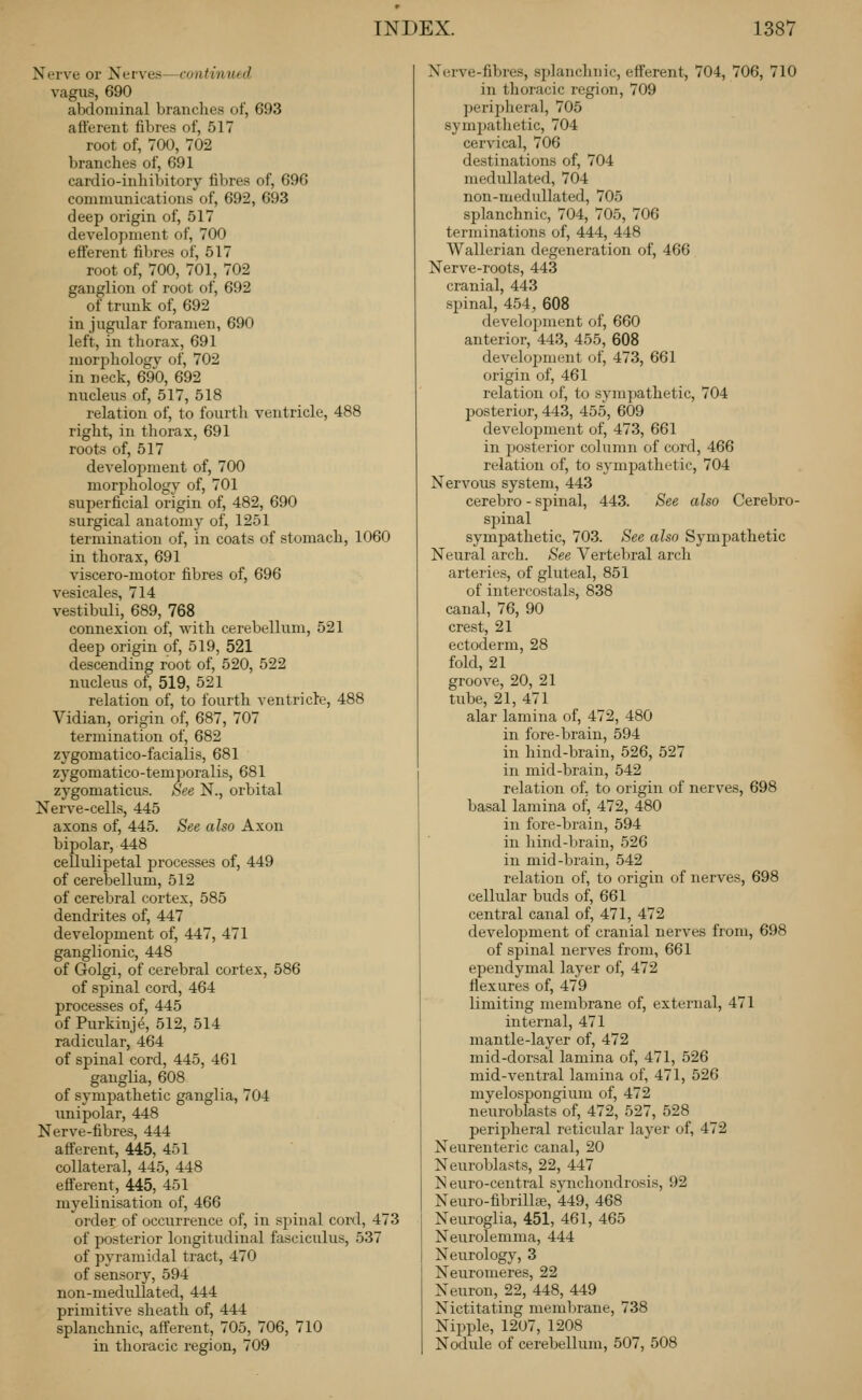 Nerve or Nerves—continued vagus, 690 abdominal branches of, 693 afferent fibres of, 517 root of, 700, 702 branches of, 691 cardio-inhibitory fibres of, 696 communications of, 692, 693 deep origin of, 517 development of, 700 efferent fibres of, 517 root of, 700, 701, 702 ganglion of root of, 692 of trunk of, 692 in jugular foramen, 690 left, in thorax, 691 morpliologv of, 702 in neck, 690, 692 nucleus of, 517, 518 relation of, to fourth ventricle, 488 right, in thorax, 691 roots of, 517 development of, 700 morphology of, 701 superficial origin of, 482, 690 surgical anatomy of, 1251 termination of, in coats of stomach, 1060 in thorax, 691 viscero-motor fibres of, 696 vesicales, 714 vestibuli, 689, 768 connexion of, with cerebellum, 521 deep origin of, 519, 521 descending root of, 520, 522 nucleus of, 519, 521 relation of, to fourth ventricle, 488 Vidian, origin of, 687, 707 termination of, 682 zygomatico-facialis, 681 zygomatico-temporalis, 681 zygomaticus. See N., orbital Nerve-cells, 445 axons of, 445. See also Axon bipolar, 448 cellulipetal processes of, 449 of cerebellum, 512 of cerebral cortex, 585 dendrites of, 447 develojjment of, 447, 471 ganglionic, 448 of Golgi, of cerebral cortex, 586 of spinal cord, 464 processes of, 445 of Purkinje, 512, 514 radicular, 464 of spinal cord, 445, 461 ganglia, 608 of sympathetic ganglia, 704 unipolar, 448 Nerve-fibres, 444 afferent, 445, 451 collateral, 445, 448 efferent, 445, 451 myelinisation of, 466 order of occurrence of, in sjjinal cord, 473 of posterior longitudinal fasciculus, 537 of pyramidal tract, 470 of sensory, 594 non-medullated, 444 primitive sheath of, 444 splanchnic, afferent, 705, 706, 710 in thoracic region, 709 Nerve-fibres, splanchnic, efferent, 704, 706, 710 in thoracic region, 709 periplieral, 705 symjjathetic, 704 cervical, 706 destinations of, 704 medullated, 704 non-medullated, 705 splanchnic, 704, 705, 706 terminations of, 444, 448 Wallerian degeneration of, 466 Nerve-roots, 443 cranial, 443 spinal, 454, 608 development of, 660 anterior, 443, 455, 608 develoi^ment of, 473, 661 origin of, 461 relation of, to sympathetic, 704 posterior, 443, 455, 609 development of, 473, 661 in posterior column of cord, 466 relation of, to sj-mpathetic, 704 Nervous system, 443 cerebro - spinal, 443. See also Cerebro- spinal sympathetic, 703. See also Sympathetic Neural arch. See Vertebral arch arteries, of gluteal, 851 of iutercostals, 838 canal, 76, 90 crest, 21 ectoderm, 28 fold, 21 groove, 20, 21 tube, 21, 471 alar lamina of, 472, 480 in fore-brain, 594 in hind-brain, 526, 527 in mid-brain, 542 relation of, to origin of nerves, 698 basal lamina of, 472, 480 in fore-brain, 594 in liind-brain, 526 in mid-brain, 542 relation of, to origin of nerves, 698 cellular buds of, 661 central canal of, 471, 472 development of cranial nerves from, 698 of spinal nerves from, 661 ependymal layer of, 472 flexures of, 479 limiting membrane of, external, 471 internal, 471 mantle-layer of, 472 mid-dorsal lamina of, 471, 526 mid-ventral lamina of, 471, 526 myelospongium of, 472 neuroblasts of, 472, 527, 528 peripheral reticular layer of, 472 Neurenteric canal, 20 Neuroblasts, 22, 447 N euro-central s\aichondrosis, 92 Neuro-fibrillse, 449, 468 Neuroglia, 451, 461, 465 Neurolemma, 444 Neurology, 3 Neuromeres, 22 Neuron, 22, 448, 449 Nictitating membrane, 738 Nipple, 1207, 1208 Nodule of cerebellum, 507, 508