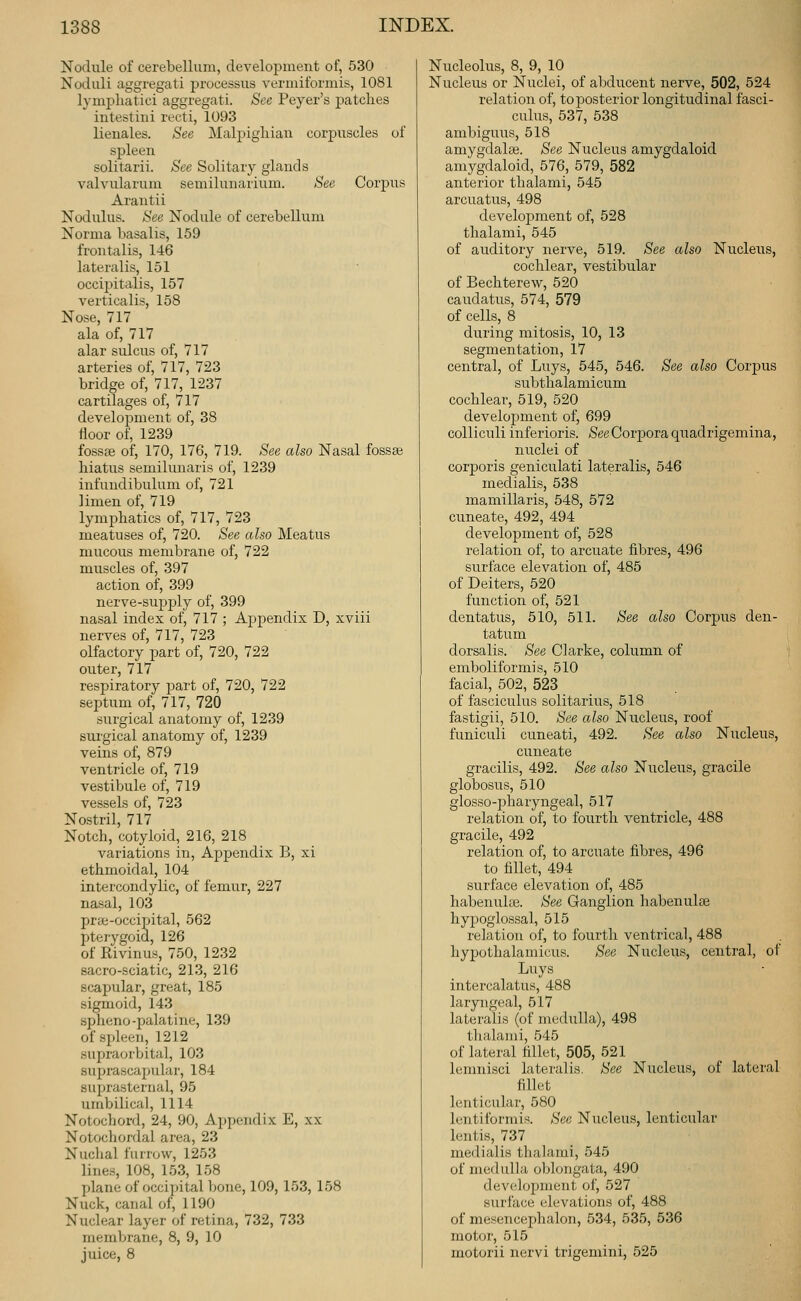 Nodule of cerebellum, development of, 530 Noduli aggregati processus vermiformis, 1081 lymphatici aggregati. See Peyer's patches intestini recti, 1093 lieuales. See Malpigliian corpuscles of spleen solitarii. See Solitary glands valvularum semilunarium. See Corpus Arantii Nodulus. See Nodule of cerebellum Norma basalis, 159 frontalis, 146 lateralis, 151 occiijitalis, 157 verticalis, 158 Nose, 717 ala of, 717 alar sulcus of, 717 arteries of, 717, 723 bridge of, 717, 1237 cartilages of, 717 develojiment of, 38 floor of, 1239 fossae of, 170, 176, 719. See also Nasal fossae hiatus semilunaris of, 1239 infuudibulum of, 721 limen of, 719 lymjAatics of, 717, 723 meatuses of, 720. See also Meatus mucous membrane of, 722 muscles of, 397 action of, 399 nerve-supply of, 399 nasal index of, 717 ; Appendix D, xviii nerves of, 717, 723 olfactory part of, 720, 722 outer, 717 respiratory part of, 720, 722 septum of, 717, 720 surgical anatomy of, 1239 surgical anatomy of, 1239 veins of, 879 ventricle of, 719 vestibule of, 719 vessels of, 723 Nostril, 717 Notch, cotyloid, 216, 218 variations in. Appendix B, xi ethmoidal, 104 intercondylic, of femur, 227 nasal, 103 pr*-occipital, 562 jjterygoid, 126 of Rivinus, 750, 1232 sacro-sciatic, 213, 216 scapular, great, 185 sigmoid, 143 spheno-palatine, 139 of spleen, 1212 supraorbital, 103 suprascapular, 184 suprasternal, 95 umbilical, 1114 Notochord, 24, 90, Appendix E, xx Notochordal area, 23 Nuclial furrow, 1253 lines, 108, 153, 158 plane of occipital Ijone, 109, 153, 158 Nuck, canal of, 1190 Nuclear layer of retina, 732, 733 membrane, 8, 9, 10 juice, 8 Nucleolus, 8, 9, 10 Nucleus or Nuclei, of abducent nerve, 502, 524 relation of, to j)osterior longitudinal fasci- culus, 537, 538 ambiguus, 518 amygdalas. See Nucleus amygdaloid amygdaloid, 576, 579, 582 anterior thalami, 545 arcuatus, 498 development of, 528 thalami, 545 of auditory nerve, 519. See also Nucleus, cochlear, vestibular of Bechterew, 520 caudatus, 574, 579 of cells, 8 during mitosis, 10, 13 segmentation, 17 central, of Luys, 545, 546. See also Corpus subthalamicum cochlear, 519, 520 development of, 699 colliculi inferioris. See Corpora quadrigemina, nuclei of corporis geniculati lateralis, 546 medialis, 538 mamillaris, 548, 572 cuneate, 492, 494 development of, 528 relation of, to arcuate fibres, 496 surface elevation of, 485 of Deiters, 520 function of, 521 dentatus, 510, 511. See also Corpus den- tatum dorsalis. See Clarke, column of emboliformis, 510 facial, 502, 523 of fasciculus solitarius, 518 fastigii, 510. See also Nucleus, roof funiculi cuneati, 492. See also Nucleus, cuneate gracilis, 492. See also Nucleus, gracile globosus, 510 glosso-pharyngeal, 517 relation of, to fourth ventricle, 488 gracile, 492 relation of, to arcuate fibres, 496 to fillet, 494 surface elevation of, 485 habenula3. See Ganglion habenulse hypoglossal, 515 relation of, to fourth ventrical, 488 hypothalamicus. See Nucleus, central, of Luys intercalatus, 488 laryngeal, 517 lateralis (of medulla), 498 tlialami, 545 of lateral fillet, 505, 521 lemnisci lateralis. See Nucleus, of lateral fillet lenticular, 580 lentiformis. See Nucleus, lenticular lentis, 737 medialis thalami, 545 of medulla oblongata, 490 dev(!lopment of, 527 surface elevations of, 488 of mesencephalon, 534, 535, 536 motor, 515 motorii nervi trigemini, 525