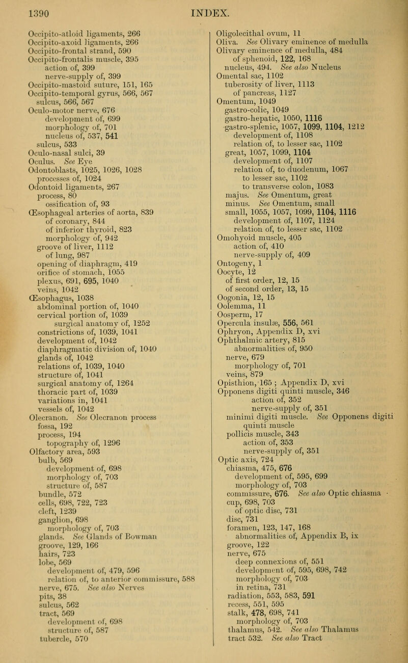 Occipito-atloid ligaments, 266 Occipito-axoid ligaments, 266 Occipito-frontal strand, 590 Occipito-frontalis muscle, 395 action of, 399 nerve-supply of, 399 Occipito-mastoid suture, 151, 165 Occipito-temporal gyrus, 566, 567 sulcus, 566, 567 Oculo-motor nerve, 676 deA'elopment of, 699 morphology of, 701 nucleus of, 537, 541 sulcus, 533 Oculo-nasal sulci, 39 OcLilus. See Eye Odontoblasts, 1025, 1026, 1028 processes of, 1024 Odontoid ligaments, 267 process, 80 ossification of, 93 (Esophageal arteries of aorta, 839 of coronary, 844 of inferior thyroid, 823 morphology of, 942 groove of liver, 1112 of lung, 987 opening of diaphragm, 419 orifice of stomach, 1055 plexus, 691, 695, 1040 veins, 1042 (Esophagus, 1038 abdominal portion of, 1040 cervical portion of, 1039 surgical anatomy of, 1252 constrictions of, 1039, 1041 development of, 1042 diaphragmatic division of, 1040 glands of, 1042 relations of, 1039, 1040 structure of, 1041 surgical anatomy of, 1264 thoracic part of, 1039 variations in, 1041 vessels of, 1042 Olecranon. See Olecranon process fossa, 192 process, 194 topography of, 1296 Olfactory area, 593 bulb, 569 development of, 698 mor2>ho]ogy of, 703 structure of, 587 bundle, 572 ceUs, 698, 722, 723 cleft, 1239 ganglion, 698 morpliology of, 703 glands. See (jlands of Bowman groove, 129, 166 hairs, 723 lol)e, 569 deve]o])meiit of, 479, 596 relation of, to anterior commissure, 588 nerve, 675. See also Nerves pits, 38 sulcus, 562 tract, 569 development of, 698 structure of, 587 tubercle, 670 Oligolecithal ovum, 11 Oliva. See Olivary eminence of medulla Olivary eminence of medulla, 484 of sphenoid, 122, 168 nucleus, 494. See also Nucleus Omental sac, 1102 tuberosity of liver, 1113 of pancreas, 1127 Omentum, 1049 gastro-colic, 1049 gastro-hepatic, 1050, 1116 gastro-splenic, 1057, 1099, 1104, 1212 development of, 1108 relation of, to lesser sac, 1102 great, 1057, 1099, 1104 development of, 1107 relation of, to duodenum, 1067 to lesser sac, 1102 to transverse colon, 1083 majus. See Omentum, great minus. See Omentum, small small, 1055, 1057, 1099, 1104, 1116 development of, 1107, 1124 relation of, to lesser sac, 1102 Omohyoid muscle, 405 action of, 410 nerve-supjDly of, 409 Ontogeny, 1 Oocyte, 12 of first order, 12, 15 of second order. 13, 15 Oogonia, 12, 15 Oolemma, 11 Oosperm, 17 Opercula insula;, 556, 561 Ophryon, Apj)endix D, xvi Ophthalmic artery, 815 abnormalities of, 950 nerve, 679 morphology of, 701 veins, 879 Opisthion, 165 ; Ajipendix D, xvi Opponens digiti quinti muscle, 346 action of, 352 nerve-supply of, 351 minimi digiti muscle. See Opponens digiti quinti muscle poUicis muscle, 343 action of, 353 nerve-supply of, 351 Optic axis, 724 chiasma, 475, 676 development of, 595, 699 morphology of, 703 commissure, 676. See also Optic chiasma • cup, 698, 703 of optic disc, 731 disc, 731 foramen, 123, 147, 168 abnormalities of, Appendix B, ix groove, 122 nerve, 675 deep connexions of, 551 development of, 595, 698, 742 morjjhology of, 703 in retina, 731 radiation, 553, 583, 591 recess, 551, 595 stalk, 478, 698, 741 morphology of, 703 thalamus, 542. See also Thalamus tract 532. See also Tract